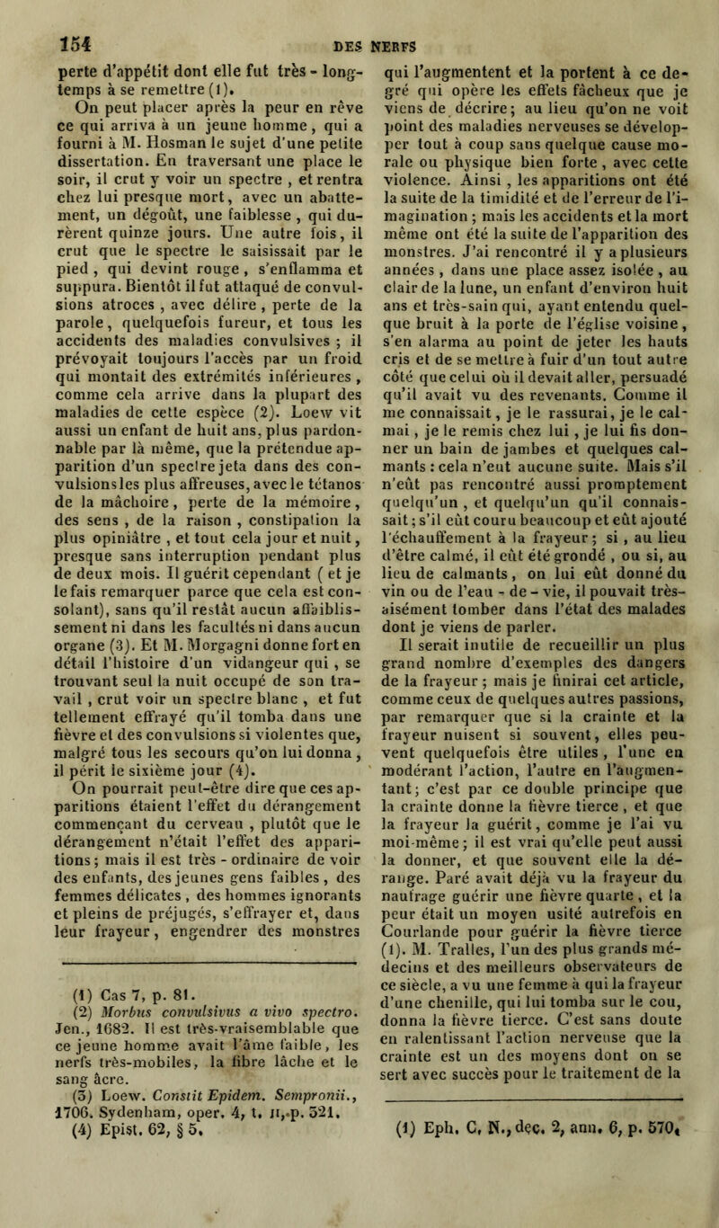 perte d’appétit dont elle fut très - long- temps à se remettre (1). On peut placer après la peur en rêve ce qui arriva à un jeune homme, qui a fourni à M. Hosman le sujet d’une petite dissertation. En traversant une place le soir, il crut y voir un spectre , et rentra chez lui presque mort, avec un abatte- ment, un dégoût, une faiblesse , qui du- rèrent quinze jours. Une autre lois, il crut que le spectre le saisissait par le pied, qui devint rouge, s'enflamma et suppura. Bientôt il fut attaqué de convul- sions atroces , avec délire , perte de la parole, quelquefois fureur, et tous les accidents des maladies convulsives ; il prévoyait toujours l’accès par un froid qui montait des extrémités inférieures , comme cela arrive dans la plupart des maladies de cette espèce (2). Loew vit aussi un enfant de huit ans, plus pardon- nable par là même, que la prétendue ap- parition d’un speclrejeta dans des con- vulsionsles plus affreuses, avec le tétanos de la mâchoire, perte de la mémoire, des sens , de la raison , constipation la plus opiniâtre , et tout cela jour et nuit, presque sans interruption pendant plus de deux mois. Il guérit cependant (et je le fais remarquer parce que cela est con- solant), sans qu’il restât aucun affaiblis- sement ni dans les facultés ni dans aucun organe (3). Et M. Morgagni donne fort en détail l’histoire d’un vidangeur qui, se trouvant seul la nuit occupé de son tra- vail , crut voir un spectre blanc , et fut tellement effrayé qu’il tomba dans une fièvre et des convulsions si violentes que, malgré tous les secours qu’on lui donna, il périt le sixième jour (4). On pourrait peut-être dire que ces ap- paritions étaient l’effet du dérangement commençant du cerveau , plutôt que le dérangement n’était l’effet des appari- tions ; mais il est très - ordinaire de voir des enfants, des jeunes gens faibles , des femmes délicates , des hommes ignorants et pleins de préjugés, s’effrayer et, dans leur frayeur, engendrer des monstres (1) Cas 7, p. 81. (2) Morbus convutsivus a vivo spectro. Jen., 1682. Il est très-vraisemblable que ce jeune homme avait l’âme faible, les nerfs très-mobiles, la fibre lâche et le sang âcre. (5) Loew. Constit Epidem. Sempronii., 1706. Sydenham, oper. A, X, Jt,.p. 521. (4) EpUt. 62, § 5, qui l’augmentent et la portent à ce de- gré qui opère les effets fâcheux que je viens de décrire; au lieu qu’on ne voit point des maladies nerveuses se dévelop- per tout à coup sans quelque cause mo- rale ou physique bien forte , avec cette violence. Ainsi , les apparitions ont été la suite de la timidité et de l’erreur de l’i- magination ; mais les accidents et la mort même ont été la suite de l’apparition des monstres. J’ai rencontré il y a plusieurs années , dans une place assez isolée , au clair de la lune, un enfant d’environ huit ans et trcs-sain qui, ayant entendu quel- que bruit à la porte de l’église voisine, s’en alarma au point de jeter les hauts cris et de se mettre à fuir d’un tout autre côté que celui où il devait aller, persuadé qu’il avait vu des revenants. Comme il me connaissait, je le rassurai, je le cal- mai , je le remis chez lui, je lui fis don- ner un bain de jambes et quelques cal- mants : cela n’eut aucune suite. Mais s’il n’eût pas rencontré aussi promptement quelqu’un , et quelqu’un qu’il connais- sait ; s’il eût couru beaucoup et eût ajouté réchauffement à la frayeur; si , au lieu d’être calmé, il eût été grondé , ou si, au lieu de calmants, on lui eût donné du vin ou de l’eau - de - vie, il pouvait très- aisément tomber dans l’état des malades dont je viens de parler. Il serait inutile de recueillir un plus grand nombre d’exemples des dangers de la frayeur ; mais je finirai cet article, comme ceux de quelques autres passions, par remarquer que si la crainte et la frayeur nuisent si souvent, elles peu- vent quelquefois être utiles , l’une en modérant l’action, l’autre en l’augmen- tant; c’est par ce double principe que la crainte donne la fièvre tierce , et que la frayeur la guérit, comme je l’ai vu moi-même; il est vrai qu’elle peut aussi la donner, et que souvent elle la dé- range. Paré avait déjà vu la frayeur du naufrage guérir une fièvre quarte , et la peur était un moyen usité autrefois en Courlande pour guérir la fièvre tierce (1). M. Tralles, l’un des plus grands mé- decins et des meilleurs observateurs de ce siècle, a vu une femme à qui la frayeur d’une chenille, qui lui tomba sur le cou, donna la fièvre tierce. C’est sans doute en ralentissant l’action nerveuse que la crainte est un des moyens dont on se sert avec succès pour le traitement de la (1) Eph. C, N.,dçç. 2; ann. 6, p. 570t