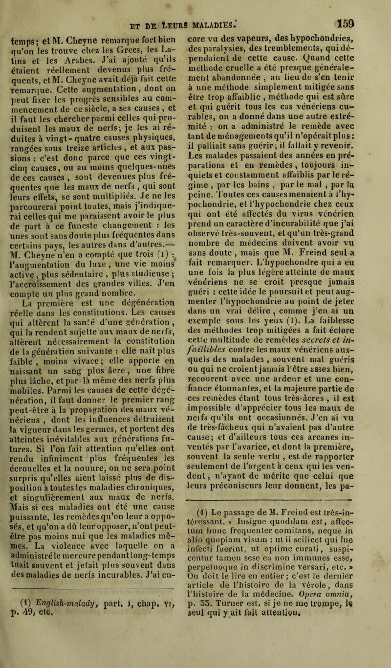 temps; etM. Gheyne remarque fort bien qu’on les trouve chez les Grecs, les La- tins et les Arabes. J’ai ajouté qu’ils étaient réellement devenus plus fré- quents, etM. Gheyne avait déjà fait celte remarque. Cette augmentation , dont on peut fixer les progrès sensibles au com- mencement de ce siècle, a ses causes , et il faut les chercher parmi celles qui pro- duisent les maux de nerfs; je les ai ré- duites à vingt-quatre causes physiques, rangées sous treize articles , et aux pas- sions : c’est donc parce que ces vingt- cinq causes, ou au moins quelques-unes de ces causes , sont devenues plus fré- quentes que les maux de nerls , qui sont leurs effets, se sont multipliés. Je ne les parcourerai point toutes, mais j’indique- rai celles qui me paraissent avoir le plus de part à ce funeste changement : les unes sont sans doute plus fréquentes dans certains pays, les autres dans d’autres.— M. Gheyne n’en a compté que trois (1) l’augmentation du luxe , une vie moins active , plus sédentaire , plus studieuse ; l’accroissement des grandes villes. J’en compte un plus grand nombre. La première est une dégénération réelle dans les constitutions. Les causes qui altèrent la santé d’une génération , qui la rendent sujette aux maux de nerfs, altèrent nécessairement la constitution de la génération suivante : elle naît plus faible , moins vivace ; elle apporte en naissant un sang plus âcre, une fibre plus lâche, et par-là même des nerfs plus mobiles. Parmi les causes de cette dégé- nération, il faut donner le premier rang peut-être à la propagation des maux vé- nériens , dont les influences détruisent la vigueur dans les germes, et portent des atteintes inévitables aux générations fu- tures. Si l’on fait attention qu’elles ont rendu infiniment plus fréquentes les écrouelles et la nouure, on ne sera point surpris qu’elles aient laissé plus de dis- position à toutes les maladies chroniques, et singulièrement aux maux de nerfs. Mais si ces maladies ont été une cause puissante, les remèdes qu’on leur a oppo- sés, et qu’on a dû leur opposer, n’ont peut- être pas moins nui que les maladies mê- mes. La violence avec laquelle on a administré le mercure pendant long-temps tuait souvent et jetait plus souvent dans des maladies de nerfs incurables. J’ai en- (1) English-m.aladij, part, i, çhap, yi, p. 49, etc. core vu des vapeurs, des hypochondries, des paralysies, des tremblements, qui dé- pendaient de cette cause. Quand cette méthode cruelle a été presque générale- ment abandonnée , au lieu de s’en tenir à une méthode simplement mitigée sans être trop affaiblie , méthode qui est sûre et qui guérit tous les cas vénériens cu- rables, on a donné dans une autre extré- mité : on a administré le remède avec tant de ménagements qu’il n’opérait plus : il palliait sans guérir ; il fallait y revenir. Les malades passaient des années en pré- parations et en remèdes , toujours in- quiets et constamment affaiblis par le ré- gime , par les bains , par le mal , par la peine. Toutes ces causes menaient à l’hy- pochondrie, et l’hypochondrie chez ceux qui ont été affectés du virus vénérien prend un caractère d’incurabilité que j’ai observé très-souvent, et qu’un très-grand nombre de médecins doivent avoir vu sans doute , mais que M. Freind seul a fait remarquer. L’hypochondre qui a eu une fois la plus légère atteinte de maux vénériens ne se croit presque jamais guéri : cette idée le poursuit et peui aug- menter l’hypochondrie au point de jeter dans un vrai délire , comme j’en ai un exemple sous les yeux (1). La faiblesse des méthodes trop mitigées a fait éclore cetfe multitude de remèdes secrets et in- faillibles contre les maux vénériens aux- quels des malades , souvent mal guéris ou qui ne croient jamais l’être assez bien, recourent avec une ardeur et une con- fiance étonnantes, et la majeure partie de ces remèdes étant tous très-âcres , il est impossible d’apprécier tous les maux de neifs qu’ils ont occasionnés. J’en ai vu de très-fâcheux qui n’avaient pas d’autre cause; et d’ailleurs tous ces arcanes in- ventés par l’avarice, et dont la première, souvent la seule vertu , est de rapporter seulement de l’argent à ceux qui les ven- dent, n’ayant de mérite que celui que leurs préconiseurs leur donnent, les pa- (1) Le passage de M. Freind est très-in- téressant. « Insigne quoddam est, affec- tum hune frequenler comilans, neque in alio quopiam visum : ul ii scilicet qui lue infecti fuerint, ut optime curati, suspi- cenlur ta mon sese ea non immunes esse, perpetuoque in discrimine versari, etc. » On doit le lire en entier; c’est le dernier article de l’histoire de la vérole, dans l’histoire de la médecine. Opéra omnia, p. 55. Turner est, si je ne me trompe, Iç seul qui y ait fait attention.