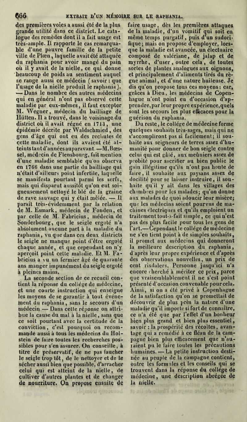 des premières voies a aussi été de la plus grande utilité dans ce district. Le cata- logue des remèdes dont il a fait usage est très-ample. Il rapporte le cas remarqua- ble d’une pauvre famille de la petite ville de Plœn, laquelle avait été attaquée du raphania pour avoir mangé du pain où il y avait de la nielle, ce qui donne beaucoup de poids au sentiment auquel se range aussi ce médecin ( savoir : que l’usage de la nielle produit le raphania). «—Dans le nombre des autres médecins qui en général n’ont pas observé cette maladie par eux-mêmes, il faut excepter M. Wegner, médecin du bailliage de Hiitten, Il a trouvé, dans le voisinage du district où il avait régné en 1713, une épidémie décrite par Waldschmied, des gens d'âge qui ont eu des rechutes de cette maladie, dont ils avaient été at- teints tant d’années auparavant.—M.Bœs- sel, médecin de Flensbourg, fait mention d’une maladie semblable qu'on observa en 1766 dans une partie du bailliage qui n’était d’ailleurs point infertile, laquelle se manifesta pourtant parmi les serfs, mais qui disparut aussitôt qu’on eut soi- gneusement nettoyé le blé de la graine de rave sauvage qui y était mêlée. — Il paraît très-évidemment par la relation de M. Esmark, médecin de Fonden, et par celle de M. Fabricius, médecin de Sonderbourg, que le seigle ergoté n’a absolument aucune part à la maladie du raphania, vu que dans ces deux districts le seigle ne manque point d’être ergoté chaque année, et que cependant on n’y aperçoit point celte maladie. Et M. Fa- bricius a vu un fermier âgé de quarante ans manger impunément du seigle ergoté à pleines mains. La seconde section de ce recueil con- tient la réponse du collège de médecine, et une courte instruction qui enseigne les moyens de se garantir à tout événe- ment du raphania, sans le secours d’un médecin — Dans cette réponse on attri- bue la cause du mal à la nielle, sans que ce soit pourtant avec la certitude de la conviction, c’est pourquoi on recom- mande aussi à tous les médecins du Hol- stein de faire toutes les recherches pos- sibles pour s’en assurer. On conseille, à titre de préservatif, de ne pas faucher le seigle trop tôt, de le nettoyer et de le sécher aussi bien que possible, d’arracher celui qui est atteint de la nielle, de cultiver d’autres plantes et de changer de nourriture. On propose ensuite de faire usage , dès les premières attaques de la maladie, d’un vomitif qui soit en même temps purgatif, puis d’un sudori- fique; mais on propose d’employer, lors- que la maladie est avancée, un électuaire composé de valériane, de jalap et de myrrhe, d’user, outre cela, de toutes sortes de plantes analogues aux oignons, et principalement d’aliments tirés du rè- gne animal, et d’une nature huileuse. Je dis qu’on propose tous ces moyens: car, grâces à Dieu, les médecins de Copen- hague n’ont point eu d’occasion d’ap- prendre,par leur propre expérience,quels sont les secours les plus efficaces pour la guérison du raphania. Du reste, le collège de médecine forme quelques souhaits très-sages, mais qui ne s’accompliront pas si facilement; il sou- haite aux seigneurs de terres assez d’hu- manité pour donner de bon seigle contre celui qui est gâlé, aux meûniers assez de probité pour sacrifier au bien public le gain illégitime qu’ils n’ont pas honte de faire, il souhaite aux paysans assez de docilité pour se laisser instruire, il sou- haite qu’il y ait dans les villages des chmibres pour les malades; qu’on donne aux malades de quoi adoucir leur misère; que les médecins soient pourvus de ma- chines électriques et qu’ils emploient un traitement tout-à-fait simple, ce qui n’est pas des plus facile pour tous les gens de l’art.— Cependant le collège de médecine ne s’en tient point à de simples souhaits, il promet aux médecins qui donneront la meilleure description du raphania, d après leur propre expérience et d’après des observations nouvelles, un prix de cent rixdalers. Personne jusqu’ici n’a encore cherché à mériter ce prix, parce que vraisemblablement il ne s’est point présenté d’occasion convenable pourcela. Ainsi, si on a été privé à Copenhague de la satisfaction qu’on se promettait de découvrir de plus près la nature d’une maladie qu’il importe si fort de connaître, ce n’a été que par l’effet d’un bonheur bien plus grand et bien plus essentiel, savoir : la prospérité des récoltes, avan- tage qui a remédié à ce fléau de la cam- pagne bien plus efficacement que n’au- raient pu le faire toutes les précautions humaines. — La petite instruction desti- née au peuple de la campagne contient, outre les formules et les conseils qui se trouvent dans la réponse du collège de médecine, une description abrégée de la nielle.