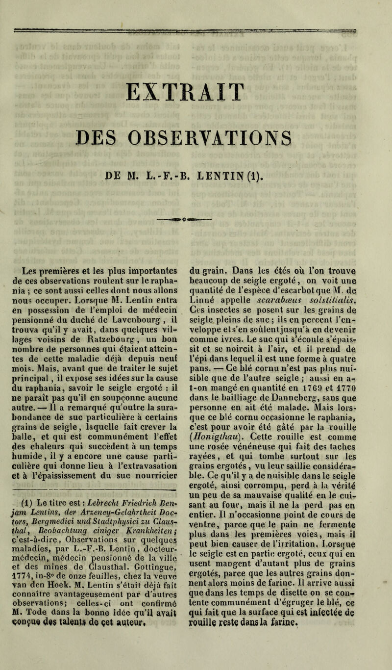DES OBSERVATIONS DE M. L.-F.-B. LENTIN (1). Les premières et les plus importantes de ces observations roulent sur le rapha- nia ; ce sont aussi celles dont nous allons nous occuper. Lorsque M. Lentin entra en possession de l’emploi de médecin pensionné du duché de Lavenbourg , il trouva qu’il y avait, dans quelques vil- lages voisins de Ratzebourg, un bon nombre de personnes qui étaient attein- tes de cette maladie déjà depuis neuf mois. Mais, avant que de traiter le sujet principal, il expose ses idées sur la cause du raphania, savoir le seigle ergoté : il ne paraît pas qu’il en soupçonne aucune autre. — Il a remarqué quoutre la sura- bondance de suc particulière à certains grains de seigle, laquelle fait crever la balle, et qui est communément l’effet des chaleurs qui succèdent à un temps humide, il y a encore une cause parti- culière qui donne lieu à l’extravasation et à l’épaississement du suc nourricier (1) Le titre est : Lebrecht Friedrich Ben- jam Lentins, der Arzeney-Gelahrtheit Doc- tors, Bergmedici und Stadtphysici zu Claus- thaï, Beobachtung einiger Krankheiten ; c’est-à-dire, Observations sur quelques maladies, par L.-F.-B. Lentin, docteur- médecin, médecin pensionné de la ville et des mines de Glausthal. Gottingue, 1774, in-8° de onze feuilles, chez la veuve van den Hoek. M. Lentin s’était déjà fait connaître avantageusement par d’autres observations; celles-ci ont confirmé M. Tode dans la bonne idée qu’il avait «conçue dos talents de çet auteur, du grain. Dans les étés où l’on trouve beaucoup de seigle ergoté, on voit une quantité de l’espèce d’escarbotque M. de Linné appelle scarabœus solstitialis. Ces insectes se posent sur les grains de seigle pleins de suc ; ils en percent l’en- veloppe et s’en soûlent jusqu’à en devenir comme ivres. Le suc qui s’écoule s’épais- sit et se noircit à l’air, et il prend de l’épi dans lequel il est une forme à quatre pans. — Ce blé cornu n’est pas plus nui- sible que de l’autre seigle ; aussi en a- t-on mangé en quantité en 1769 et 1770 dans le bailliage de Danneberg, sans que personne en ait été malade. Mais lors- que ce blé cornu occasionne le raphania, c’est pour avoir été gâté par la rouille (Ilonigthau). Cette rouille est comme une rosée vénéneuse qui fait des taches rayées, et qui tombe surtout sur les grains ergotés, vu leur saillie considéra- ble. Ce qu’il y a de nuisible dans le seigle ergoté, ainsi corrompu, perd à la vérité un peu de sa mauvaise qualité en le cuir sant au four, mais il ne la perd pas en entier. Il n’occasionne point de cours de ventre, parce que le pain ne fermente plus dans les premières voies, mais il peut bien causer de l’irritation. Lorsque le seigle est en partie ergoté, ceux qui en usent mangent d’autant plus de grains ergotés, parce que les autres grains don- nent alors moins de farine. Il arrive aussi que dans les temps de disette on se con- tente communément d’égruger le blé, ce qui fait que la surface qui est infectée de rouille reste dans la farine»