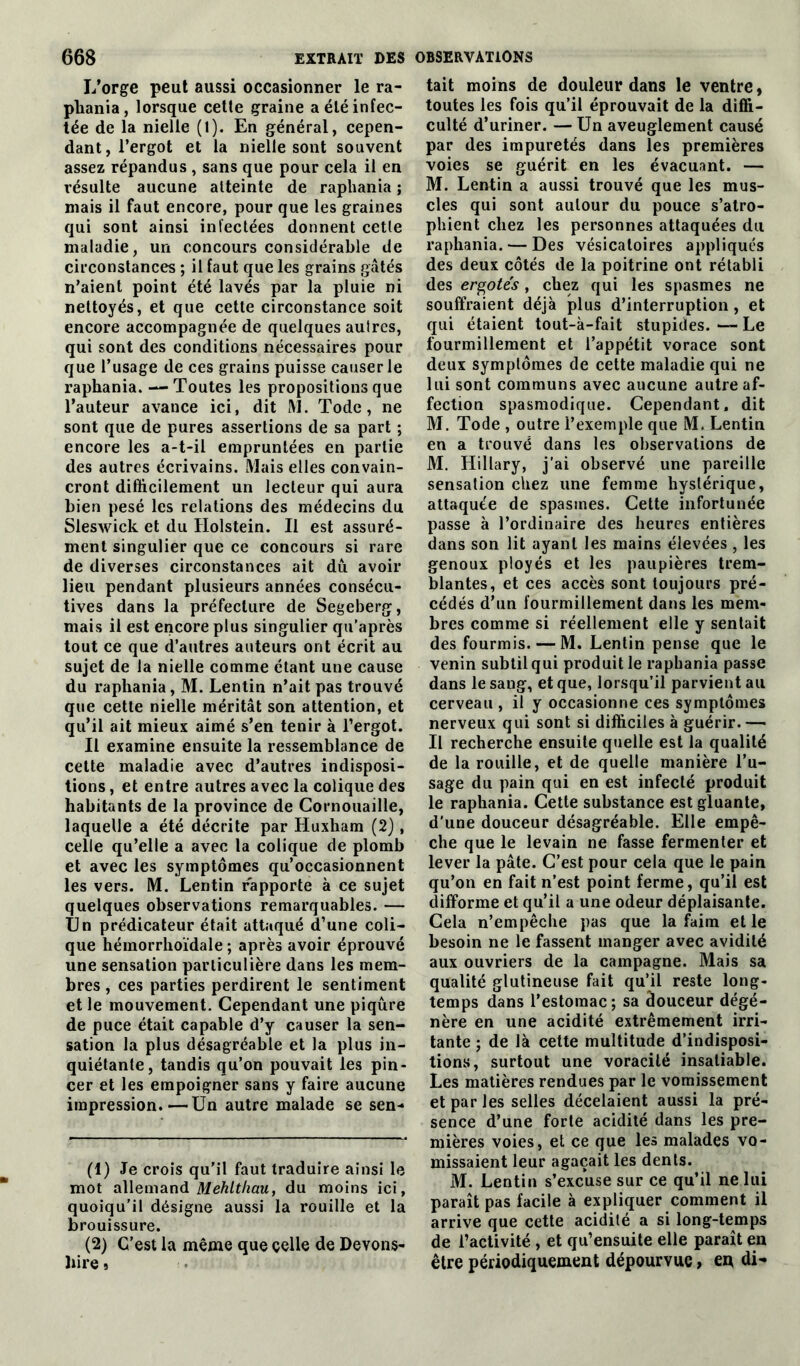 I/orge peut aussi occasionner le ra- pliania, lorsque cette graine a été infec- tée de la nielle (1). En général, cepen- dant, l’ergot et la nielle sont souvent assez répandus , sans que pour cela il en résulte aucune atteinte de raphania ; mais il faut encore, pour que les graines qui sont ainsi infectées donnent cette maladie, un concours considérable de circonstances ; il faut que les grains gâtés n’aient point été lavés par la pluie ni nettoyés, et que cette circonstance soit encore accompagnée de quelques autres, qui sont des conditions nécessaires pour que l’usage de ces grains puisse causerie raphania. — Toutes les propositions que l’auteur avance ici, dit M. Tode, ne sont que de pures assertions de sa part ; encore les a-t-il empruntées en partie des autres écrivains. Mais elles convain- cront difficilement un lecteur qui aura bien pesé les relations des médecins du Sleswick et du Holstein. Il est assuré- ment singulier que ce concours si rare de diverses circonstances ait dû avoir lieu pendant plusieurs années consécu- tives dans la préfecture de Segeberg, mais il est encore plus singulier qu’après tout ce que d’autres auteurs ont écrit au sujet de la nielle comme étant une cause du raphania, M. Lentin n’ait pas trouvé que cette nielle méritât son attention, et qu’il ait mieux aimé s’en tenir à l’ergot. Il examine ensuite la ressemblance de cette maladie avec d’autres indisposi- tions , et entre autres avec la colique des habitants de la province de Cornouaille, laquelle a été décrite par Huxham (2), celle qu’elle a avec la colique de plomb et avec les symptômes qu’occasionnent les vers. M. Lentin rapporte à ce sujet quelques observations remarquables. — Un prédicateur était attaqué d’une coli- que hémorrhoïdale ; après avoir éprouvé une sensation particulière dans les mem- bres , ces parties perdirent le sentiment et le mouvement. Cependant une piqûre de puce était capable d’y causer la sen- sation la plus désagréable et la plus in- quiétante, tandis qu’on pouvait les pin- cer et les empoigner sans y faire aucune impression.—Un autre malade se sen- (1) Je crois qu'il faut traduire ainsi le mot allemand Mehlthau, du moins ici, quoiqu’il désigne aussi la rouille et la brouissure. (2) C’est la même que celle de Devons- liire 5 tait moins de douleur dans le ventre, toutes les fois qu’il éprouvait de la diffi- culté d’uriner. — Un aveuglement causé par des impuretés dans les premières voies se guérit en les évacuant. — M. Lentin a aussi trouvé que les mus- cles qui sont autour du pouce s’atro- phient chez les personnes attaquées du raphania. — Des vésicatoires appliqués des deux côtés de la poitrine ont rétabli des ergotes , chez qui les spasmes ne souffraient déjà plus d’interruption, et qui étaient tout-à-fait stupides. — Le fourmillement et l’appétit vorace sont deux symptômes de cette maladie qui ne lui sont communs avec aucune autre af- fection spasmodique. Cependant, dit M. Tode , outre l’exemple que M. Lentin en a trouvé dans les observations de M. Hillary, j’ai observé une pareille sensation chez une femme hystérique, attaquée de spasmes. Cette infortunée passe à l’ordinaire des heures entières dans son lit ayant les mains élevées , les genoux ployés et les paupières trem- blantes, et ces accès sont toujours pré- cédés d’un fourmillement dans les mem- bres comme si réellement elle y sentait des fourmis. — M. Lentin pense que le venin subtil qui produit le raphania passe dans le sang, et que, lorsqu’il parvient au cerveau , il y occasionne ces symptômes nerveux qui sont si difficiles à guérir. — Il recherche ensuite quelle est la qualité de la rouille, et de quelle manière l’u- sage du pain qui en est infecté produit le raphania. Cette substance est gluante, d’une douceur désagréable. Elle empê- che que le levain ne fasse fermenter et lever la pâte. C’est pour cela que le pain qu’on en fait n’est point ferme, qu’il est difforme et qu’il a une odeur déplaisante. Cela n’empêche pas que la faim et le besoin ne le fassent manger avec avidité aux ouvriers de la campagne. Mais sa qualité glutineuse fait qu’il reste long- temps dans l’estomac; sa âouceur dégé- nère en une acidité extrêmement irri- tante ; de là celte multitude d’indisposi- tions, surtout une voracité insatiable. Les matières rendues par le vomissement et par les selles décelaient aussi la pré- sence d’une forte acidité dans les pre- mières voies, et ce que les malades vo- missaient leur agaçait les dents. M. Lentin s’excuse sur ce qu’il ne lui paraît pas facile à expliquer comment il arrive que cette acidité a si long-temps de l’activité , et qu’ensuite elle paraît en être périodiquement dépourvue, eu di-