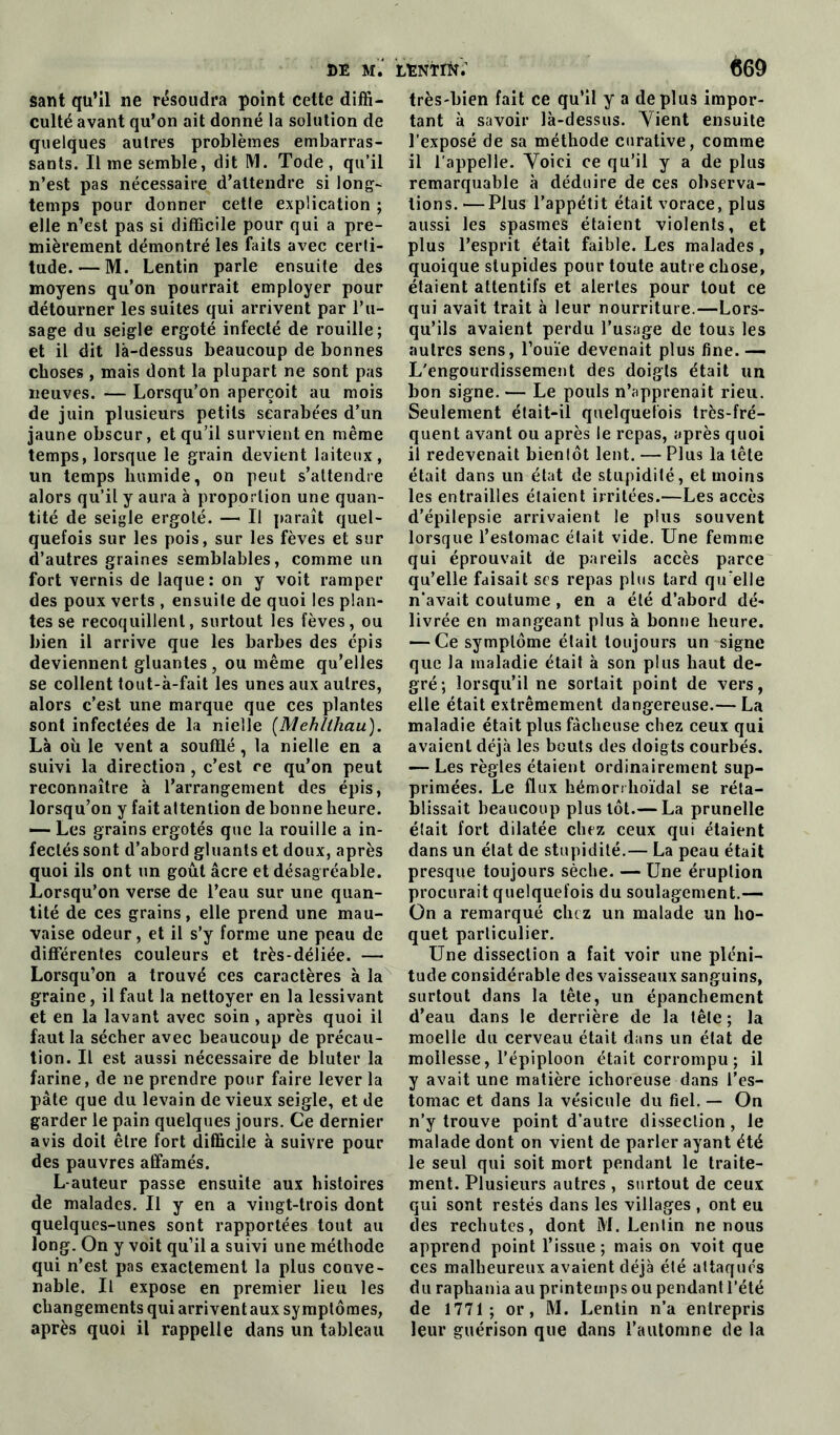 sant qu’il ne résoudra point cette diffi- culté avant qu’on ait donné la solution de quelques autres problèmes embarras- sants. Il me semble, dit M. Tode , qu’il n’est pas nécessaire d’attendre si long- temps pour donner cetle explication ; elle n’est pas si difficile pour qui a pre- mièrement démontré les faits avec certi- tude.— M. Lentin parle ensuite des moyens qu’on pourrait employer pour détourner les suites qui arrivent par l’u- sage du seigle ergoté infecté de rouille; et il dit là-dessus beaucoup de bonnes choses , mais dont la plupart ne sont pas neuves. — Lorsqu’on aperçoit au mois de juin plusieurs petits searabées d’un jaune obscur, et qu’il survient en même temps, lorsque le grain devient laiteux, un temps humide, on peut s’attendre alors qu’il y aura à proportion une quan- tité de seigle ergoté. — Il paraît quel- quefois sur les pois, sur les fèves et sur d’autres graines semblables, comme un fort vernis de laque: on y voit ramper des poux verts , ensuite de quoi les plan- tes se recoquillent, surtout les fèves, ou bien il arrive que les barbes des épis deviennent gluantes, ou même qu’elles se collent tout-à-fait les unes aux autres, alors c’est une marque que ces plantes sont infectées de la nielle (Mehltliau). Là où le vent a soufflé, la nielle en a suivi la direction , c’est ce qu’on peut reconnaître à l’arrangement des épis, lorsqu’on y fait attention de bonne heure. — Les grains ergotés que la rouille a in- fectés sont d’abord gluants et doux, après quoi ils ont un goût âcre et désagréable. Lorsqu’on verse de l’eau sur une quan- tité de ces grains, elle prend une mau- vaise odeur, et il s’y forme une peau de différentes couleurs et très-déliée. — Lorsqu’on a trouvé ces caractères à la graine, il faut la nettoyer en la lessivant et en la lavant avec soin , après quoi il faut la sécher avec beaucoup de précau- tion. Il est aussi nécessaire de bluter la farine, de ne prendre pour faire lever la pâte que du levain de vieux seigle, et de garder le pain quelques jours. Ce dernier avis doit être fort difficile à suivre pour des pauvres affamés. L-auteur passe ensuite aux histoires de malades. Il y en a vingt-trois dont quelques-unes sont rapportées tout au long. On y voit qu’il a suivi une méthode qui n’est pas exactement la plus conve- nable. Il expose en premier lieu les changements qui arrivent aux symptômes, après quoi il rappelle dans un tableau très-bien fait ce qu’il y a déplus impor- tant à savoir là-dessus. Yient ensuite l’exposé de sa méthode curative, comme il l'appelle. Yoici ce qu’il y a de plus remarquable à déduire de ces observa- tions. — Plus l’appétit était vorace, plus aussi les spasmes étaient violents, et plus l’esprit était faible. Les malades, quoique stupides pour toute autre chose, étaient attentifs et alertes pour tout ce qui avait trait à leur nourriture.—Lors- qu’ils avaient perdu l’usage de tous les autres sens, l’ouïe devenait plus fine. — L'engourdissement des doigts était un bon signe. — Le pouls n’apprenait rieu. Seulement était-il quelquefois très-fré- quent avant ou après le repas, après quoi il redevenait bientôt lent. — Plus la tête était dans un état de stupidité, et moins les entrailles étaient irritées.—Les accès d’épilepsie arrivaient le plus souvent lorsque l’estomac était vide. Une femme qui éprouvait de pareils accès parce qu’elle faisait scs repas plus tard qu'elle n'avait coutume , en a été d’abord dé- livrée en mangeant plus à bonne heure. — Ce symptôme était toujours un signe que la maladie était à son plus haut de- gré; lorsqu’il ne sortait point de vers, elle était extrêmement dangereuse.— La maladie était plus fâcheuse chez ceux qui avaient déjà les bouts des doigts courbés. — Les règles étaient ordinairement sup- primées. Le flux hémorrhoïdal se réta- blissait beaucoup plus tôt.— La prunelle était fort dilatée chez ceux qui étaient dans un état de stupidité.— La peau était presque toujours sèche. — Une éruption procurait quelquefois du soulagement.— On a remarqué chez un malade un ho- quet particulier. Une dissection a fait voir une pléni- tude considérable des vaisseaux sanguins, surtout dans la tête, un épanchement d’eau dans le derrière de la tête ; la moelle du cerveau était dans un état de mollesse, l’épiploon était corrompu; il y avait une matière ichoreuse dans l’es- tomac et dans la vésicule du fiel. — On n’y trouve point d'autre dissection, le malade dont on vient de parler ayant été le seul qui soit mort pendant le traite- ment. Plusieurs autres , surtout de ceux qui sont restés dans les villages , ont eu des rechutes, dont M. Lentin ne nous apprend point l’issue ; mais on voit que ces malheureux avaient déjà été attaqués du raphania au printemps ou pendant l’été de 1771; or, M. Lentin n’a entrepris leur guérison que dans l’automne de la