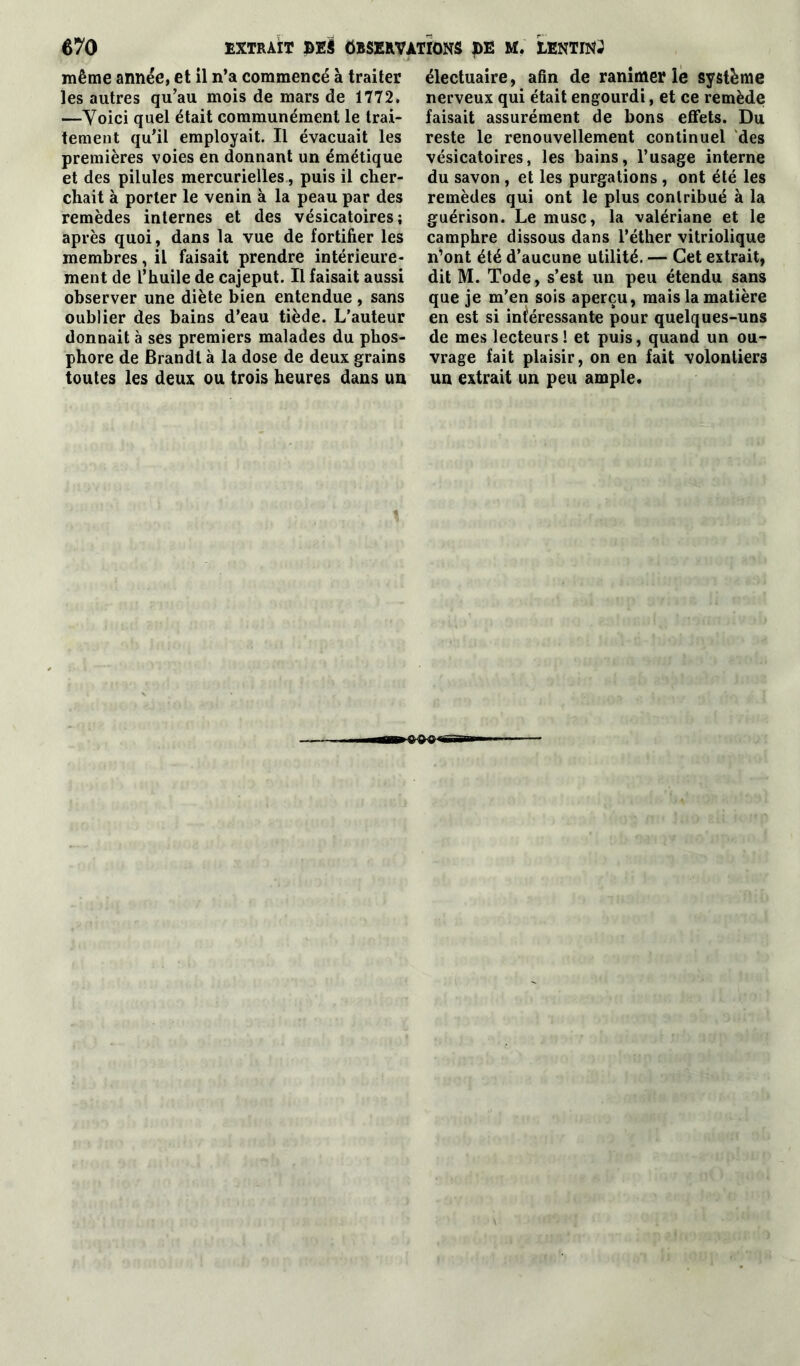 même année, et il n’a commencé à traiter les autres qu’au mois de mars de 1772. —Voici quel était communément le trai- tement qu’il employait. Il évacuait les premières voies en donnant un émétique et des pilules mercurielles, puis il cher- chait à porter le venin à la peau par des remèdes internes et des vésicatoires; après quoi, dans la vue de fortifier les membres, il faisait prendre intérieure- ment de l’huile de cajeput. Il faisait aussi observer une diète bien entendue , sans oublier des bains d’eau tiède. L’auteur donnait à ses premiers malades du phos- phore de Brandi à la dose de deux grains toutes les deux ou trois heures dans un électuaire, afin de ranimer le système nerveux qui était engourdi, et ce remède faisait assurément de bons effets. Du reste le renouvellement continuel des vésicatoires, les bains, l’usage interne du savon , et les purgations , ont été les remèdes qui ont le plus contribué à la guérison. Le musc, la valériane et le camphre dissous dans l’éther vitriolique n’ont été d’aucune utilité. — Cet extrait, dit M. Tode, s’est un peu étendu sans que je m’en sois aperçu, mais la matière en est si intéressante pour quelques-uns de mes lecteurs! et puis, quand un ou- vrage fait plaisir, on en fait volontiers un extrait un peu ample.