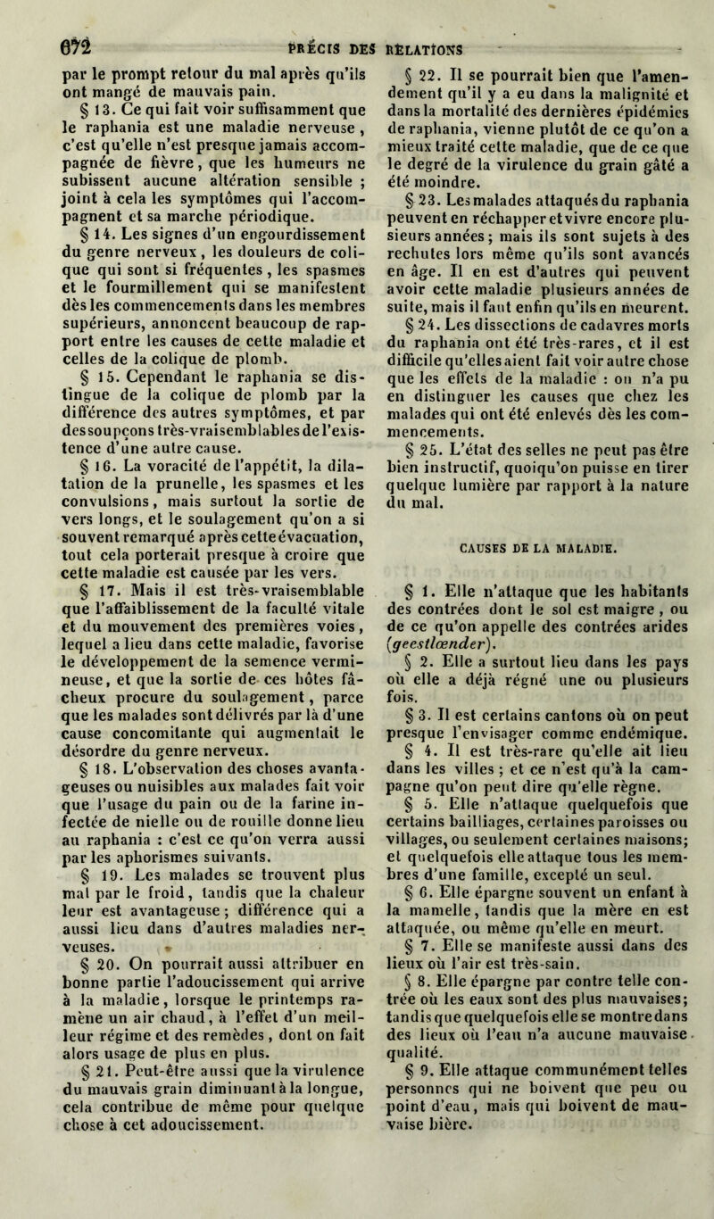 m par le prompt retour du mal après qu’ils ont mangé de mauvais pain. § 13. Ce qui fait voir suffisamment que le raphania est une maladie nerveuse , c’est qu’elle n’est presque jamais accom- pagnée de fièvre, que les humeurs ne subissent aucune altération sensible ; joint à cela les symptômes qui l’accom- pagnent et sa marche périodique. § 14. Les signes d’un engourdissement du genre nerveux, les douleurs de coli- que qui sont si fréquentes , les spasmes et le fourmillement qui se manifestent dès les commencements dans les membres supérieurs, annoncent beaucoup de rap- port entre les causes de cette maladie et celles de la colique de plomb. § 15. Cependant le raphania se dis- tingue de la colique de plomb par la différence des autres symptômes, et par des soupçons très-vraisemblables de l’exis- tence d’une autre cause. § 16. La voracité de l’appétit, la dila- tation de la prunelle, les spasmes et les convulsions , mais surtout la sortie de vers longs, et le soulagement qu’on a si souvent remarqué après cetteévacuation, tout cela porterait presque à croire que cette maladie est causée par les vers. § 17. Mais il est très-vraisemblable que l’affaiblissement de la faculté vitale et du mouvement des premières voies, lequel a lieu dans cette maladie, favorise le développement de la semence vermi- neuse, et que la sortie de ces hôtes fâ- cheux procure du soulagement, parce que les malades sont délivrés par là d’une cause concomitante qui augmentait le désordre du genre nerveux. § 18. L'observation des choses avanta- geuses ou nuisibles aux malades fait voir que l’usage du pain ou de la farine in- fectée de nielle ou de rouille donne lieu au raphania : c’est ce qu’on verra aussi parles aphorismes suivants. § 19. Les malades se trouvent plus mal par le froid, tandis que la chaleur leur est avantageuse ; différence qui a aussi lieu dans d’autres maladies ner- veuses. * § 20. On pourrait aussi attribuer en bonne partie l’adoucissement qui arrive à la maladie, lorsque le printemps ra- mène un air chaud, à l’effet d’un meil- leur régime et des remèdes , dont on fait alors usage de plus en plus. § 21. Peut-être aussi que la virulence du mauvais grain diminuant à la longue, cela contribue de même pour quelque chose à cet adoucissement. § 22. Il se pourrait bien que l'amen- dement qu’il y a eu dans la malignité et dans la mortalité des dernières épidémies de raphania, vienne plutôt de ce qu’on a mieux traité celte maladie, que de ce que le degré de la virulence du grain gâté a été moindre. § 23. Les malades attaqués du raphania peuvent en réchapper et vivre encore plu- sieurs années ; mais ils sont sujets à des rechutes lors même qu’ils sont avancés en âge. Il en est d’autres qui peuvent avoir cette maladie plusieurs années de suite, mais il faut enfin qu’ils en meurent. § 24. Les dissections de cadavres morts du raphania ont été très-rares, et il est difficile qu’elles aient fait voir autre chose que les effets de la maladie : on n’a pu en distinguer les causes que chez les malades qui ont été enlevés dès les com- mencements. § 25. L’état des selles ne peut pas être bien instructif, quoiqu’on puisse en tirer quelque lumière par rapport à la nature du mal. CAUSES DE LA MALADIE. § 1. Elle n’attaque que les habitants des contrées dont le sol est maigre , ou de ce qu’on appelle des contrées arides (geestlœnder). § 2. Elle a surtout lieu dans les pays où elle a déjà régné une ou plusieurs fois. § 3. Il est certains cantons où on peut presque l’envisager comme endémique. § 4. Il est très-rare qu’elle ait lieu dans les villes ; et ce n’est qu’à la cam- pagne qu’on peut dire qu’elle règne. § 5. Elle n’atlaque quelquefois que certains bailliages, certaines paroisses ou villages, ou seulement certaines maisons; et quelquefois elle attaque tous les mem- bres d’une famille, excepté un seul. § 6. Elle épargne souvent un enfant à la mamelle, tandis que la mère en est attaquée, ou même qu’elle en meurt. § 7. Elle se manifeste aussi dans des lieux où l’air est très-sain. § 8. Elle épargne par contre telle con- trée où les eaux sont des plus mauvaises; tandis que quelquefois elle se montredans des lieux où l’eau n’a aucune mauvaise qualité. § 9. Elle attaque communément telles personnes qui ne boivent que peu ou point d’eau, mais qui boivent de mau- vaise bière.