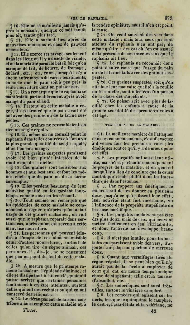 sua LE § 10. Elle ne se manifeste jamais qu’a- près la moisson , quoique ce soit tantôt plus tôt, tantôt plus tard. § 11. Elle a surtout lieu après de mauvaises moissons et chez de pauvres nécessiteux. § 12. Elle exerce ses ravages seulement dans les lieux oit il y a disette de viande, et où lamortatitéparmi le bétail fait qu’on manque de lait, de beurre, de fromage, de lard , etc. ; ou, enfin, lorsqu’il n’y a aucun autre moyen de varier les aliments, en sorte que le pain soit à peu près la seule nourriture dont on puisse user. § 13. On a remarqué que le raphania se manifestait particulièrement après avoir mangé du pain chaud. § 14. Partout où cette maladie a ré- gné, il s’est trouvé que le pain avait été fait avec des graines ou de la farine sus» pectes. § 15. Ces graines ne ressemblaient en rien au seigle ergoté. § 16. Et même on ne connaît point le raphania dans telles contrées où l’on a vu la plus grande quantité de seigle ergoté, et où l’on en a mangé. § 17. Les graines suspectes paraissent avoir été bien plutôt infectées de la rouille que de la nielle. § 18. Ces graines sont nuisibles aux hommes et aux bestiaux, et font les mê- mes effets que du pain ou de la farine corrompus. § 19. Elles perdent beaucoup de leur mauvaise qualité en les gardant long- temps* comme aussi en les séchant. § 20. Tout comme on remarque que les épidémies de cette maladie ne com- mencent à régner qu’après qu’on a fait Usage de ces graines malsaines, on voit aussi que le raphania reparaît dans cer- tains cas, après qu’on est revenu à cette mauvaise nourriture. § 21. Les personnes qui peuvent join- dre à l’usage de cet aliment nuisible celui d’autres nourritures , surtout de celles qu’on tire du règne animal, ces personnes-là , dis-je, ne se ressentent que peu ou point du tout de cette mala- die. § 22. A mesure que le printemps ra- mène la chaleur, l’épidémie diminue, et elle se dissipe tout-à-fait en été, quoiqu’il puisse arriver que certaines personnes continuent à en être atteintes, surtout celles qui ont des rechutes ou qui en ont conservé des reliquats. § 23. Le dérangement de saisons con- tribue à faire empirer cette maladie ou ù Tissot * RAPHANIA. 673 la rendre opiniâtre, mais il n’en est point la cause. § 24. On rend souvent des vers dans cette maladie : mais tous ceux qui sont atteints du raphania n’en ont pas ; de même qu’il y a des cas où l’on est assuré de la présence de ces insectes sans que le raphania ait lieu. § 25. Le raphania ne reconnaît donc point d’autre cause que l’usage du pain ou de la farine faits avec des graines sus- pectes. § 26. Ces graines suspectes, soit qu’on attribue leur mauvaise qualité à la rouille ou à la nielle, sont infectées d’un poison de la classe des stupéfiants. § 27. Ce poison agit avec plus de fa- cilité chez les enfants à cause de la grande sensibilité des premières voies à cet âge. TRAITEMENT DE LA MALADIE. § 1. La meilleure manière de l’attaquer dans les commencements, c’est d’évacuer à diverses fois les premières voies ; les émétiques sont ce qu’il y a de mieux pour cet effet. § 2. Les purgatifs ont aussi leur uti- lité, mais c’est particulièrement pendant le progrès de la maladie, et en général lorsqu’il y a lieu de conclure que la cause morbifique réside plutôt dans les intes- tins que dans l’estomac. § 3. Par rapport aux émétiques, le mieux serait de les donner en plusieurs doses jusqu’à ce qu’ils fissent leur effet, leur activité étant fort incertaine, vu l’influence de la propriété stupéfiante de la cause morbifique. § 4. Les purgatifs ne doivent pas être des plus doux, mais de ceux qui peuvent mettre facilement en jeu l’irritabilité, et dont l’activité se développe beau- coup. § 5. Il n’est pas inutile, pour les ma- lades qui paraissent avoir des vers, d’a- jouter au jalap une portion de mercure doux. § 6. Quant aux vermifuges tirés du règne végétal, il se peut bien qu’il n’y aurait pas de la sûreté à employer de ceux qui ont en même temps quelque chose de stupéfiant; telle est la tanaisie (l’absinthe), etc. § 7. Les sudorifiques sont aussi très- utiles, surtout le vinaigre camphré. § 8. Les remèdes qui agissent sur les nerfs, tels que le quinquina, le camphre, le castor, l’assa-fétida et la valériane, ne 43