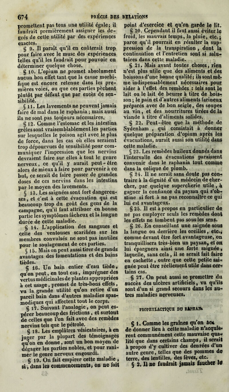promettent pas tous une utilité égale ; il faudrait premièrement assigner les de- grés de cette utilité par des expériences exactes. § 9. Il paraît qu’il en coûterait trop pour faire avec le musc des expériences telles qu’il les faudrait pour pouvoir en déterminer quelque chose. § 10. L’opium ne promet absolument aucun bon effet tant que la cause morbi- fique est encore retenue dans les pre- mières voies, ou que ces parties pèchent plutôt par défaut que par exGès de sen- sibilité. §11. Les lavements ne peuvent jamais faire de mal dans le raphania ; mais aussi ils ne sont pas toujours nécessaires. § 12. Gomme l’estomac et les intestins grêles sont vraisemblablement les parties sur lesquelles le poison agit avec le plus de force, dans les cas où elles seraient trop dépourvues de sensibilité pour com- muniquer l’impression que les nervins devraient faire sur elles à tout le genre nerveux, ce qu’il y aurait peut-être alors de mieux à faire pour parvenir à ce but, ce serait de faire passer de grandes doses de ces nervins dans les intestins par le moyen des lavements. § 13. Les saignées sont fort dangereu- ses, et c’est à cette évacuation qui est beaucoup trop du goût des gens de la campagne, qu’il faut attribuer en bonne partie les symptômes fâcheux et la longue durée de cette maladie. § 14. L’application des sangsues et celle des ventouses scarifiées sur les membres convulsés ne sont pas inutiles pour le soulagement de ces parties. § 15. Mais on peut aussi tirer de grands avantages des fomentations et des bains tièdes. . „ . § 16. Un bain entier deau tiede, qu’on peut, en tout cas, imprégner des vertus médicinales de plantes appropriées à cet usage , promet de très-bons effets, vu la grande utilité qu’on retire d’un pareil bain dans d’autres maladies spas- modiques qui affectent tout le corps. § 17. Suivant l’analogie, on peut es- pérer beaucoup des frictions, et surtout de celles que l’on fait avec des remèdes nervins tels que le pétrole.. § 18. Les emplâtres vésicatoires, à en juger par la plupart des témoignages qu’on en donne, sont un bon moyen de dégager les parties nobles, et pour rani- mer le genre nerveux engourdi. § 19, On fait empirer cette maladie, si, dans les commencements, on ne fait point d’exercice et qu’on garde le lit. § 20. Cependant il faut aussi éviter le froid, les mauvais temps, la pluie, etc.; parce qu’il pourrait en résulter la sup- pression de la transpiration , dont la continuation et l’entretien sont si salu- taires dans cette maladie. § 21. Mais avant toutes choses, rien n’est plus utile que des aliments et des boissons d’une bonne qualité; ils sont mê- me indispensablement nécessaires pour aider à l’effet des remèdes : tels sont le lait ou le lait de beurre à titre de bois- son ; le pain et d’autres aliments farineux préparés avec de bon seigle, des soupes au vin, et des nourritures tirées de la viande à titre d’aliments solides. § 22. Peut-être que la méthode de Sydenham , qui consistait à donner quelque préparation d’opium après les évacuations, aurait aussi son utilité dans cette maladie. § 23. Les remèdes huileux donnés dans l’intervalle des évacuations paraissent convenir dans le raphania tout comme dans la colique de plomb. § 24. Il ne serait sans doute pas con- traire à la dignité d’un médecin de cher- cher, par quelque supercherie utile , h gagner la confiance du paysan qui s’ob- stine si fort à ne pas reconnaître ce qui lui est avantageux. § 25. Il est à propos en particulier do ne pas employer seuls les remèdes dont les effets ne tombent pas sous les sens. § 26. En conseillant une saignée sous la langue ou derrière les oreilles, etc., comme devant être fort avantageuse, on tranquillisera très-bien un paysan, et on lui épargnera ainsi une forte saignée, laquelle, sans cela, il se serait fait faire en cachette , outre que cette petite sai- gnée peut être réellement utile dans cer- tains cas. § 27. On peut aussi se promettre du succès des ulcères artificiels, vu qu’ils sont d’un si grand secours dans les au- tres maladies nerveuses. PROPHYLACTIQUE DU RiPHANi § 1. Comme les graines qu'on àc* de donner lieu à cette maladie n’acquiè- rent communément cette mauvaise qua- lité que dans certains champs, il serait à propos d’y cultiver des denrées d’un autre genre, telles que des pommes de terre, des lentilles, des fèves, etc. § 2, Il ne faudrait jamais faucher W