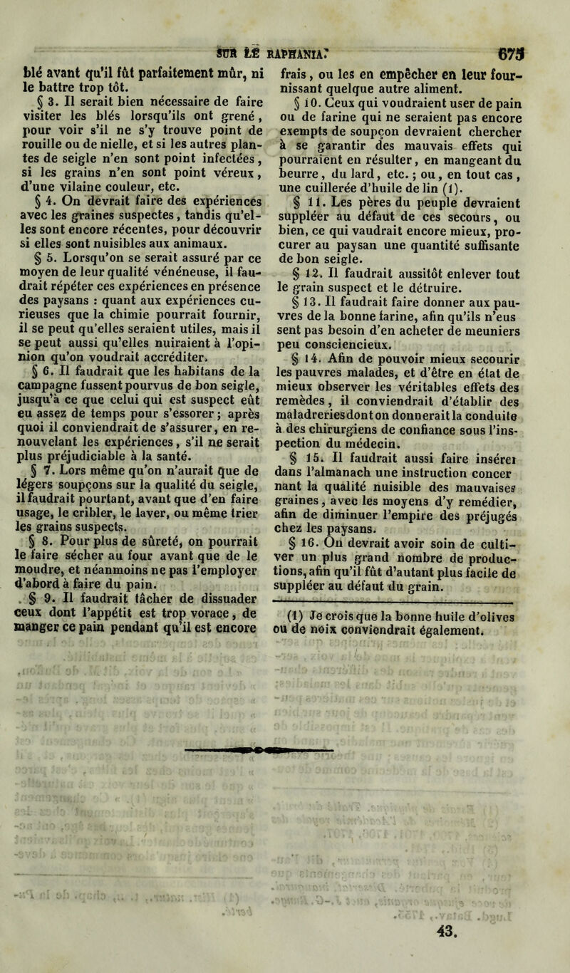 blé avant qu’il fût parfaitement mûr, ni le battre trop tôt. § 3. Il serait bien nécessaire de faire visiter les blés lorsqu’ils ont grené, pour voir s’il ne s’y trouve point de rouille ou de nielle, et si les autres plan- tes de seigle n’en sont point infectées, si les grains n’en sont point véreux, d’une vilaine couleur, etc. § 4. On devrait faire des expériences avec les graines suspectes, tandis qu’el- les sont encore récentes, pour découvrir si elles sont nuisibles aux animaux. § 5. Lorsqu’on se serait assuré par ce moyen de leur qualité vénéneuse, il fau- drait répéter ces expériences en présence des paysans : quant aux expériences cu- rieuses que la chimie pourrait fournir, il se peut qu’elles seraient utiles, mais il se peut aussi qu’elles nuiraient à l’opi- nion qu’on voudrait accréditer. § 6. Il faudrait que les habitans de la campagne fussent pourvus de bon seigle, jusqu’à ce que celui qui est suspect eût eu assez de temps pour s’essorer ; après quoi il conviendrait de s’assurer, en re- nouvelant les expériences, s’il ne serait plus préjudiciable à la santé. § 7. Lors même qu’on n’aurait que de légers soupçons sur la qualité du seigle, il faudrait pourtant, avant que d’en faire usage, le cribler, le laver, ou même trier les grains suspects. § 8. Pour plus de sûreté, on pourrait le faire sécher au four avant que de le moudre, et néanmoins ne pas l’employer d’abord à faire du pain. § 9. Il faudrait tâcher de dissuader ceux dont l’appétit est trop vorace, de manger ce pain pendant qu’il est encore frais, ou les en empêcher en leur four- nissant quelque autre aliment. § iO. Ceux qui voudraient user de pain ou de farine qui ne seraient pas encore exempts de soupçon devraient chercher à se garantir des mauvais effets qui pourraient en résulter, en mangeant du beurre, du lard, etc. ; ou, en tout cas , une cuillerée d’huile de lin (t). § 11. Les pères du peuple devraient suppléer au défaut de ces secours, ou bien, ce qui vaudrait encore mieux, pro- curer au paysan une quantité suffisante de bon seigle. § 12. Il faudrait aussitôt enlever tout le grain suspect et le détruire. § 13. Il faudrait faire donner aux pau- vres de la bonne farine, afin qu’ils n’eus sent pas besoin d’en acheter de meuniers peu consciencieux. § 14. Afin de pouvoir mieux secourir les pauvres malades, et d’être en état de mieux observer les véritables effets des remèdes, il conviendrait d’établir des maladreriesdonton donnerait la conduite à des chirurgiens de confiance sous l’ins- pection du médecin. § 15. Il faudrait aussi faire insérer dans l’almanach une instruction concer nant la qualité nuisible des mauvaises graines, avec les moyens d’y remédier, afin de diminuer l’empire des préjugés chez les paysans. § 16. On devrait avoir soin de culti- ver un plus grand nombre de produc- tions, afin qu’il fût d’autant plus facile de suppléer au défaut du grain. (1) Je crois que la bonne huile d’olives ou de noix conviendrait également. 43.