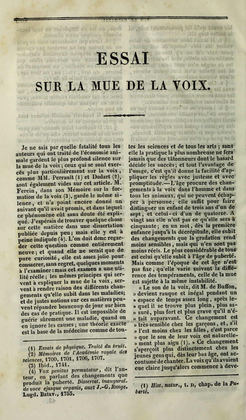 ESSAI SUR LA MUE DE LA VOIX. Je ne sais par quelle fatalité tous les auteurs qui ont traité de l’économie ani- male gardent le plus profond silence sur la mue de la voix ; ceux qui se sont exer- cés plus particulièrement sur la voix, comme MM. Perrault (1) et Dodart (2), sont également vides sur cet article. M. Ferein, dans son Mémoire sur la for- mation de la voix (3), garde le même si- lence, et n’a point encore donné un suivant qu’il avait promis, et dans lequel ce phénomène eût sans doute ete expli- qué. J’espérais de trouver quelque chose sur cette matière dans une dissertation publiée depuis peu; mais elle y est à peine indiquée (4). L’on doit donc regar- der cette question comme entièrement neuve ; et quand elle ne serait que de pure curiosité, elle est assez jolie pour consacrer, sans regret, quelques moments à l’examiner : mais cet examen a une uti- lité réelle ; les mêmes principes qui ser- vent à expliquer la mue de la voix, ser- vent à rendre raison des différents chan- gements qu’elle subit dans les maladies; et de justes notions sur ces matières peu- vent répandre beaucoup de jour sur bien des cas de pratique. Il est impossible de guérir sûrement une maladie, quand on en ignore les causes ; une théorie exacte est la base de la médecine comme de tou- (1) Essais de physique. Traité du bruit. (2) Mémoires de L’Académie royale des sciences, 1700, 1701, 1706, 1707. (3) Ibid., 1741. (4) Vox penitus permutatur, dit 1 au- teur, en parlant des changements que produit la puberté. Dissertât, inaugural, de voce ejusque organis, auct J,-G. Range* Lugd. Batav., 1753. tes les sciences et de tous les arts ; sans elle la pratique la plus nombreuse ne fera jamais que des tâtonneurs dont le hasard décide les succès; et tout l’avantage de l’usage, c’est qu’il donne la facilité d’ap- pliquer les règles avec justesse et avec promptitude.— L’âge procure des chan- gements à la voix dans l’homme et dans tous les animaux, qui ne peuvent échap- per à personne; elle suffit pour faire distinguer un enfant de trois ans d’un de sept, et celui-ci d’un de quatorze. A vingt ans elle n’est pas ce qu’elle sera à cinquante ; en un mot, dès la première enfance jusqu’à la décrépitude, elle subit des changements que la gradation rend moins sensibles, mais qui n’en sont pas moins réels. Le plus considérable de tous est celui qu’elle subit à l’âge de puberté. Mais comme l’époque de cet âge n’est pas fixe, qu’elle varie suivant la diffé- rence des tempéraments, celle de la mue est sujette à la même instabilité. « Le son de la voix, dit M. de Buffon, » devient rauque et inégal pendant un » espace de temps assez long, après le- » quel il se trouve plus plein, plus as- » suré, plus fort et plus grave qu’il n’é- » tait auparavant. Ce changement est » très-sensible chez les garçons, et, s’il » l’est moins chez les filles, c’est parce >, que le son de leur voix est naturelle- » ment plus aigu (1). » Ce changement s’aperçoit plus distinctement chez les jeunes gens qui, dès leur bas âge, ont ac- coutumé de chanter. La voix qu’ils avaient eue claire jusqu’alors commence à deve- (1) Hist. natur^ t. », chap. de la Pu- bertê.