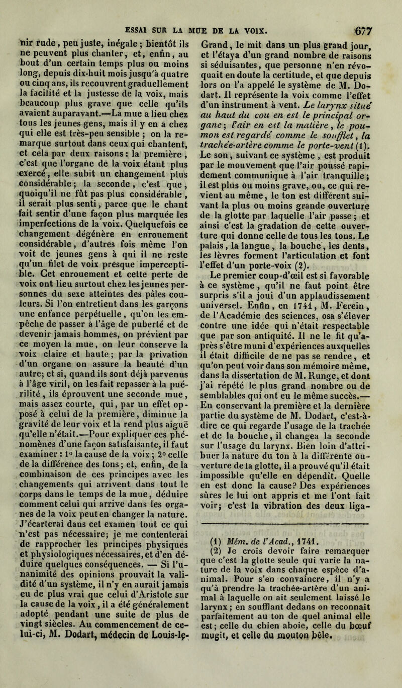 nir rude, peu juste, inégale ; bientôt ils ne peuvent plus chanter, et, enfin, au bout d’un certain temps plus ou moins long, depuis dix-liuit mois jusqu'à quatre ou cinq ans, ils recouvrent graduellement la facilité et la justesse de la voix, mais beaucoup plus grave que celle qu’ils avaient auparavant.—La mue a lieu chez tous les jeunes gens, mais il y en a chez qui elle est très-peu sensible ; on la re- marque surtout dans ceux qui chantent, et cela par deux raisons : la première , c’est que l’organe de la voix étant plus exercé, elle subit un changement plus considérable ; la seconde , c’est que , quoiqu’il ne fût pas plus considérable , il serait plus senti, parce que le chant fait sentir d’une façon plus marquée les imperfections de la voix. Quelquefois ce changement dégénère en enrouement considérable, d’autres fois même l’on voit de jeunes gens à qui il ne reste qu’un filet de voix presque impercepti- ble. Cet enrouement et cette perte de voix ont lieu surtout chez les jeunes per- sonnes du sexe atteintes des pâles cou- leurs. Si l’on entretient dans les garçons une enfance perpétuelle , qu’on les em- pêche de passer à l’âge de puberté et de devenir jamais hommes, on prévient par ce moyen la mue, on leur conserve la voix claire et haute ; par la privation d’un organe on assure la beauté d’un autre; et si, quand ils sont déjà parvenus à l’âge viril, on les fait repasser à la pué- rilité, ils éprouvent une seconde mue, mais assez courte, qui, par un effet op- posé à celui de la première, diminue la gravité de leur voix et la rend plus aiguë qu’elle n’était.—Pour expliquer ces phé- nomènes d’une façon satisfaisante, il faut examiner : 1° la cause de la voix ; 2° celle de la différence des tons ; et, enfin, de la combinaison de ces principes avec les changements qui arrivent dans tout le corps dans le temps de la mue, déduire comment celui qui arrive dans les orga- nes de la voix peut en changer la nature. J’écarterai dans cet examen tout ce qui n’est pas nécessaire; je me contenterai de rapprocher les principes physiques et physiologiques nécessaires, et d’en dé- duire quelques conséquences. — Si l’u- nanimité des opinions prouvait la vali- dité d’un système, il n’y en aurait jamais eu de plus vrai que celui d’Aristote sur la cause de la voix, il a été généralement adopté pendant une suite de plus de vingt siècles. Au commencement de ce- lui-ci, M. Dodart, médecin de Louis-lç- Grand, le mit dan9 un plus grand jour, et l’étaya d’un grand nombre de raisons si séduisantes, que personne n’en révo- quait en doute la certitude, et que depuis lors on l’a appelé le système de M. Do- dart. Il représente la voix comme l’effet d’un instrument à vent. Le larynx situé au haut du cou en est le principal or- gane ; l'air en est la matière, le pou- mon est regardé comme le soufflet, la trachée-artère comme le porte-vent (1). Le son, suivant ce système , est produit par le mouvement que l’air poussé rapi- dement communique à l’air tranquille ; il est plus ou moins grave, ou, ce qui re- vient au même, le ton est différent sui- vant la plus ou moins grande ouverture de la glotte par laquelle l’air passe ; et ainsi c’est la gradation de cette ouver- ture qui donne celle de tous les tons. Le palais, la langue , la bouche , les dents, les lèvres forment l’articulation et font l’effet d’un porte-voix (2). Le premier coup-d’œil est si favorable à ce système , qu’il ne faut point être surpris s’il a joui d’un applaudissement universel. Enfin, en 1741, M. Ferein, de l’Académie des sciences, osa s’élever contre une idée qui n’était respectable que par son antiquité. Il ne le fit qu’a- près s'être muni d’expériences auxquelles il était difficile de ne pas se rendre, et qu’on peut voir dans son mémoire même, dans la dissertation de M. Runge, et dont j’ai répété le plus grand nombre ou de semblables qui ont eu le même succès.— En conservant la première et la dernière partie du système de M. Dodart, c’est-à- dire ce qui regarde l’usage de la trachée et de la bouche, il changea la seconde sur l’usage du larynx. Bien loin d’attri- buer la nature du ton à la différente ou- verture de la glotte, il a prouvé qu’il était impossible qu’elle en dépendît. Quelle en est donc la cause? Des expériences sûres le lui ont appris et me l’ont fait voir; c’est la vibration des deux liga- (1) Mém. de l’Acad., 1741. (2) Je crois devoir faire remarquer que c'est la glotte seule qui varie la na- ture de la voix dans chaque espèce d’a- nimal. Pour s’en convaincre, il n'y a qu’à prendre la trachée-artère d'un ani- mal à laquelle on ait seulement laissé le larynx ; en soufflant dedans on reconnaît parfaitement au ton de quel animal elle est; celle du chien aboie, celle du bœuf mugit, et celle du moutç>n bêle.