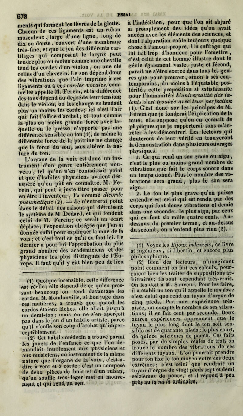 ments qui forment les lèvres de la glotte. Chacun de ces ligaments est un ruban musculeux, large d’une ligne, long de dix ou douze, couvert d’une membrane très-fine, et que le jeu des différents car- tilages qui composent, le larynx peut tendre plus ou moins comme une cheville tend les cordes d’un violon, ou une clé celles d’un clavecin. Le son dépend donc des vibrations que l’air imprime à ces ligaments ou à ces cordes vocales, com- me les appelle M. Ferein, et la différence des tons dépend du degré de leur tension: dans le violon, on les change entendant plus ou moins les cordes ; ici c’est l’air qui fait l’office d’archet; et tout comme la plus ou moins grande force avec la- quelle on le presse n’apporte pas une différence sensible au ton (1), de même la différente force de la poitrine ne change que la force du son, sans altérer la na- ture du ton. L’organe de la voix est donc un ins- trument d’un genre entièrement nou- veau , tel qu’on n’en connaissait point et que d’habiles physiciens avaient dés- espéré qu’on pût en connaître. M. Fe- rein , qui peut à juste titre passer pour en être l’inventeur, l’a nommé dicorde pneumatique (2). — Je n’entrerai point dans le détail des raisons qui détruisent le système de M. Dodard, et qui fondent celui de M. Ferein; ce serait un écart déplacé; l’exposition abrégée que j’en ai donnée suffit pour expliquer la mue de la voix ; et c’est tout ce qu’il en faut ici. Le dernier a pour lui l’approbation du plus grand nombre des académiciens et des physiciens les plus distingués de l'Eu- rope. Il faut qu’il y eût bien peu de lieu (1) Quoique insensible, cette différence est réelle; elle dépend de ce qu’en pres- sant beaucoup on tend davantage les cordes. M. Mondonville, si bon juge dans ces matières, a trouvé que quand les cordes étaient lâches, elle allait jusqu’à un demi-ton; mais on ne s’en aperçoit pas dans le jeu d’un habile artiste, parce qu’il n’enfle son coup d’archet qu’imper- ceptiblemenf. (2) Cet habile médecin a trouvé parmi les jouets de l’enfance ce que l'on de- mandait inutilement aux physiciens et aux musiciens, un instrument de la même nature que l’organe de la voix, c’est-à- dire à vent et à corde; c’est un composé de deux pièces de bois et d’un ruban, qu'un souffle très-léger met en mouve- ment et qui rend un son. ESSAI à l’indécision, pour que l’on ait abjuré si promptement des idées qu’on avait sucées avec les éléments des sciences, et dont l’abjuration coûte toujours quelque chose à l’amour-propre. Un suffrage qui lui fait trop d’honneur pour l’omettre , c’est celui de cet homme illustre dont le génie également vaste, juste et fécond, paraît ne s’être exercé dans tous les gen- res que pour prouver, sinon à ses con- temporains, du moins à l’équitable pos- térité , cette proposition si satisfaisante pour l’humanité : L’universalité des ta- lents s'est trouvée avec leur perfection (1). C'est donc sur les principes de M. Ferein que je fonderai l’explication de la mue; elle suppose qu’on en connaît de physiques que je rapporterai sans m’ar- rêter à les démontrer. Les lecteurs qui douteront de leur vérité en trouveront la démonstration dans plusieurs ouvrages physiques. 1. Ce qui rend un son grave ou aigu , c’est le plus ou moins grand nombre de vibrations que fait le corps sonore dans un temps donné. Plus le nombre des vi- brations sera grand , plus le son sera aigu. 2. Le ton le plus grave qu on puisse entendre est celui qui est rendu par des corps qui font douze vibrations et demie dans une seconde : le plus aigu, par ceux qui en font six mille quatre cents. Au- dessous du premier terme , et au-dessus du second, on n’entend plus rien (2). (1) Voyez les Bijoux indiscrets; ce livre si ingénieux, si libertin, et encore plus philosophique. (2) Bien des lecteurs, n’imaginant point comment on fait ces calculs, pour- raient bien les traiter de suppositions ar- bitraires; ils sont cependant très-vrais. On les doit à M. Sauveur. Pour les faire, il a établi un ton qu’il appelle le ton fixe; c’est celui que rend un tuyau d’orgue de cinq pieds. Par une expérience très- aisée, on compte le nombre de ses vibra- tions; il en fait cent par seconde. Deux autres expériences apprennent que le tuyau le plus long dont le ton soit sen- sible est de quarante pieds ; le plus court, de quinze seizièmes de pouce. Ces faits posés, par de simples règles de trois on trouve le nombre des vibrations de ces différents tuyaux. L’on pourrait prendre pour ton fixe le ton moyen entre ces deux extrêmes; c’est celui que rendrait un tuyau d’orgue de vingt pieds sept et demi seizièmes de pouce, et il répond à peu près au la mi la ordinaire.