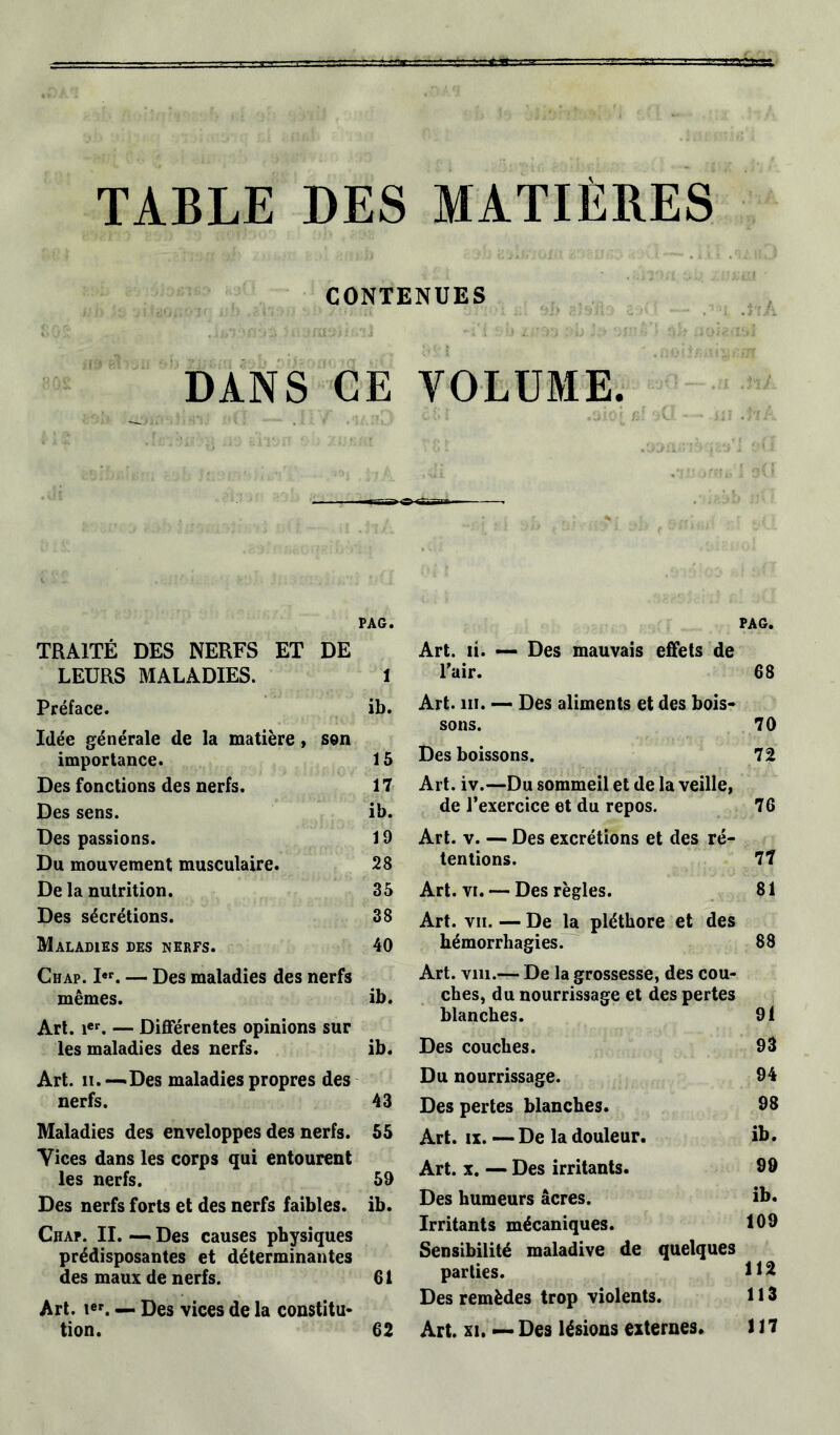 TABLE DES MATIÈRES CONTENUES DANS CE VOLUME. PAG. PAG. TRAITÉ DES NERFS ET DE Art. li. — Des mauvais effets de LEURS MALADIES. 1 l'air. 68 Préface. ib. Art. ni. — Des aliments et des bois- 70 Idée générale de la matière, son sons. importance. 15 Des boissons. 72 Des fonctions des nerfs. 17 Art. iv.—Du sommeil et de la veille, Des sens. ib. de l’exercice et du repos. 76 Des passions. 19 Art. v. — Des excrétions et des ré- Du mouvement musculaire. 28 tentions. 77 De la nutrition. 35 Art. vi. — Des règles. 81 Des sécrétions. 38 Art. vii. — De la pléthore et des Maladies des nerfs. 40 hémorrhagies. 88 Chap. I«p. — Des maladies des nerfs Art. vin.— De la grossesse, des cou- mêmes. ib. ches, du nourrissage et des pertes Art. ier. — Différentes opinions sur blanches. 91 les maladies des nerfs. ib. Des couches. 93 Art. ii. — Des maladies propres des Du nourrissage. 94 nerfs. 43 Des pertes blanches. 98 Maladies des enveloppes des nerfs. 55 Art. ix. — De la douleur. ib. Yices dans les corps qui entourent les nerfs. 59 Art. x. — Des irritants. 99 Des nerfs forts et des nerfs faibles. ib. Des humeurs âcres. ib. Chaf. II. — Des causes physiques prédisposantes et déterminantes Irritants mécaniques. Sensibilité maladive de quelques 109 112 des maux de nerfs. 61 parties. Art. ier. — Des vices de la constitu- Des remèdes trop violents. 113 tion. 62 Art. xi. — Des lésions externes. 117