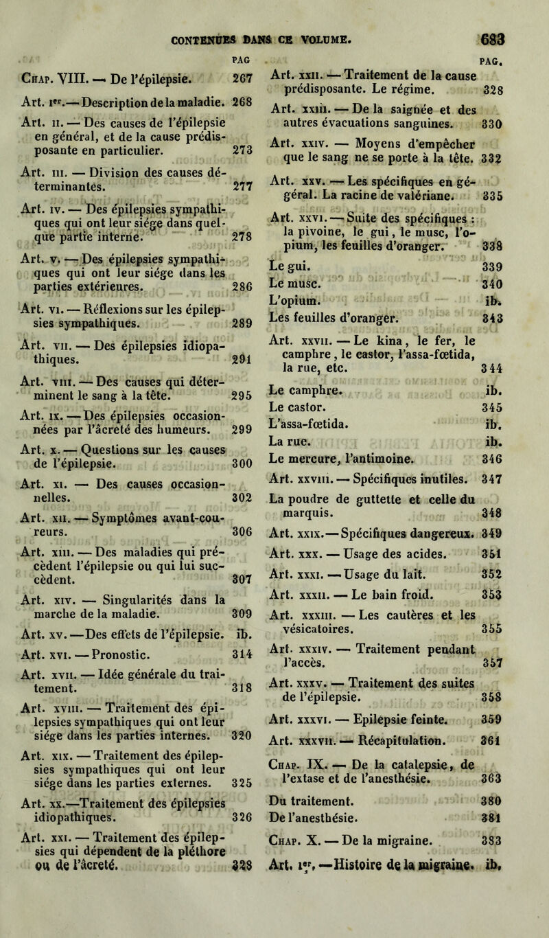 PAG Chap. VIII. —* De l’épilepsie. 267 Art. Ier.— Description de la maladie. 268 Art. h. — Des causes de l’épilepsie en général, et de la cause prédis- posante en particulier. 273 Art. ni. — Division des causes dé- terminantes. 277 Art. iv. — Des épilepsies sympathi- ques qui ont leur siège dans quel- que partie interne. 278 Art. v. — Des épilepsies sympathi- ques qui ont leur siège dans les parties extérieures. 286 Art. vi. — Réflexions sur les épilep- sies sympathiques. 289 Art. vu. — Des épilepsies idiopa- thiques. 291 Art. vm. — Des causes qui déter- minent le sang à la tête. 295 Art. ix.—Des épilepsies occasion- nées par l’âcreté des humeurs. 299 Art. x. — Questions sur les causes de l’épilepsie. 300 Art. xi. — Des causes occasion- nelles. 302 Art. xii. — Symptômes avant-cou- reurs. 306 Art. xin. — Des maladies qui pré- cèdent l’épilepsie ou qui lui suc- cèdent. 307 Art. xiv. — Singularités dans la marche de la maladie. 309 Art. xv. —Des effets de l’épilepsie, ib. Art. xvi. — Pronostic. 314 Art. xvii. — Idée générale du trai- tement. 318 Art. xviii. — Traitement des épi- lepsies sympathiques qui ont leur siège dans les parties internes. 320 Art. xix. —Traitement des épilep- sies sympathiques qui ont leur siège dans les parties externes. 325 Art. xx.—Traitement des épilepsies idiopathiques. 326 Art. xxi. — Traitement des épilep- sies qui dépendent de la pléthore ou de l’âcreté. 328 PAG. Art. xxii. — Traitement de la cause prédisposante. Le régime. 328 Art. xxiii. — De la saignée et des autres évacuations sanguines. 330 Art. xxiv. — Moyens d’empêcher que le sang ne se porte à la tête. 332 Art. xxv. — Les spécifiques en gé- géral. La racine de valériane. 335 Art. xxvi.—-Suite des spécifiques : la pivoine, le gui, le musc, l’o- pium, les feuilles d’oranger. 338 Le gui. 339 Le musc. 340 L’opium. ib* Les feuilles d’oranger. 343 Art. xxvii. — Le kina, le fer, le camphre, le eastor, l’assa-fœtida, la rue, etc. 3 44 Le camphre. ib. Le castor. 345 L’assa-fcetida. ib. La rue. ib. Le mercure, l’antimoine. 346 Art. xxvni. — Spécifiques inutiles. 347 La poudre de guttette et celle du marquis. 348 Art. xxix.—Spécifiques dangereux. 349 Art. xxx. — Usage des acides. 351 Art. xxxi. —Usage du lait. 352 Art. xxxii. — Le bain froid. 353 Art. xxxiii. — Les cautères et les vésicatoires. 355 Art. xxxiv. — Traitement pendant l’accès. 357 Art. xxxv. — Traitement des suites de l’épilepsie. 358 Art. xxxvi. — Epilepsie feinte. 359 Art. xxxvii. — Récapitulation. 361 Chap. IX. —i De la catalepsie, de l’extase et de l’anesthésie. 363 Du traitement. 380 De l’anesthésie. 361 Chap. X. — De la migraine. 383 Art. î«p» —Histoire de U migraine, ib,