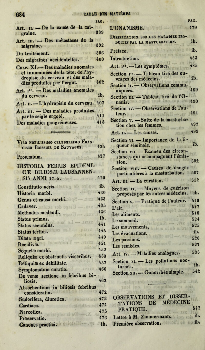 PAG. PAG. Art. il. — De la cause de la mi- graine. 389 Art. ni. — Des métastases de la migraine. 392 Du traitement. 396 Des migraines accidentelles. 400 Chap. XI.-—Des maladies anomales et innommées de la tête, de l’hy- dropisie du cerveau et des mala- dies produites par l'ergot. 402 Art. ier. — Des maladies anomales du cerveau. ib. Art. il.—L’hydropisie du cerveau. 407 Art. ni. — Des maladies produites par le seigle ergoté. 411 Des maladies gangréneuses. 415 YlftO NOBILISS1MO CELEBKRRIMO FRAN- CISCO Boissier de Sauvages. 425 Procemium. 427 HISTORIA FEBRIS EPIDEMI- CiE BILIOSÆ LAUSANNEN- SIS ANNI 1755. i Constitutio aeris. Historia morbi. Genus et causa morbi. Cadaver. Methodus medendi. Status primus. Status secundus. Status tertius. Diæta ægri. Recidivæ. Sequelæ morbi. Reliquiæ ex obstructis visceribus. 453 Reliquiæ ex debilitate. 457 Symptomatum curatio. 460 De venæ sectione in febribus bi- liosis. 462 Absorbentium in biliosis febribus consideratio. 472 Sudorifera, diurelica. 473 Cardiaca. 47 4 Narcotica. 475 Præservatio. 476 Canones practici. ib. 429 ib. 430 433 435 436 ib. 441 445 449 451 452 L'ONANISME. 479 Dissertation sur les maladies pro- duites par la masturbation. ib. Préface. ib. Introduction. 483 Art. ier. — Les symptômes. 485 Section ire. — Tableau tiré des ou- vrages des médecins. ib. Section n. — Observations commu- niquées. 489 Section m. — Tableau tiré de l’O- nania. 490 Section iv. — Observations de l’au- teur. 491 Section v. —Suite de la masturba- tion chez les femmes. 497 Art. n.— Les causes. 499 Section vi. — Importance de la li- queur séminale. Section vu. — Examen des circon- stances qui accompagnent l’émis- sion. ib. 502 Section vin. — Causes de danger particulières à la masturbation. Art. m. — La curation. Section ix. — Moyens de guérison proposés par les autres médecins. Section x. — Pratique de l’auteur. L’air. Les aliments. Le sommeil. Les mouvements. Les évacuations. Les passions. Les remèdes. Art. iv. — Maladies analogues. 507 512 ib. 516 517 518 524 525 ib. 526 527 535 Section xi. — Les pollutions noc- turnes. Section xii. — Gonorrhée simple. 542 OBSERVATIONS ET DISSER- TATIONS DE MÉDECINE PRATIQUE. Lettre à M. Zimmermann. Première observation.