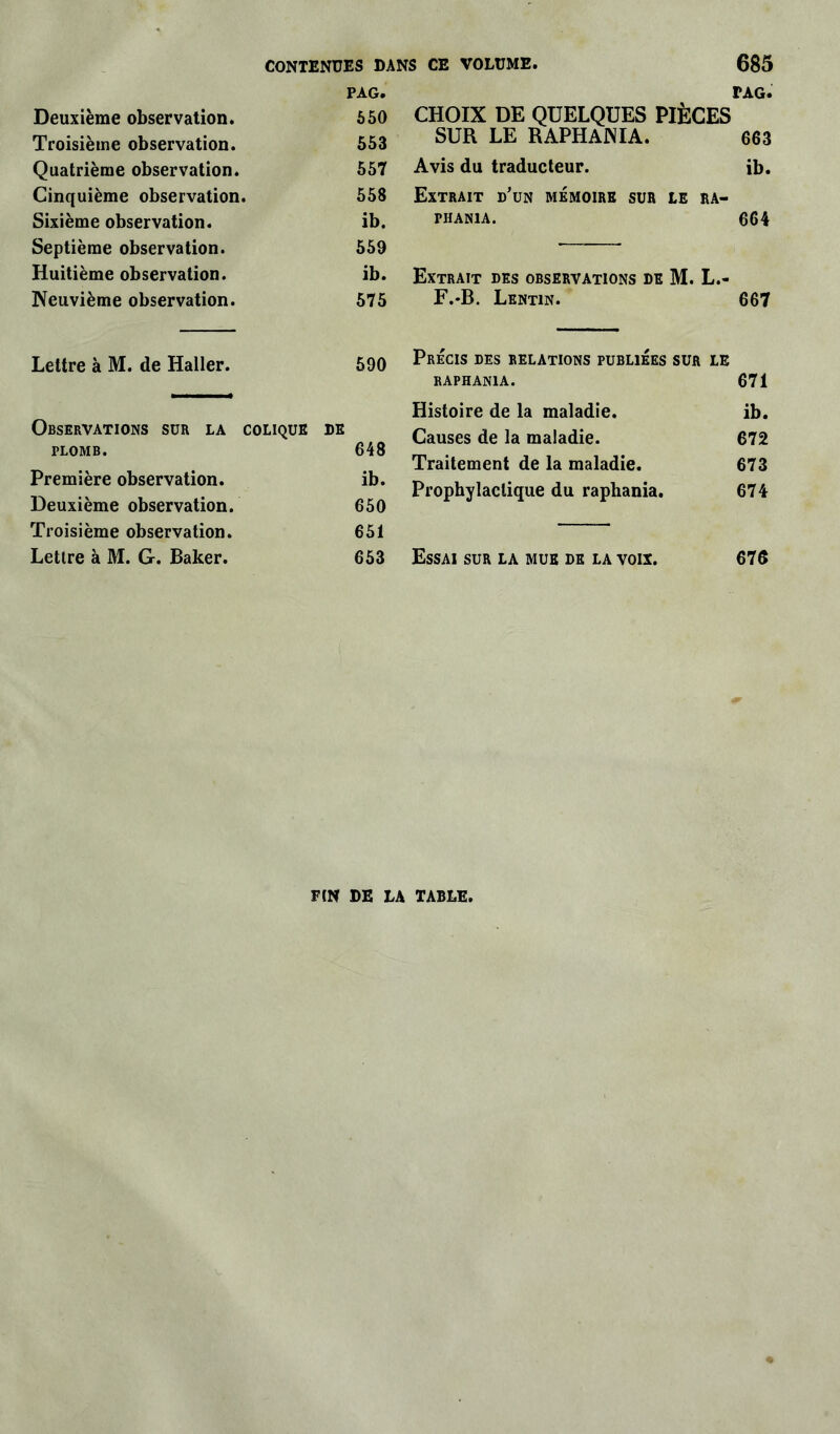 PAG. rAG. Deuxième observation. 650 CHOIX DE QUELQUES PIÈCES Troisième observation. 653 SUR LE RAPHAJNIA. 663 Quatrième observation. 657 Avis du traducteur. ib. Cinquième observation. 558 Extrait d'un mémoire sur le ra- Sixième observation. ib. PHAN1A. 664 Septième observation. 559 Huitième observation. ib. Extrait des observations de M. L.- Neuvième observation. 575 F.-B. Lentin. 667 Lettre à M. de Haller. 590 Précis des relations publiées sur le RAPHAN1A. 671 Histoire de la maladie. ib. Observations sur la colique DE 648 Causes de la maladie. 672 PLOMB. Traitement de la maladie. 673 Première observation. Deuxième observation. ib. 650 Prophylactique du raphania. 674 Troisième observation. 651 Lettre à M. G. Baker. 653 Essai sur la mue de la voix. 676 F (N DE LA TABLE.