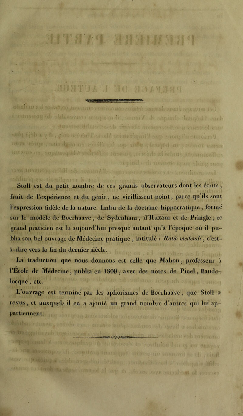 Stoli est du petit nombre de ces grands observateurs dont les écrits , fruit de l'expérience et du génie, ne vieillissent point, parce qu’ils sont l’expression fidèle de la nature. Imbu de la doctrine hippocratique, formé sur le modèle de Boerhaave , de Sydenham, d’Huxam et de Pringie, ce grand praticien est lu aujourd’hui presque autant qu’à l’époque où il pu- blia son bel ouvrage de Médecine pratique , intitulé : Ratio medendi, c’est- à-dire vers la fin du dernier siècle. La traduction que nous donnons est celle que Mahon, professeur à l’Ecole de Médecine, publia en 1809, avec des notes de Pinel, Baude- locque, etc. L’ouvrage est terminé par les aphorismes de Boerhaave, que Stoll a revus, et auxquels il en a ajouté un grand nombre d’autres qui lui ap- partiennent.