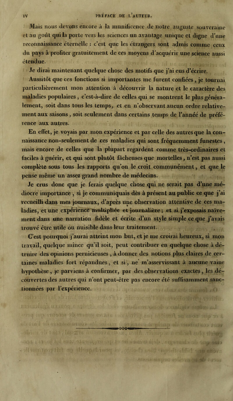 Mais nous devons encore à la munificence de notre auguste souveraine et au goût qui la porte vers les sciences un avantage unique et digne d’une reconnaissance éternelle : c’est que les étrangers sont admis comme ceux du pays à profiter gratuitement de ces moyens d’acquérir une science aussi étendue. Je dirai maintenant quelque chose des motifs que j’ai eus d’écrire. Aussitôt que ces fonctions si importantes me furent confiées , je tournai particulièrement mon attention à découvrir la nature et le caractère des maladies populaires , c’est-à-dire de celles qui se montrent le plus généra- lement, soit dans tous les temps, et en n’observant aucun ordre relative- ment aux saisons, soit seulement dans certains temps de l’année de préfé- rence aux autres. En effet, je voyais par mon expérience et par celle des autres que la con- naissance non-seulement de ces maladies qui sont fréquemment funestes, mais encore de celles que la plupart regardent comme très-ordinaires et faciles à guérir, et qui sont plutôt fâcheuses que mortelles, n’est pas aussi complète sous tous les rapports qu’on le croit communément, et que le pense même un assez grand nombre de médecins. Je crus donc que je ferais quelque chose qui ne serait pas d’une mé- diocre importance , si je communiquais dès à présent au public ce que j’ai recueilli dans mes journaux, d’après une observation attentive de ces ma- ladies, et une expérience multipliée et journalière ; et si j’exposais naïve- ment dans une narration fidèle et écrite d’un style simple ce que j’avais trouvé être utile ou nuisible dans leur traitement. C’est pourquoi j’aurai atteint mon but, et je me croirai heureux, si mon travail, quelque mince qu’il soit, peut contribuer en quelque chose à dé- truire des opinions pernicieuses , à donner des notions plus claires de cer- taines maladies fort répandues, et si, ne m’asservissant à aucune vaine hypothèse, je parviens à confirmer, par des observations exactes, les dé- couvertes des autres qui n’ont peut-être pas encore été suffisamment sanc- tionnées par l'expérience.