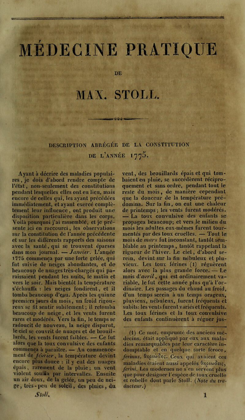 MÉDECINE PRATIQUE DE MAX. STOLL. DESCRIPTION ABRÉGÉE DE LA CONSTITUTION DE L’ANNÉE 1775. Ayant à décrire des maladies populai- res , je dois d’abord rendre compte de l’état, non-seulement des constitutions pendant lesquelles elles ont eu lieu, mais encore de celles qui, les ayant précédées immédiatement, et ayant exercé complè- tement leur influence, ont produit une disposition particulière dans les corps. Voilà pourquoi j’ai rassemblé, el je pré- sente ici en raccourci, les observations sur la constitution de l’année précédente et sur les différents rapports des saisons avec la santé, qui sè trouvent éparses dans mon journal. — Janvier. L’année 1775 commença par une forte gelée, qui fut suivie de neiges abondantes, et de beaucoup de nuages très-chargés qui pa- raissaient pendant les nuits, le matin et vers le soir. Mais bientôt la température s’échauffa : les neiges fondirent, et il tomba beaucoup d’ejiu. Après les quinze premiers jours du mois, un froid rigou- reux se fit sentir subitement ; il retomba beaucoup de neige, et les vents furent rares et modérés. Vers la fin, le temps se radoucit de nouveau, la neige disparut, le ciel se couvrit de nuages et de brouil- lards, les vents furent faibles. — Ce fut alors que la toux convulsive des enfants commença à paraître. — Au commence- ment de Jcvrier, la température devint encore plus douce : il y eut des nuages épais, rarement de la pluie; un vent violent soulla par intervalles. Ensuite un air doux, de la gelée, un peu de nei- ge, très-peu de soleil, des pluies, du. vent, des brouillards épais et qui tom- baient eu pluie, se succédèrent récipro- quement et sans ordre, pendant tout le reste du mois, de manière cependant que la douceur de la température pré- domina. Sur la fin, on eut une chaleur de printemps; les vents furent modérés. — La toux convulsive des enfants se propagea beaucoup; et vers Je milieu du mois les adultes eux-mêmes furent tour- mentés par des toux cruelles. — Tout le mois de mars fut inconstant, tantôt sem- blable au printemps , tantôt rappelant la rigueur de l’hiver. Le ciel, d’abord se- rein, devint sur la fin nébuleux et plu- vieux. Les toux férines (1) régnèrent, alors avec la plus grande force. — Le mois d'avril, qui est ordinairement va- riable, le fut cette année plus qu’à l'or- dinaire. Les passages du chaud au froid, d’un temps serein à un temps orageux, pluvieux, nébuleux, furent fréquents et subits: les vents furent variés et fréquents. Les toux férines et la toux convulsive des enfants continuèrent à régner jus- (I) Ce mot, emprunté des anciens mé- decins, était, appliqué par eux aux mala- dies remarquables par leur caractère in- domptable et en quelque sorte féroce, ferinusy 0vjpiw<îv3çl Ceux qui avaient ces maladies étaient aussi appelés Qwpiw^etç, ferini. Les modernes ne s’en servent plus que pour désigner l’espèce de toux cruelle et rebelle dont parle Stoll. (Note du tra- ducteur.)