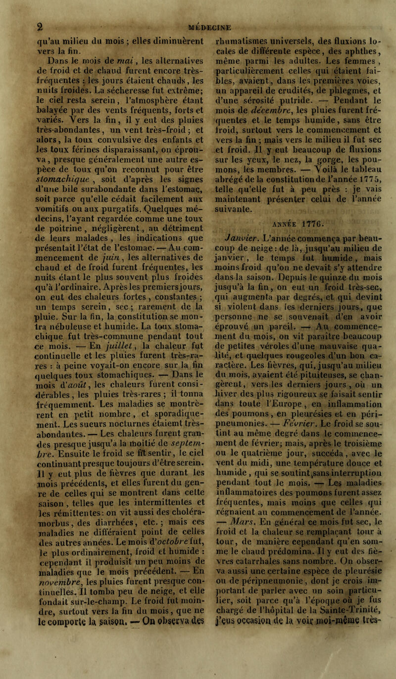 qu’au milieu du mois ; elles diminuèrent vers la lin. Dans le mois de mai, les alternatives de froid et de chaud furent encore très- fréquentes : les jours étaient chauds, les nuits froides. La sécheresse fut extrême; le ciel resta serein, l’atmosphère étant balayée par des vents fréquents, forts et variés. Vers la fin, il y eut des pluies très-abondantes, un vent très-froid ; et alors, la toux convulsive des enfants et les toux férines disparaissant, on éprou- va, presque généralement une autre es- pèce de toux qu’on reconnut pour être stomachique , soit d’après les signes d’une bile surabondante dans l’estomac, soit parce qu’elle cédait facilement aux vomitifs ou aux purgatifs. Quelques mé- decins, l'ayant regardée comme une toux de poitrine , négligèrent, au détriment de leurs malades , les indications que présentait l’état de l’estomac. — Au com- mencement de juin , les alternatives de chaud et de froid furent fréquentes, les nuits étant le plus souvent plus froides qu’à l’ordinaire. Après les premiersjours, on eut des chaleurs fortes, constantes ; un temps serein, sec; rarement de la pluie. Sur la fin, la constitution se mon- tra nébuleuse et humide. La lo»ux stoma- chique fut très-commune pendant tout ce mois. — En juillet, la chaleur fut continuelle et les pluies furent très-ra- res : à peine voyait-on encore sur la fin quelques toux stomachiques. — Dans le mois d'août, les chaleurs furent consi- dérables, les pluies très-rares; il tonna fréquemment. Les maladies se montrè- rent en petit nombre , et sporadique- ment. Les sueurs nocturnes étaiemt très- abondantes. — Les chaleurs furent gran- des presque jusqu’à la moitié de septem- bre. Ensuite le froid se fit sentir, le ciel continuant presque toujours d’être serein. 11 y eut plus de fièvres que durant les mois précédents, et elles furent du gen- re de celles qui se montrent dans cette saison , telles que les intermittentes et les rémittentes: on vit aussi des choléra- raorbus, des diarrhées, etc.; mais ces maladies ne différaient point de celles des autres années. Le mois & octobre fut, Je plus ordinairement, froid et humide : cependant il produisit un peu moins de maladies que le mois précédent. — En novembre, les pluies furent presque con- tinuelles. Il tomba peu de neige, et elle fondait sur-le-champ. Le lroid fut moin- dre, surtout vers la fin du mois, que ne le comporte là saison, — On observa des rhumatismes universels, des fluxions lo- cales de différente espèce, des aphthes, même parmi les adultes. Les femmes , particulièrement celles qui étaient fai- bles, avaient, dans les premières voies, un appareil de crudités, de phlegmes, et d’une sérosité putride. — Pendant le mois de décembre, les pluies furent fré- quentes et le temps humide, sans être lroid, surtout vers le commencement et vers la fin ; mais vers le milieu il fut sec et froid. Il y eut beaucoup de fluxions sur les yeux, le nez, la gorge, les pou- mons, les membres. — Voilà le tableau abrégé de la constitution de l’année 1775, telle qu’elle fut à peu près : je vais maintenant présenter celui de l’année suivante. année 1776. Janvier. L’année commença par beau- coup de neige : de là, jusqu’au milieu de janvier, le temps fut humide, mais moins froid qu’on ne devait s’y attendre dans la saison. Depuis le quinze du mois jusqu’à la fin, on eut un froid très-sec, qui augmenta par degrés, et qui devint si violent dans les derniers jours, que personne ne se souvenait d’en avoir éprouvé un pareil. — Au commence- ment du mois, on vit paraître beaucoup de petites véroles d’une mauvaise qua- lité, et quelques rougeoles d’un bon ca- ractère. Les fièvres, qui, jusqu’au milieu du mois, avaient été pituiteuses, se chan- gèrent, vers les derniers jours, où un hiver des plus rigoureux se faisait sentir dans toute l’Europe, en inflammation des poumons, en pleurésies et en péri- pneumonies. — Février. Le froid se sou- tint au même degré dans le commence- ment de février; mais, après le troisième ou le quatrième jour, succéda, avec le vent du midi, une température douce et humide , qui se soutint ksans interruption pendant tout le mois. — Les maladies inflammatoires des poumons furent assez fréquentes, mais moins que celles qui régnaient au commencement de l’année. — Mars. En général ce mois fut sec, le froid et la chaleur se remplaçant tour à tour, de manière cependant qu’en som- me le chaud prédomina. Il y eut des fiè- vres catarrhales sans nombre. On obser- va aussi une certaine espèce de pleurésie ou de péripneumonie, dont je crois im- portant de parler avec un soin particu- lier, soit parce qu’à l’époqpe où je fus chargé de l’hôpital de la Sainte-Trinité, j’eus occasion de la voit’ jnoi-ïuême très-