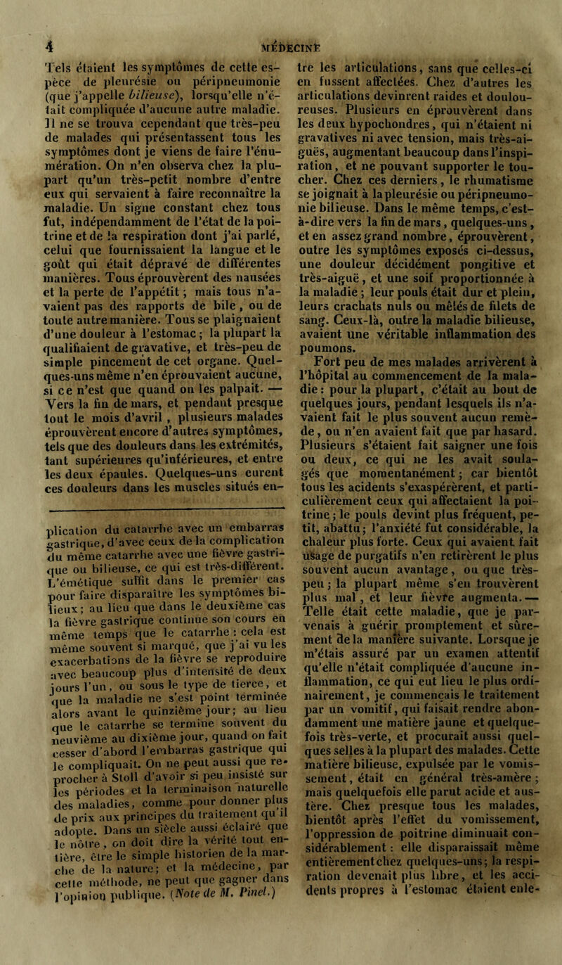 Tels étaient les symptômes de cette es- pèce de pleurésie ou péripneumonie (que j’appelle bilieuse), lorsqu’elle n’e- lait compliquée d’aucune autre maladie. ]1 ne se trouva cependant que très-peu de malades qui présentassent tous les symptômes dont je viens de faire l’énu- mération. On n’en observa chez la plu- part qu’un très-petit nombre d’entre eux qui servaient à faire reconnaître la maladie. Un signe constant chez tous fut, indépendamment de l’état de la poi- trine et de la respiration dont j’ai parlé, celui que fournissaient la langue et le goût qui était dépravé de différentes manières. Tous éprouvèrent des nausées et la perte de l’appétit ; mais tous n’a- vaient pas des rapports de bile , ou de toute autre manière. Tous se plaignaient d’une douleur à l’estomac ; la plupart la qualifiaient de gravative, et très-peu de simple pincement de cet organe. Quel- ques-uns même n’en éprouvaient aucune, si ce n’est que quand on les palpait. — Vers la fin de mars, et pendant presque tout le mois d’avril, plusieurs malades éprouvèrent encore d’autres symptômes, tels que des douleurs dans les extrémités, tant supérieures qu’inférieures, et entre les deux épaules. Quelques-uns eurent ces douleurs dans les muscles situés en- plication du catarrhe avec un embarras gastrique, d’avec ceux de la complication du même catarrhe avec une fièvre gastri- que ou bilieuse, ce qui est très-différent. L’émétique suffit dans le premier cas pour faire disparaître les symptômes bi- lieux ; au lieu que dans le deuxième cas la fièvre gastrique continue son cours en même temps que le catarrhe : cela est même souvent si marqué, que j’ai vu les exacerbations de la fièvre se reproduire avec beaucoup plus d’intensité de deux jours l’un, ou sous le type de tierce, et que la maladie ne s’est point terminée alors avant le quinzième jour ; au lieu que le catarrhe se termine souvent du neuvième au dixième jour, quand on fait cesser d’abord l’embarras gastrique qui le compliquait. On ne peut aussi que re- procher à Sloll d’avoir si peu insisté sur les périodes et la terminaison naturelle des maladies, comme pour donner plus de prix aux principes du traitement qu il adopte. Dans un siècle aussi éclairé que le nôtre, on doit dire la vérité tout en- tière, être le simple historien de la mar- che de la nature; et la médecine, par cette méthode, ne peut que gagner dans l’opinion publique. (Note de M. Pinel.) tre les articulations, sans que celles-ci en fussent affectées. Chez d’autres les articulations devinrent raides et doulou- reuses. Plusieurs en éprouvèrent dans les deux hypochondres, qui n’étaient ni gravatives ni avec tension, mais très-ai- guës, augmentant beaucoup dans l’inspi- ration , et ne pouvant supporter le tou- cher. Chez ces derniers, le rhumatisme se joignait à la pleurésie ou péripneumo- nie bilieuse. Dans le même temps, c’est- à-dire vers la fin de mars, quelques-uns, et en assez grand nombre, éprouvèrent, outre les symptômes exposés ci-dessus, une douleur décidément pongitive et très-aiguë, et une soif proportionnée à la maladie ; leur pouls était dur et plein, leurs crachats nuis ou mêlés de filets de sang. Ceux-là, outre la maladie bilieuse, avaient une véritable inflammation des poumons. Fort peu de mes malades arrivèrent à l’hôpital au commencement de la mala- die : pour la plupart, c’était au bout de quelques jours, pendant lesquels ils n’a- vaient fait le plus souvent aucun remè- de , ou n’en avaient fait que par hasard. Plusieurs s’étaient fait saigner une fois ou deux, ce qui ne les avait soula- gés que momentanément ; car bientôt tous les acidents s’exaspérèrent, et parti- culièrement ceux qui affectaient la poi- trine ; le pouls devint plus fréquent, pe- tit, abattu; l’anxiété fut considérable, la chaleur plus forte. Ceux qui avaient fait usage de purgatifs n’en retirèrent le plus souvent aucun avantage, ou que très- peu ; la plupart même s’en trouvèrent plus mal, et leur fièvre augmenta.— Telle était cette maladie, que je par- venais à guérir promptement et sûre- ment delà manière suivante. Lorsque je m’étais assuré par un examen attentif qu’elle n’était compliquée d’aucune in- flammation, ce qui eut lieu le plus ordi- nairement , je commençais le traitement par un vomitif, qui faisait rendre abon- damment une matière jaune et quelque- fois très-verte, et procurait aussi quel- ques selles à la plupart des malades. Cette matière bilieuse, expulsée par le vomis- sement , était en général très-amère ; mais quelquefois elle parut acide et aus- tère. Chez presque tous les malades, bientôt après l’effet du vomissement, l’oppression de poitrine diminuait con- sidérablement : elle disparaissait même entièrement chez quelques-uns; la respi- ration devenait plus libre, et les acci- dents propres à l’estomac étaient enle-