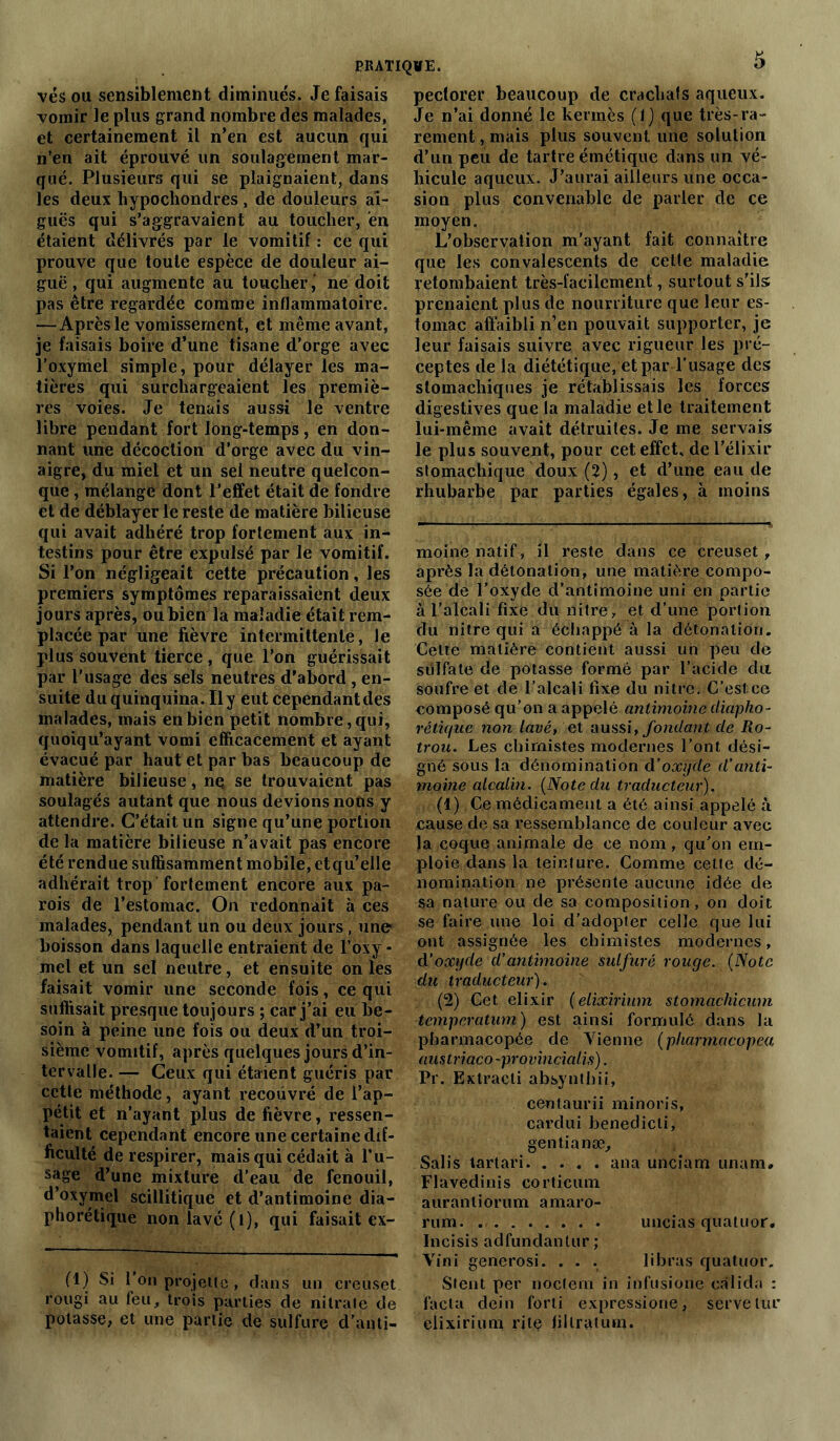 vés ou sensiblement diminués. Je faisais vomir le plus grand nombre des malades, et certainement il n’en est aucun qui n’en ait éprouvé un soulagement mar- qué. Plusieurs qui se plaignaient, dans les deux hypochondres , de douleurs ai- guës qui s’aggravaient au toucher, 'en étaient délivrés par le vomitif : ce qui prouve que toute espèce de douleur ai- guë , qui augmente au toucher ‘ ne doit pas être regardée comme inflammatoire. —Après le vomissement, et même avant, je faisais boire d’une tisane d’orge avec l’oxymel simple, pour délayer les ma- tières qui surchargeaient les premiè- res voies. Je tenais aussi le ventre libre pendant fort long-temps, en don- nant une décoction d’orge avec du vin- aigre, du miel et un sel neutre quelcon- que , mélange dont l’effet était de fondre et de déblayer le reste de matière bilieuse qui avait adhéré trop fortement aux in- testins pour être expulsé par le vomitif. Si l’on négligeait cette précaution, les premiers symptômes reparaissaient deux jours après, ou bien la maladie était rem- placée par une fièvre intermittente, Je plus souvent tierce, que l’on guérissait par l'usage des sels neutres d'abord , en- suite du quinquina. Il y eut cependantdes malades, mais en bien petit nombre, qui, quoiqu’ayant vomi efficacement et ayant évacué par haut et par bas beaucoup de matière bilieuse, nq se trouvaient pas soulagés autant que nous devions nous y attendre. C’était un signe qu’une portion de la matière bilieuse n’avait pas encore été rendue suffisamment mobile, etqu’elle adhérait trop fortement encore aux pa- rois de l’estomac. On redonnait à ces malades, pendant un ou deux jours , une boisson dans laquelle entraient de l’oxy - mel et un sel neutre, et ensuite on les faisait vomir une seconde fois, ce qui suffisait presque toujours ; car j’ai eu be- soin à peine une fois ou deux d’un troi- sième vomitif, après quelques jours d’in- tervalle. — Ceux qui étaient guéris par cette méthode, ayant recouvré de l’ap- pétit et n’ayant plus de fièvre, ressen- taient cependant encore une certaine dif- ficulté de respirer, mais qui cédait à l’u- sage d’une mixture d’eau de fenouil, d’oxymel scillitique et d’antimoine dia- phonique non lavé (l), qui faisait ex- (1) Si l’on projette, dans un creuset rougi au feu, trois parties de nitrate de potasse, et une partie de sulfure d’anti- 5 peclorer beaucoup de crachais aqueux. Je n’ai donné le kermès (1) que très-ra- rement , mais plus souvent une solution d’un peu de tartre émétique dans un vé- hicule aqueux. J’aurai ailleurs une occa- sion plus convenable de parler de ce moyen. L’observation m’ayant fait connaître que les convalescents de cette maladie retombaient très-facilement, surtout s’ils: prenaient plus de nourriture que leur es- tomac affaibli n’en pouvait supporter, je leur faisais suivre avec rigueur les pré- ceptes de la diététique, et par l’usage des stomachiques je rétablissais les forces digestives que la maladie et le traitement lui-même avait détruites. Je me servais le plus souvent, pour cet effet, de l’élixir stomachique doux (2), et d’une eau de rhubarbe par parties égales, à moins moine natif , il reste dans ce creuset, après la détonation, une matière compo- sée de l’oxyde d’antimoine uni en partie a l’alcali fixe du nitré, et d’une portion du nitre qui a échappé à la détonation. Cette matière contient aussi un peu de sulfate de potasse formé par l’acide dit soufre et de l’alcali fixe du nitre. C’est.ce composé qu’on a appelé antimoine diapho- réticfiie non lavé, et aussi, fondant cle Ro- trou. Les chimistes modernes l’ont dési- gné sous la dénomination d’oxyde d’anti- moine alcalin. (Note du traducteur). (1) Ce médicament a été ainsi appelé à cause de sa ressemblance de couleur avec Ja coque animale de ce nom, qu’on em- ploie dans la teinture. Comme cette dé- nomination ne présente aucune idée de sa nature ou de sa composition, on doit se faire une loi d’adopter celle que lui ont assignée les chimistes modernes, d’oxyde d’antimoine sulfuré rouge. (Note du traducteur). (2) Cet élixir (elixirium stomachicum tempcratum) est ainsi formulé dans la pharmacopée de Vienne (pliarmacopea austriaco-provincialis). Pr. Extracti absynlhii, centaurii minoris, cardui benedicli, gentianæ. Salis tartari ana unciarn unam. Flavedinis corticum aurantiorum amaro- rum uncias quatuor. Incisis adfundanlur; Vint generosi. . . . libras quatuor. Stent per noclern in infusiorie calida : facta dein forti expressione, serve lue elixirium rite fillratum.