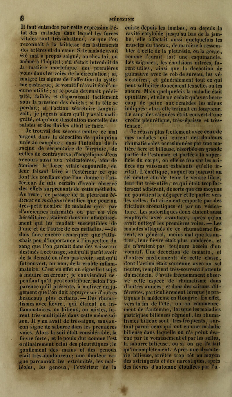 Il faut entendre par cette expression l’é- tat des malades dans lequel les forces vitales sont très-abattues, ce que l’on ïeconnaît à la faiblesse des battements des artères et du cœur. Si le malade avait ■dlé mal à propos saigné, ou chez lui, ou même à l’hôpital ; s’il s’était introduit de la matière morbifique des premières voies dans les voies de la circulation ; si, malgré les signes de l’affection du systè- me gastrique, le vomitif n’avait été d’au- cune utilité ; si le pouls devenait préci- pité, faible, et disparaissait facilement sous la pression des doigts; si la tête se perdait; si, l’action sécrétoire languis- sait, je jugeais alors qu’il y avait mali- gnité, et qu’une dissolution mortelle des solides et des fluides allait se faire. Je trouvai des secours contre ce mal ■urgent dans la décoction de quinquina unie au camphre , dans l'infusion de la racjne de serpentaire de Virginie, de celles de contrayerva, d’angélique. J'eus recours aussi aux vésicatoires, afin de Ranimer la force vitale engourdie, en leur faisant faire à l’extérieur ce que Jont les cordiaux que l'on donne à l’in- térieur. Je suis certain d’avoir observé •des effets surprenants de cette méthode. Au reste, ce passage de la pleurésie bi- lieuse en maligne n’eut lieu que pour un -très-petit nombre de malades qui, par d’anciennes infirmités ou par un vice héréditaire , étaient dans un affaiblisse- ment qui les rendait susceptibles de l’une et de l’autre de ces maladies. —Je dois faire encore remarquer que j’atta- chais peu d’importance à l’inspection du sang que l’on gardait dans des vaisseaux destinés à cet usage, soit qu’il parût avoir de la densité ou n’en pas avoir, soit qu’il fûtcouvert, ou non, delà croûte inflam- matoire. C’est en effet un signe fort sujet ii induire en erreur ; je conviendrai ce * pendant qu’il peut contribuer, selon l’ap- parence qu’il présente, à motiver un ju- gement que l’on doit appuy er sur d’autres beaucoup plus certains. — Des rhuma- tismes avec fièvre, qui étaient ou in- flammatoires, ou bilieux, ou mixtes, fu- rent très-multipliés dans cette même sai- son. Il y en avait de très-aigus, sans-au- cun signe de saburre dans les premières voies. Alors la soif était considérable, la fièvre forte , et le pouls dur comme l’est ordinairement celui des pleurétiques ; le gonflement des mains et des genoux était très-douloureux; une douleur va- gue parcourait les extrémités, les mal- léoles, les genoux, l’extérieur de la cuisse depuis les lombes, ou depuis la cavité cotyloïde jusqu’au bas de la jam- be ; elle affectait aussi quelquefois les muscles du thorax, de manière à ressem- bler à celle de la pleurésie, ou la gorge, comme l’aurait fait une esquinancie. Les saignées, les émulsions nitrées, fu- rent utiles, ainsi que la décoction de guimauve avec le rob de sureau, les vé- sicatoires , et généralement tout ce qui peut solliciter doucement les selles ou les sueurs. Mais quelquefois la maladie était opiniâtre, et elle ne cédait qu’avec beau- coup de peine aux remèdes les mieux indiqués ; alors elle traînait en longueur. Le sang des saignées était couvert d’une croûte pleurétique, très-épaisse et très- tenace. Je réussis plus facilement avec ceux de mes malades qui eurent des douleurs rhumatismales occasionnées par une ma- tière âcre et bilieuse, résorbée en grande partie de l’estomac, et portée à la super- ficie du corps, où elle se fixa sur les ori- fices des vaisseaux exhalants qu’elle ir- ritait. L’émétique, auquel on joignait un sel neutre afin de tenir le ventre libre , leur fut très-utile ; ce qui était trop for- tement adhérent, de sorte que ces moyens ne pouvaient le dégager et le porter vers les selles, fut aisément emporté par des frictions aromatiques et par un vésica- toire. Les sudorifiques doux étaient aussi employés avec avantage, après qu’on avait nettoyé les premières voies. — Les malades attaqués de ce rhumatisme fu- rent, en général, moins mal que les au- tres; leur fièvre était plus modérée, et ils n’avaient pas toujours besoin d’un vomitif. Une décoction de tamarin, et d’autres médicaments de cette classe, dont l’action était soutenue avec un sel neutre, remplirent très-souvent l’attente du médecin. J’avais fréquemment obser- vé cette espèce de rhumatisme dans d’autres années, et dans des saisons dif- férentes, particulièrement lorsque je pra- tiquais la médecine en Hongrie. En effet, vers la fin de l’été, ou au commence- ment de l’automne, lorsque les maladies gastriques bilieuses régnent, les rhuma- tismes bilieux sont très-fréquents, sur- tout parmi ceux qui ont eu une maladie bilieuse dans laquelle on n’a point éva- cué par le vomissement et par les selles, la saburre bilieuse, ou si on ne l’a fait qu’incomplètement. Après une dysente- rie bilieuse, arrêtée trop tôt au moyen des astringents et des narcotiques, après des fièvres d’automne étouffées par l’u -