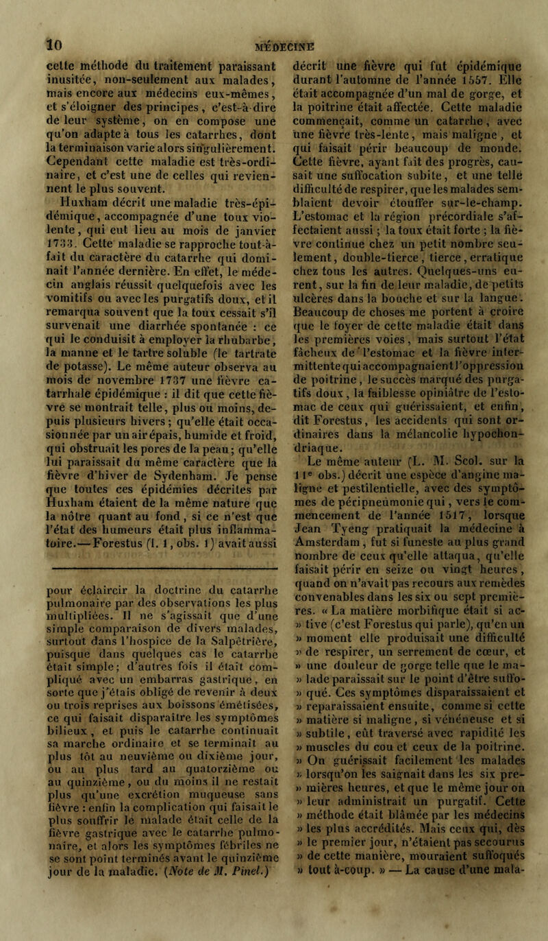 cette méthode du traitement paraissant inusitée, non-seulement aux malades, mais encore aux médecins eux-mêmes, et s’éloigner des principes , c’est-à dire de leur système, on en compose une qu’on adapte à tous les catarrhes, dont la terminaison varie alors singulièrement. Cependant cette maladie est très-ordi- naire, et c’est une de celles qui revien- nent le plus souvent. Huxham décrit une maladie très-épi- démique, accompagnée d’une toux vio- lente , qui eut lieu au mois de janvier 1733. Cette maladie se rapproche tout-à- fait du caractère du catarrhe qui domi- nait l’année dernière. En effet, le méde- cin anglais réussit quelquefois avec les vomitifs ou avec les purgatifs doux, et il remarqua souvent que la toux cessait s’il survenait une diarrhée spontanée : ce qui le conduisit à employer ia rhubarbe , la manne et le tartre soluble (le tartrate de potasse). Le même auteur observa au mois de novembre 1737 une fièvre ca- tarrhale épidémique : il dit que cette fiè- vre se montrait telle, plus ou moins, de- puis plusieurs hivers ; qu’elle était occa- sionnée par un air épais, humide et froid, qui obstruait les pores de la peau ; qu’elle lui paraissait du même caractère que la fièvre d’hiver de Sydenham. Je pense que toutes ces épidémies décrites par Huxham étaient de la même nature que la nôtre quant au fond, si ce n’est que l’état des humeurs était plus inflamma- toire.— Forestus fl. l,obs. 1) avait aussi pour éclaircir la doctrine du catarrhe pulmonaire par des observations les plus multipliées. Il ne s'agissait que d’une simple comparaison de divers malades, surtout dans l’hospice de la Salpêtrière, puisque dans quelques cas le catarrhe était simple; d’autres fois il était com- pliqué avec un embarras gastrique, en sorte que j’étais obligé de revenir à deux ou trois reprises aux boissons émélisées, ce qui faisait disparaître les symptômes bilieux , et puis le catarrhe continuait sa marche ordinaire et se terminait au plus tôt au neuvième ou dixième jour, ou au plus tard au quatorzième ou au quinzième, ou du moins il ne restait plus qu’une excrétion muqueuse sans fièvre : enfin la complication qui faisait le plus souffrir le malade était celle de la fièvre gastrique avec le catarrhe pulmo- naire, et alors les symptômes fébriles ne se sont point terminés avant le quinzième jour de la maladie. (Note de il/. Pinel.) décrit une fièvre qui fut épidémique durant l’automne de l’année 1557. Elle était accompagnée d’un mal de gorge, et la poitrine était affectée. Cette maladie commençait, comme un catarrhe, avec une fièvre très-lente, mais maligne , et qui faisait périr beaucoup de monde. Cette fièvre, ayant fait des progrès, cau- sait une suffocation Subite, et une telle difficulté de respirer, que les malades sem- blaient devoir étouffer sur-le-champ. L’estomac et la région précordiale s’af- fectaient aussi ; la toux était forte ; la fiè- vre continue chez un petit nombre seu- lement , double-tierce, tierce, erratique chez tous les autres. Quelques-uns eu- rent, sur la fin de leur maladie, de petits ulcères dans la bouche et sur la langue . Beaucoup de choses me portent à croire que le foyer de cette maladie était dans les premières voies, mais surtout l’état fâcheux de ’ l’estomac et la fièvre inter- mittente qui accompagnaient l’oppression de poitrine , le succès marqué des purga- tifs doux , la faiblesse opiniâtre de l’esto- mac de ceux qui guérissaient, et enfin, dit Forestus, les accidents qui sont or- dinaires dans la mélancolie hypochon- driaque. Le même auteur (L. M. Scol. sur la 1 Ie obs.) décrit une espèce d’angine ma- ligne et pestilentielle, avec des symptô- mes de péripneùmonie qui, vers le com- mencement de l’année 1517, lorsque Jean Tyeng pratiquait la médecine à Amsterdam, fut si funeste au plus grand nombre de ceux qu’elle attaqua, qu’elle faisait périr en seize ou vingt heures , quand on n’avait pas recours aux remèdes convenables dans les six ou sept premiè- res. « La matière morbifique était si ac- ■» tive (c’est Forestus qui parle), qu’en un » moment elle produisait une difficulté v de respirer, un serrement de cœur, et » une douleur de gorge telle que le ma- » lade paraissait sur le point d’être suffo- » qué. Ces symptômes disparaissaient et j) reparaissaient ensuite, comme si cette » matière si maligne, si vénéneuse et si 33 subtile, eût traversé avec rapidité les 3) muscles du cou et ceux de la poitrine. 33 On guérissait facilement les malades 33 lorsqu’on les saignait dans les six pre- » mières heures, et que le même jour on 33 leur administrait un purgatif. Cette 33 méthode était blâmée par les médecins 3> les plus accrédités. Mais ceux qui, dès 33 le premier jour, n’étaient pas secourus 33 de cette manière, mouraient suffoqués 33 tout à-coup. >3 — La cause d’une rnala-