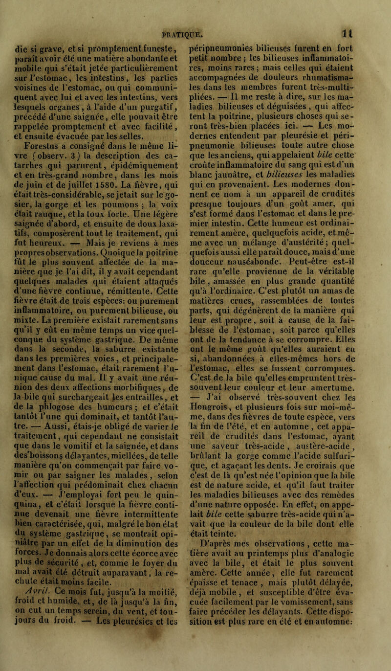 die si grave, et si promptement funeste, paraît avoir été une matière abondante et mobile qui s’était jetée particulièrement sur l'estomac, les intestins, les parties voisines de l’estomac, ou qui communi- quent avec lui et avec les intestins, vers lesquels organes , à l’aide d’un purgatif, précédé d’une saignée, elle pouvait être rappelée promptement et avec facilité , et ensuite évacuée par les selles. Forestus a consigné dans le même li- vre (observ. 3) la description des ca- tarrhes qui parurent, épidéraiquement et en très-grand nombre, dans les mois de juin et de juillet 1580. La fièvre, qui était très-considérable, se jetait sur le go- sier, la gorge et les poumons ; la voix était rauque, et la toux forte. Une légère saignée d’abord, et ensuite de doux laxa- tifs, composèrent tout le traitement, qui fut heureux. — Mais je reviens à mes propres observations. Quoique la poitrine fût le plus souvent affectée de la ma- nière que je l’ai dit, il y avait cependant quelques malades qui étaient attaqués d’une fièvre continue, rémittenle. Cette fièvre était de trois espèces: ou purement inflammatoire, ou purement bilieuse, ou mixte. La première existait rarement sans qu’il y eût en même temps un vice quel- conque du système gastrique. De même dans la seconde, la saburre existante dans les premières voies, et principale- ment dans l’estomac, était rarement l’u- nique cause du mal. Il y avait une réu- nion des deux affections morbifiques, de la bile qui surchargeait les entrailles, et de la phlogose des humeurs ; et c’était tantôt l’une qui dominait, et tantôt l’au- tre. — Aussi, étais-je obligé de varier le traitement, qui cependant ne consistait que dans le vomitif et la saignée, et dans des’boissons délayantes, miellées, de telle manière qu’on commençait par faire vo - mir ou par saigner les malades , selon l’affection qui prédominait chez chacun d’eux. — J’employai fort peu le quin- quina, et c’était lorsque la fièvre conti- nue devenait une fièvre intermittente bien caractérisée, qui, malgré le bon état du système gastrique, se montrait opi- niâtre par un effet de la diminution des forces. Je donnais alors cette écorce avec plus de sécurité , et, comme le foyer du mal avait été détruit auparavant, la re- chute était moins facile. Avril. Ce mois fut, jusqu’à la moitié, froid et humide, et, de là jusqu’à la fin, on eut un temps serein, du vent, et tou- jours du iroid. — Les pleurésies et les péripneumonies bilieuses furent en fort petit nombre ; les bilieuses inflammatoi- res, moins rares ; mais celles qui étaient accompagnées de douleurs rhumatisma- les dans les membres furent très-multi- pliées. — Il me reste à dire, sur les ma- ladies bilieuses et déguisées , qui affec- tent la poitrine, plusieurs choses qui se- ront très-bien placées ici. — Les mo- dernes entendent par pleurésie et péri- pneumonie bilieuses toute autre chose que les anciens, qui appelaient bile cette croûte inflammatoire du sang qui est d’un blanc jaunâtre, et bilieuses les maladies qui en provenaient. Les modernes don- nent ce nom à un appareil de crudités presque toujours d’un goût amer, qui s’est formé dans l’estomac et dans le pre- mier intestin. Cette humeur est ordinai- rement amère, quelquefois acide, et mê- me avec un mélange d’austérité; quel- quefois aussi elle paraît douce, mais d’une douceur nauséabonde. Peut-être est-il rare qu’elle provienne de la véritable bile , amassée en plus grande quantité qu’à l’ordinaire. C’est plutôt un amas de matières crues, rassemblées de toutes parts, qui dégénèrent de la manière qui leur est propre, soit à cause de la fai- blesse de l’estomac, soit parce qu’elles ont de la tendance à se corrompre. Elles ont le même goût qu’elles auraient eu si, abandonnées à elles-mêmes hors de l’estomac, elles se fussent corrompues. C’est de la bile qu’elles empruntent très- souvent leur couleur et leur amertume. — J’ai observé très-souvent chez les Hongrois, et plusieurs fois sur moi-mê- me, dans des fièvres de toute espèce, vers la fin de l’été, et en automne , cet appa- reil de crudités dans l’estomac, ayant une saveur très-acide , austère-acide, brûlant la gorge comme l’acide sulfuri- que, et agaçant les dents. Je croirais que c’est de là qu’est née l’opinion que labile est de nature acide, et qu’il faut traiter les maladies bilieuses avec des remèdes d’une nature opposée. En effet, on appe- lait bile cette saburre très-acide qui n’a- vait que la couleur de la bile dont elle était teinte. D’après mes observations , cette ma- tière avait au printemps plus d’analogie avec la bile, et était le plus souvent amère. Cette année, elle fut rarement épaisse et tenace , mais plutôt délayée, déjà mobile , et susceptible d’être éva- cuée facilement par le vomissement, sans faire précéder les délayants. Cette dispo- sition est plus rare en été et en automne: