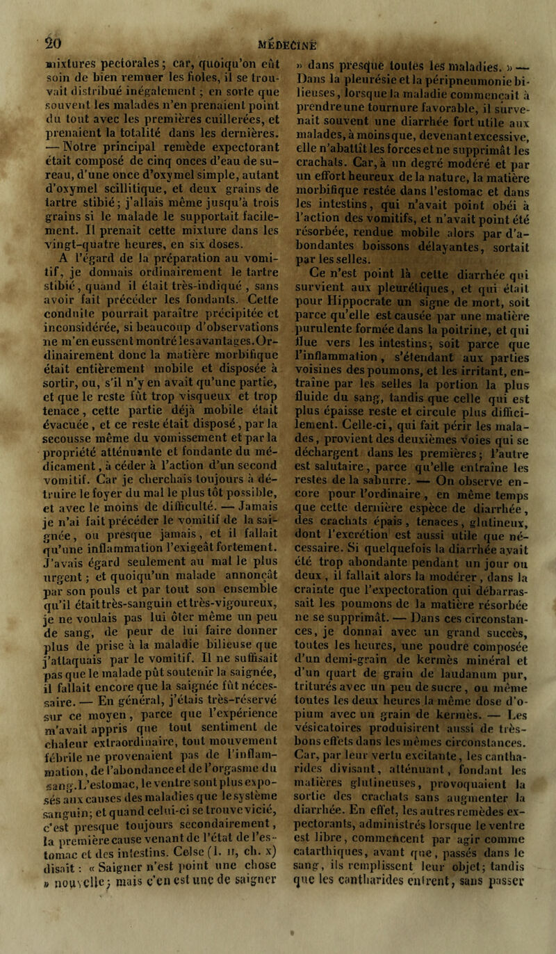 mixtures pectorales ; car, quoiqu’on eût soin de bien remuer les fioles, il se trou- vait distribué inégalement ; en sorte que souvent les malades n’en prenaient point du tout avec les premières cuillerées, et prenaient la totalité dans les dernières. — Notre principal remède expectorant était composé de cinq onces d’eau de su- reau, d’une once d’oxymel simple, autant d’oxymel scillitique, et deux grains de tartre stibié; j’allais même jusqu’à trois grains si le malade le supportait facile- ment. Il prenait cette mixture dans les vingt-quatre heures, en six doses. A l’égard de la préparation au vomi- tif, je donnais ordinairement le tartre stibié, quand il était très-indiqué , sans avoir fait précéder les fondants. Cette conduite pourrait paraître précipitée et inconsidérée, si beaucoup d’observations ne m’en eussent montré les avantages.Or- dinairement donc la matière morbifique était entièrement mobile et disposée à sortir, ou, s’il n’y en avait qu’une partie, et que le reste fût trop visqueux et trop tenace, cette partie déjà mobile était évacuée , et ce reste était disposé, par la secousse même du vomissement et par la propriété atténuante et fondante du mé- dicament , à céder à l’action d’un second vomitif. Car je cherchais toujours à dé- truire le foyer du mal le plus tôt possible, et avec le moins de difficulté. — Jamais je n’ai fait précéder le vomitif de la sai^- gnée, ou presque jamais, et il fallait qu’une inflammation l’exigeât fortement. J’avais égard seulement au mal le plus urgent ; et quoiqu’un malade annonçât par son pouls et par tout son ensemble qu’il était très-sanguin et très-vigoureux, je ne voulais pas lui ôter même un peu de sang, de peur de lui faire donner plus de prise à la maladie bilieuse que j’attaquais par le vomitif. Il ne suffisait pas que le malade pût soutenir la saignée, il fallait encore que la saignée fût néces- saire. — En général, j’étais très-réservé sur ce moyen, parce que l’expérience m’avait appris que tout sentiment de chaleur extraordinaire, tout mouvement fébrile ne provenaient pas de l’inflam- mation, de l’abondance et de l’orgasme du sang.L’estomac, le ventre sont plus expo- sés aux causes des maladies que le système sanguin; et quand celui-ci se trouve vicié, c’es*? presque toujours secondairement, la première cause venant de 1 état de 1 es- tomac et des intestins. Celse (1. n, ch. x) disait : « Saigner n’est point une chose » nouvelle) mais c’en est une de saigner » dans presque toutes les maladies. » — Dans la pleurésie et la péripneumonie bi- lieuses, lorsque la maladie commençait à prendre une tournure favorable, il surve- nait souvent une diarrhée fort utile aux malades, à moins que, devenant excessive, elle n’abattît les forces et ne supprimât les crachais. Car, à un degré modéré et par un effort heureux de la nature, la matière morbifique restée dans l’estomac et dans les intestins, qui n’avait point obéi à l’action des vomitifs, et n’avait point été résorbée, rendue mobile alors par d’a- bondantes boissons délayantes, sortait par les selles. Ce n’est point là celte diarrhée qui survient aux pleurétiques, et qui était pour Hippocrate un signe de mort, soit parce qu’elle est causée par une matière purulente formée dans la poitrine, et qui Hue vers les intestins-, soit parce que l’inflammation, s’étendant aux parties voisines des poumons, et les irritant, en- traîne par les selles la portion la plus fluide du sang, tandis que celle qui est plus épaisse reste et circule plus diffici- lement. Celle-ci, qui fait périr les mala- des, provient des deuxièmes voies qui se déchargent dans les premières ; l’autre est salutaire, parce qu’elle entraîne les restes delà saburre. — On observe en- core pour l’ordinaire , en même temps que celte dernière espèce de diarrhée, des crachats épais, tenaces, glutineux, dont l’excrétion est aussi utile que né- cessaire. Si quelquefois la diarrhée avait été trop abondante pendant un jour ou deux , il fallait alors la modérer , dans la crainte que l’expectoration qui débarras- sait les poumons de la matière résorbée ne se supprimât. — Dans ces circonstan- ces, je donnai avec un grand succès, toutes les heures, une poudre composée d’un demi-grain de kermès minéral et d’un quart de grain de laudanum pur, triturés avec un peu de sucre, ou même toutes les deux heures la même dose d’o- pium avec un grain de kermès. — Les vésicatoires produisirent aussi de très- bons effets dans les mêmes circonstances. Car, par leur vertu excitante, les cantha- rides divisant, atténuant, fondant les matières glutineuses, provoquaient la sortie des crachats sans augmenter la diarrhée. En effet, les autres remèdes ex- pectorants, administrés lorsque le ventre est libre, commencent par agir comme catarthiques, avant que, passés dans le sang, ils remplissent leur objet; tandis que les cantharides entrent, sans passer