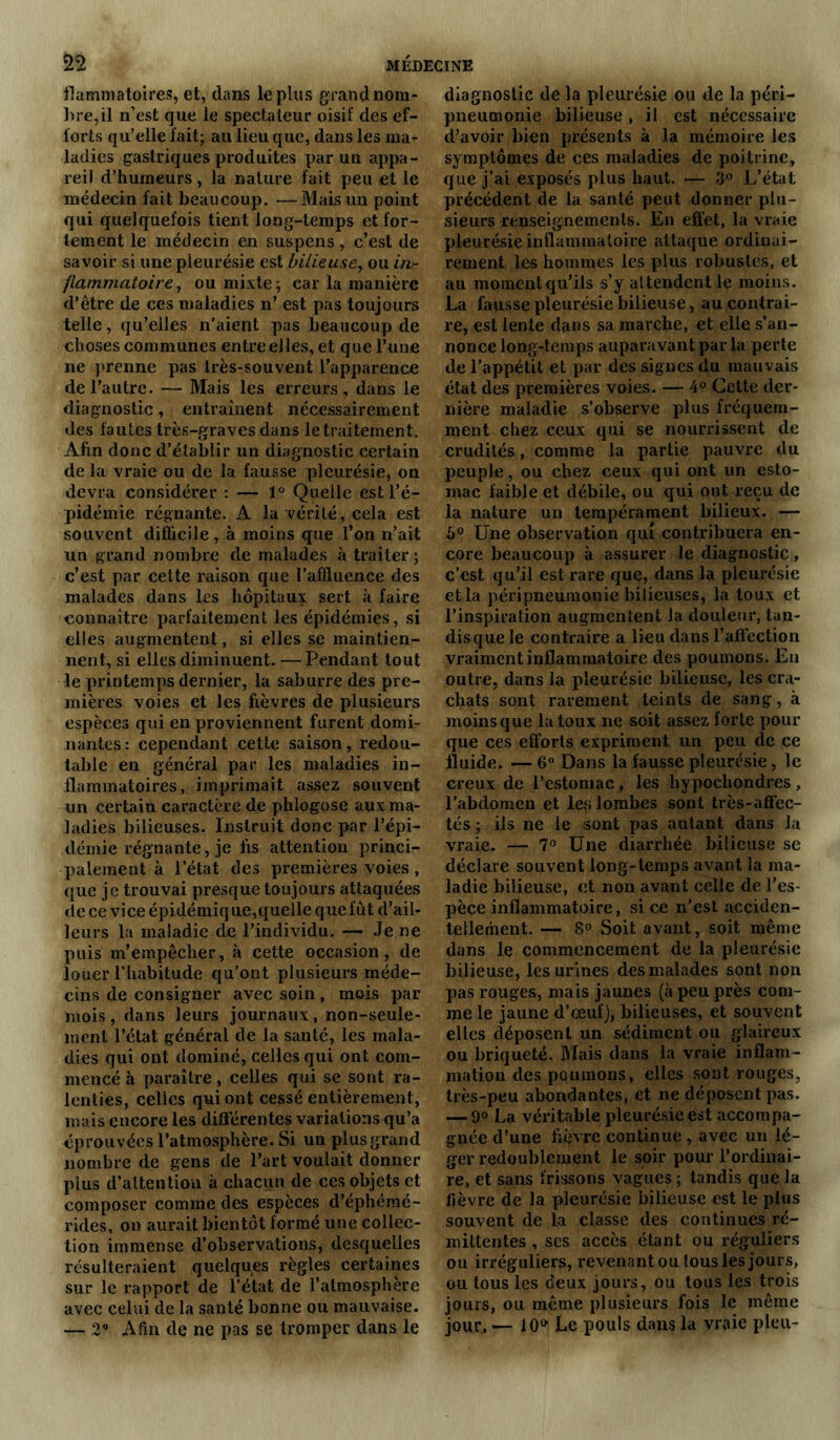 flammatoires, et, dans le plus grand nom- bre, il n’est que le spectateur oisif des ef- forts qu’elle fait; au lieu que, dans les ma- ladies gastriques produites par un appa- reil d’humeurs, la nature fait peu et le médecin fait beaucoup. — Mais un point qui quelquefois tient long-temps et for- tement le médecin en suspens, c’est de savoir si une pleurésie est bilieuse, ou in- flammatoire, ou mixte; car la manière d’être de ces maladies n’ est pas toujours telle, qu’elles n’aient pas beaucoup de choses communes entre elles, et que l’une ne prenne pas très-souvent l’apparence de l’autre. — Mais les erreurs, dans le diagnostic, entraînent nécessairement des fautes très-graves dans le traitement. Afin donc d’établir un diagnostic certain de la vraie ou de la fausse pleurésie, on devra considérer : — 1° Quelle est l’é- pidémie régnante. A la vérité, cela est souvent difficile, à moins que l’on n’ait un grand nombre de malades à traiter; c’est par cette raison que l’affluence des malades dans les hôpitaux sert à faire connaître parfaitement les épidémies, si elles augmentent, si elles se maintien- nent, si elles diminuent. —Pendant tout le printemps dernier, la saburre des pre- mières voies et les fièvres de plusieurs espèces qui en proviennent furent domi- nantes: cependant cette saison, redou- table en général par les maladies in- flammatoires, imprimait assez souvent un certain caractère de phlogose aux ma- ladies bilieuses. Instruit donc par l’épi- démie régnante, je fis attention princi- palement à letat des premières voies , que je trouvai presque toujours attaquées de ce vice épidémique,quelle quefût d’ail- leurs la maladie de l’individu. — Je ne puis m’empêcher, à cette occasion, de louer l’habitude qu’ont plusieurs méde- cins de consigner avec soin, mois par mois, dans leurs journaux, non-seule- ment l’état générai de la santé, les mala- dies qui ont dominé, celles qui ont com- mencé à paraître, celles qui se sont ra- lenties, celles qui ont cessé entièrement, mais encore les différentes variations qu’a éprouvées l’atmosphère. Si un plusgrand nombre de gens de l’art voulait donner plus d’altention à chacun de ces objets et composer comme des espèces d’éphémé- rides, on aurait bientôt formé une collec- tion immense d’observations, desquelles résulteraient quelques règles certaines sur le rapport de l’état de l’atmosphère avec celui de la santé bonne ou mauvaise. — 2° Afin de ne pas se tromper dans le diagnostic de la pleurésie ou de la péri- pneumonie bilieuse, il est nécessaire d’avoir bien présents à la mémoire les symptômes de ces maladies de poitrine, que j’ai exposés plus haut. — 3° L’état précédent de la santé peut donner plu- sieurs renseignements. En effet, la vraie pleurésie inflammatoire attaque ordinai- rement les hommes les plus robustes, et au moment qu’ils s’y attendent le moins. La fausse pleurésie bilieuse, au contrai- re, est lente dans sa marche, et elle s’an- nonce long-temps auparavant par la perte de l’appétit et par des signes du mauvais état des premières voies. — 4° Cette der- nière maladie s’observe plus fréquem- ment chez ceux qui se nourrissent de crudités, comme la partie pauvre du peuple, ou chez ceux qui ont un esto- mac faible et débile, ou qui ont reçu de la nature un tempérament bilieux. — h° Une observation qui contribuera en- core beaucoup à assurer le diagnostic, c’est qu’il est rare que, dans la pleurésie et la péripneumonie bilieuses, la toux et l’inspiration augmentent la douleur, tan- disque le contraire a lieu dans l’affection vraiment inflammatoire des poumons. En outre, dans la pleurésie bilieuse, les cra- chats sont rarement teints de sang, à moinsque la toux ne soit assez forte pour que ces efforts expriment un peu de ce fluide. — 6° Dans la fausse pleurésie, le creux de l’estomac, les hypochondres , l’abdomen et les lombes sont très-affec- tés ; ils ne le sont pas autant dans la vraie. — 7° Une diarrhée bilieuse se déclare souvent long-temps avant la ma- ladie bilieuse, et non avant celle de l’es- pèce inflammatoire, si ce n’est acciden- tellement. — 8° Soit avant, soit même dans le commencement de la pleurésie bilieuse, les urines des malades sont non pas rouges, mais jaunes (à peu près com- me le jaune d’œuf), bilieuses, et souvent elles déposent un sédiment ou glaireux ou briqueté. Biais dans la vraie inflam- mation des poumons, elles sont rouges, très-peu abondantes, et ne déposent pas. — 9° La véritable pleurésie est accompa- gnée d’une fièvre continue , avec un lé- ger redoublement le soir pour l'ordinai- re, et sans frissons vagues ; tandis que la fièvre de la pleurésie bilieuse est le plus souvent de la classe des continues ré- mittentes , ses accès étant ou réguliers ou irréguliers, revenant ou tous les jours, ou tous les deux jours, ou tous les trois jours, ou même plusieurs fois le même jour. — 10* Le pouls dans la vraie pieu-