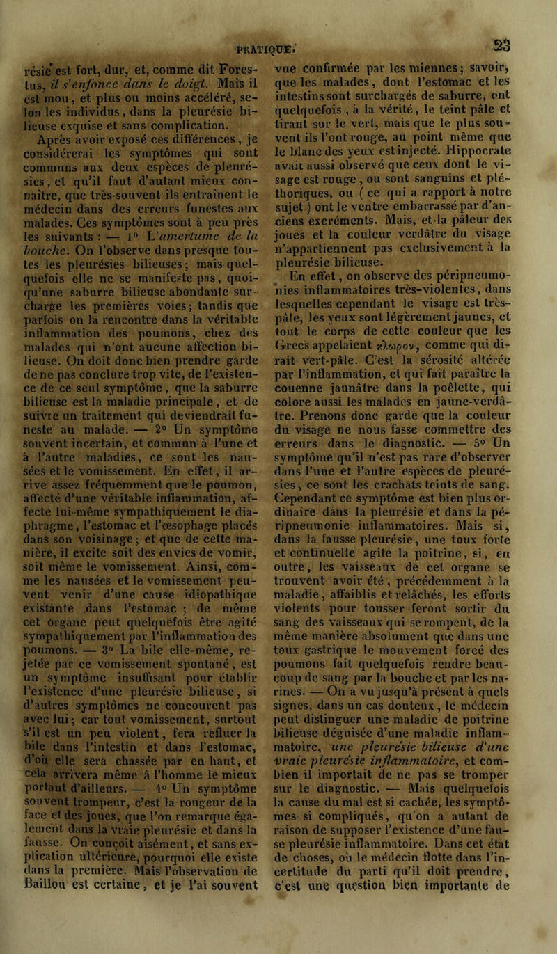 résie est fort, dur, et, comme dit Fores- tus, il s'enfonce dans le doigt. Mais il est mou, et plus ou moins accéléré, se- lon les individus, dans la pleurésie bi- lieuse exquise et sans complication. Après avoir exposé ces différences , je considérerai les symptômes qui sont communs aux deux espèces de pleuré- sies , et qu’il faut d’autant mieux con- naître, que très-souvent îls entraînent le médecin dans des erreurs funestes aux malades. Ces symptômes sont à peu près les suivants : —■ 1° L’amertume de la bouche. On l’observe dans presque tou- tes les pleurésies bilieuses ; mais quel- quefois elle ne se manifeste pas, quoi- qu’une sahurre bilieuse abondante sur- charge les premières voies ; tandis que parfois on la rencontre dans la véritable inflammation des poumons, chez des malades qui n’ont aucune affection bi- lieuse. On doit donc bien prendre garde de ne pas conclure trop vite, de l'existen- ce de ce seul, symptôme , que la saburre bilieuse est la maladie principale , et de suivre un traitement qui descendrait fu- neste au malade. — 2° Un symptôme souvent incertain, et commun à l’une et à l’autre maladies, ce sont les nau- sées et le vomissement. En effet, il ar- rive assez fréquemment que le poumon, affecté d’une véritable inflammation, af- fecte lui même sympathiquement le dia- phragme , l’estomac et l’œsophage placés dans son voisinage; et que de cette ma- nière, il excite soit des envies de vomir, soit même le vomissement. Ainsi, com- me les nausées et le vomissement peu- vent venir d’une cause idiopathique existante dans l’estomac ; de même cet organe peut quelquefois être agité sympathiquement par l’inflammation des poumons. — 3° La bile elle-même, re- jetée par ce vomissement spontané, est un symptôme insuffisant pour établir l’existence d’une pleurésie bilieuse, si d’autres symptômes ne concourent pas avec lui; car tout vomissement, surtout s’il est un peu violent, fera refluer la bile dans l’intestin et dans l’estomac, d’où elle sera chassée par en haut, et cela arrivera même à l’homme le mieux portant d’ailleurs. — 4° Un symptôme souvent trompeur, c’est la rougeur de la face et des joues, que l’on remarque éga- lement dans la vraie pleurésie et dans la fausse. On conçoit aisément, et sans ex- plication ultérieure, pourquoi elle existe dans la première. Mais l’observation de Bâillon est certaine, et je l’ai souvent vue confirmée par les miennes ; savoir, que les malades, dont l’estomac et les intestins sont surchargés de saburre, ont quelquefois , à la vérité, le teint pâle et tirant sur le vert, mais que le plus sou- vent ils l’ont rouge, au point même que le blanc des yeux est injecté. Hippocrate avait aussi observé que ceux dont le vi- sage est rouge , ou sont sanguins et plé- thoriques, ou ( ce qui a rapport à notre sujet ) ont le ventre embarrassé par d’an - ciens excréments. Mais, etda pâleur des joues et la couleur verdâtre du visage n’appartiennent pas exclusivement à la pleurésie bilieuse. En effet, on observe des péripneumo- nies inflammatoires très-violentes, dans lesquelles cependant le visage est très- pâle, les yeux sont légèrement jaunes, et tout le corps de cette couleur que les Grecs appelaient x)i«pov, comme qui di- rait vert-pâle. C’est la sérosité altérée par l’inflammation, et qui fait paraître la couenne jaunâtre dans la poêlette, qui colore aussi les malades en jaune-verdâ- tre. Prenons donc garde que la couleur du visage ne nous fasse commettre des erreurs dans le diagnostic. —■ 5° Un symptôme qu’il ri’est pas rare d’observer dans l’une et l’autre espèces de pleuré- sies, ce sont les crachats teints de sang. Cependant ce symptôme est bien plus or- dinaire dans la pleurésie et dans la pé- ripneumonie inflammatoires. Mais si, dans la fausse pleurésie, une toux forte et continuelle agite la poitrine, si, en outre, les vaisseaux de cet organe se trouvent avoir été, précédemment à la maladie, affaiblis et relâchés, les efforts violents pour tousser feront sortir du sang des vaisseaux qui se rompent, de la même manière absolument que dans une toux gastrique le mouvement forcé des poumons fait quelquefois rendre beau- coup de sang par la bouche et par les na- rines. — On a vu jusqu’à présent à quels signes, dans un cas douteux , le médecin peut distinguer une maladie de poitrine bilieuse déguisée d’une maladie inflam- matoire, une pleurésie bilieuse d'une vraie pleurésie inflammatoire, et com- bien il importait de ne pas se tromper sur le diagnostic. — Mais quelquefois la cause du mal est si cachée, les symptô- mes si compliqués, qu’on a autant de raison de supposer l’existence d’une fau- se pleurésie inflammatoire. Dans cet état de choses, où le médecin flotte dans l’in- certitude du parti qu’il doit prendre, c'est une question bien importante de