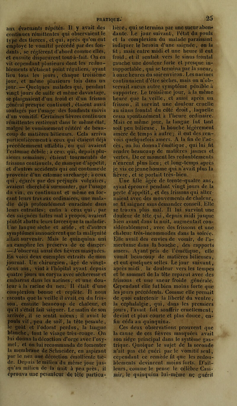 aux évacuants répétés. Il y avait des continues rémittentes qui observaient le type des tierces, et qui, après qu’on eut employé le vomitif précédé par des fon- dants , se réglèrent d’abord comme elles, et ensuite disparurent tout-à-fait. On en vit cependant plusieurs dont les redou- blements n’étaient point réguliers, ayant lieu tous les jouts, chaque troisième jour, et même plusieurs fois dans un jour. — Quelques malades qui, pendant vingt jours de suite et même davantage, se plaignaient d’un iroid et d’un frisson général presque continuel, étaient aussi soulagés par l’usage des fondants suivis d’un vomitif. Certaines lièvres continues rémittentes restèrent dans le même état, malgré le vomissement réitéré de beau- coup de matières bilieuses. Cela arriva particulièrement à ceux qui étaient déjà précédemment affaiblis, ou qui avaient l’estomac débile; à ceux qui, depuis plu- sieurs semaines, étaient tourmentés de frissons continuels, de manque d’appétit, et d’autres accidents qui ont coutume de provenir d’un estomac surchargé; à ceux qui, égarés par des préjugés vulgaires, avaient cherché à surmonter, par l’usage du vin, en continuant et même en for- çant leurs travaux ordinaires, une mala- die déjà profondément enracinée dans leurs entrailles; enfin à ceux qui , par des saignées faites mal à propos, avaient plutôt abattu leurs forces que la maladie. Une langue sèche et aride, et d’autres symptômes annoncèrent que la malignité allait survenir. Mais le quinquina uni au camphre les préserva de ce danger. — J’observai aussi des fièvres masquées. En voici deux exemples extraits de mon journal. Un chirurgien , âgé de vingt- deux ans, vint à l’hôpital ayant depuis quatre jours un coryza avec sécheresse et embarras dans les narines, et une dou- leur à la racine du nez. Il était d’une complexion bonne et replète. Il nous raconta que la veille il avait eu du fris- son , ensuite beaucoup de chaleur, et qu'il s’était fait saigner. Le matin de son arrivée, il se sentit mieux; il avait le pouls vif, peu de soif, la tête pesante , le goût et l’odorat perdus, la langue blanche, tout le visage très-rouge. On lui donna la décoction d’orge avec, l’oxy- mel, et on lui recommanda de fomenter la membrane de Schneider, en aspirant par le nez une décoction émolliente tiè- de. Depuis le milieu du même jour jus- qu’au milieu de la nuit à peu près, il éprouva une pesanteur de tête particu- lière , qui se termina par une sueur abon- dante. Le jour suivant , l’état du pouls et la complexion du malade paraissant indiquer le besoin d’une saignée , on la fit ; mais entre midi et une heure il eut froid, et il sentait vers le sinus frontal gauche une douleur forte et presque in- supportable , qui se termina par la sueur, à onze heures du soir environ. Les narines continuaient d’être sèches, mais on n’ob- servait aucun autre symptôme pénible à supporter. Le troisième jour, à la même heure que la veille, et aussi après un frisson, il survint une douleur cruelle au sinus frontal du côté droit, laquelle cessa spontanément à l’heure ordinaire. Mais ce même jour, la langue fut tant soit peu bilieuse, la bouche légèrement amère de temps à autre; il eut des ren- vois quelquefois amers. A la fin de l’ac- cès, on lui donnal’émétique, qui lui fit rendre beaucoup de matières jaunes et vertes. De ce moment les redoublements n’eurent plus lieu; et long-tenips après je vis ce jeune homme qui n’avait plus la fièvre , et se portait très-bien. Une fille âgée de trente-quatre ans, ayant éprouvé pendant vingt jours de la perte d’appétit, et des frissons qui aller liaient avec des mouvements de chaleur, se fit saigner sans demander conseil. Elle se trouva plus mal. Il lui survint une douleur de tête qui, depuis midi jusque bien avant dans la nuit, augmentait con- sidérablement , avec des frissons et une chaleur très-incommodes dans la soirée. Elle avait des envies de vomir, de l’a- mertume dans la bouche, des rapports amers. Ayant pris de l’émétique, elle vomit beaucoup de matières bilieuses, et eut quelques selles. Le jour suivant, après midi, la douleur vers les tempes et le sommet de la tête reparut avec des frissons et une sueur froide générale. Cependant elle fut bien moins forte que les jours précédents. Comme elle prenait de quoi entretenir la liberté du ventre, la céphalalgie, qui, dans les premiers jours, l’avait fait souffrir cruellement, devint et plus courte et plus douce, en- fin céda au quinquina. Ces deux observations prouvent que la cause de ces fièvres masquées avait son siège principal dans le système gas- trique. Quoique le sujet de la seconde n’ait pas été guéri parle vomitif seul, cependant ce remède fit que les redou- blements devinrent moins forts. D’ail- leurs, comme le pense le célèbre Casi- mir, le quinquina lui-même nç guérit