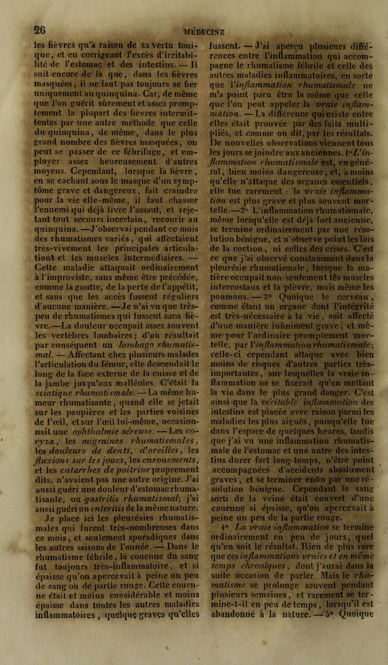 les fièvres qu’à raison de sa vertu toni- que, et en corrigeant P excès d'irritabi- lité de l’estoraac et des intestins. — Il suit encore de là que, dans les fièvres masquées, il ne faut pas toujours se fier uniquement au quinquina. Car, de même que l’on guérit sûrement et assez promp- tement la plupart des fièvres intermit- tentes par une autre méthode que celle du quinquina, de même, dans le plus grand nombre des fièvres masquées, on peut se passer de ce fébrifuge, et em- ployer assez heureusement d’autres moyens. Cependant, lorsque la lièvre , en se cachant sous le masque d’un symp- tôme grave et dangereux, fait craindre pour la vie elle-même, il faut chasser l’ennemi qui déjà livre l’assaut, et reje- tant tout secours incertain, recourir au quinquina. —J’observai pendant ce mois des rhumatismes variés , qui affectaient très-vivement les principales articula- tion! et les muscles intermédiaires. — Cette maladie attaquait ordinairement à l’improviste, sans même être précédée, comme la goutte, de la perte de l’appétit, et sans que les accès fussent réguliers d’aucune manière. —Je n’ai vu que très- peu de rhumatismes qui fussent sans fiè- vre.—La douleur occupait assez souvent les vertèbres lombaires; d’où résultait par conséquent un lombago rhumatis- mal. — Affectant chez plusieurs malades l’articulation du fémur, elle descendait le long de la face externe de la cuisse et de la jambe jusqu’aux malléoles. C’était la sciatique rhumatismale. — La même hu- meur rhumatisante , quand elle se jetait sur les paupières et les parties voisines de l’œil, et sur l’œil lui-même, occasion- nait une ophthalmie séreuse. — Les co- ryza , les migraines rhumatismales, les douleurs de dents, d*oreilles, les fluxions sur les joues, les enrouements, et les catarrhes de poitrine proprement dits, n’avaient pas une autre origine. J’ai aussi guéri une douleur d’estomac rhuma- tisante, ou qastriiis rhumatismal; j’ai aussi guéri un enter itis delà même nature. Je place ici les pleurésies rhumatis- males qui furent très-nombreuses dans ce mois, et seulement sporadiques dans les autres saisons de l’année. — Dans le rhumatisme fébrile, la couenne du sang fut toujours très-inflammatoire, et si épaisse qu’on apercevait à peine un peu de sang ou de partie rouge. Cette couen- ne était et moins considérable et moins épaisse dans toutes les autres maladies inflammatoires , quelque graves qu’elles fussent. — J’ai aperçu plusieurs diffé- rences entre l’inflammation qui accom- pagne le rhumatisme fébrile et celle des autres maladies inflammatoires, en sorte que Y inflammation rhumatismale ne m’a point paru être la même que celle que l’on peut appeler la vraie inflam- mation. — La différence qui existe entre elles était prouvée par des faits multi- pliés, et comme on dit, par les résultats. De nouvelles observations viennent tous les jours se joindre aux anciennes. 1 °L'in- flammation rhumatismale est, en géné- ral, bien moins dangereuse, et, à moins qu’elle n’attaque des organes essentiels, elle tue rarement : la vraie inflamma- tion est plus grave et plus souvent mor- telle.—2° L'inflammation rhumatismale, même lorsqu’elle est déjà fort ancienne, se termine ordinairement par une réso- lution bénigne, et n’observe point les lois de la coction, ni celles des crises. C’est ce que j’ai observé constamment dans la pleurésie rhumatismale, lorsque la ma- tière occupait non-seulement lès muscles intercostaux et la plèvre, mais même les poumons. — 3° Quoique le cerveau , comme étant un organe dont l’intégrité est très-nécessaire à la vie, soit affecté d’une manière infiniment grave , et mê- me pour l’ordinaire promptement mor- telle, par Y inflammation rhumatismale-, celle-ci cependant attaque avec bien moins de risques d’autres parties très- importantes, sur lesquelles la vraie in- flammation ne se fixerait qu’en mettant la vie dans le plus grand danger. C’est ainsi que la véritable inflammation des intestins est placée avec raison parmi les maladies les plus aiguës, puisqu’elle tue dans l’espace de quelques heures, tandis que j’ai vu une inflammation rhumatis- male de l’estomac et une autre des intes- tins durer fort long-temps, n’être point accompagnées d’accidents absolument graves, et se terminer enfin par une ré- solution bénigne. Cependant le sang sorti de la veine était couvert d’une couenne si épaisse, qu'on apercevait à peine un peu de la partie rouge. 4° La vraie inflammation se termine ordinairement en peu de jours, quel qu’en soit le résultat. Rien de plus rare que ces inflammations vraies et en même temps chroniques, dont j’aurai dans la suite occasion de parler. Mais le rhu- matisme se prolonge souvent pendant plusieurs semaines, et rarement se ter- mine-t-il en peu de temps , lorsqu’il est abandonné à la nature. — 5° Quoique