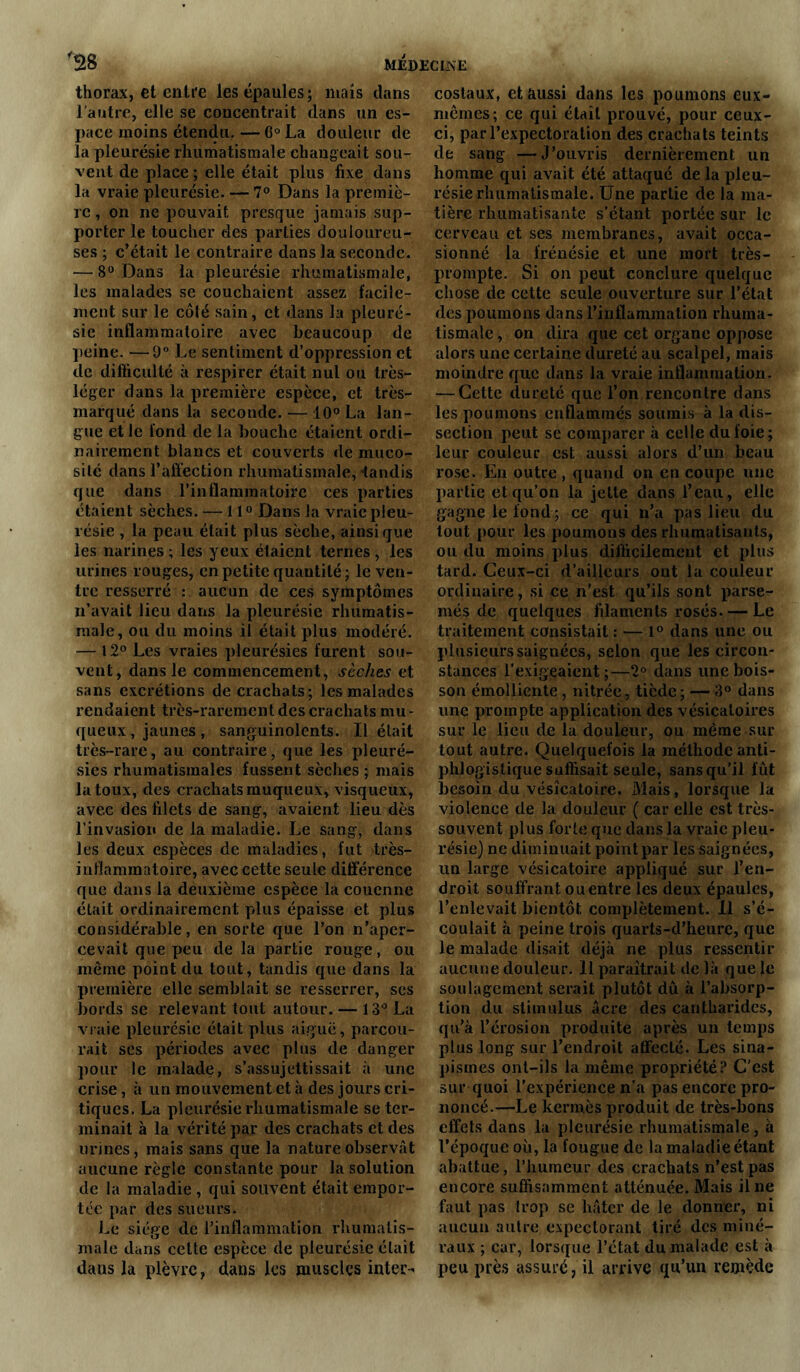 thorax, et entre les épaules; niais dans l'autre, elle se concentrait dans un es- pace moins étendu. — 6° La douleur de la pleurésie rhumatismale changeait sou- vent de place ; elle était plus fixe dans la vraie pleurésie. — 7° Dans la premiè- re , on ne pouvait presque jamais sup- porter le toucher des parties douloureu- ses ; c’était le contraire dans la seconde. — 8° Dans la pleurésie rhumatismale, les malades se couchaient assez facile- ment sur le côté sain, et dans la pleuré- sie inflammatoire avec beaucoup de peine. —9° Le sentiment d’oppression et de difficulté à respirer était nul ou très- léger dans la première espèce, et très- marqué dans la seconde. — 10° La lan- gue et le fond de la bouche étaient ordi- nairement blancs et couverts de muco- sité dans l’affection rhumatismale, tandis que dans l’inflammatoire ces parties étaient sèches. — 110 Dans la vraie pleu- résie , la peau était plus sèche, ainsique les narines ; les yeux étaient ternes , les urines rouges, en petite quantité; le ven- tre resserré : aucun de ces symptômes n’avait lieu dans la pleurésie rhumatis- male, ou du moins il était plus modéré. — 12° Les vraies pleurésies furent sou- vent, dans le commencement, sèches et sans excrétions de crachats; les malades rendaient très-rarement des crachats mu- queux , jaunes, sanguinolents. Il était très-rare, au contraire, que les pleuré- sies rhumatismales fussent sèches ; mais la toux, des crachats muqueux, visqueux, avec des filets de sang, avaient lieu dès l’invasion de la maladie. Le sang, dans les deux espèces de maladies, fut très- inflammatoire, avec cette seule différence que dans la deuxième espèce la couenne était ordinairement plus épaisse et plus considérable, en sorte que l’on n’aper- cevait que peu de la partie rouge, ou même point du tout, tandis que dans la première elle semblait se resserrer, scs bords se relevant tout autour. — 13° La vraie pleurésie était plus aiguë, parcou- rait ses périodes avec plus de danger pour le malade, s’assujettissait à une crise, à un mouvement et à des jours cri- tiques. La pleurésie rhumatismale se ter- minait à la vérité par des crachats et des urines, mais sans que la nature observât aucune règle constante pour la solution de la maladie , qui souvent était empor- tée par des sueurs. Le siège de l’inflammation rhumatis- male dans cette espèce de pleurésie était dans la plèvre, dans les muscles inter- costaux, et aussi dans les poumons eux- mêmes; ce qui était prouvé, pour ceux- ci, par l’expectoration des crachats teints de sang —J’ouvris dernièrement un homme qui avait été attaqué de la pleu- résie rhumatismale. Une partie de la ma- tière rhumatisante s’étant portée sur le cerveau et ses membranes, avait occa- sionné la frénésie et une mort très- prompte. Si on peut conclure quelque chose de cette seule ouverture sur l’état des poumons dans l’inflammation rhuma- tismale , on dira que cet organe oppose alors une certaine dureté au scalpel, mais moindre que dans la vraie inflammation. — Cette dureté que l’on rencontre dans les poumons enflammés soumis à la dis- section peut se comparer à celle du foie; leur couleur est aussi alors d’un beau rose. Eu outre , quand on en coupe une partie et qu’on la jette dans l’eau, elle gagne le fond ; ce qui n’a pas lieu du tout pour les poumons des rhumatisants, ou du moins plus difficilement et plus tard. Ceux-ci d’ailleurs ont la couleur ordinaire, si ce n’est qu’ils sont parse- més de quelques filaments rosés. — Le traitement consistait : — 1° dans une ou plusieurs saignées, selon que les circon- stances l’exigeaient;—2° dans une bois- son émolliente , nitrée, tiède; —3° dans une prompte application des vésicatoires sur le lieu de la douleur, ou même sur tout autre. Quelquefois la méthode anti- phlogistique suffisait seule, sans qu’il fût besoin du vésicatoire. Mais, lorsque la violence de la douleur ( car elle est très- souvent plus forte que dans la vraie pleu- résie) ne diminuait point par les saignées, un large vésicatoire appliqué sur l’en- droit souffrant ou entre les deux épaules, l’enlevait bientôt complètement. Il s’é- coulait à peine trois quarts-d’heure, que le malade disait déjà ne plus ressentir aucune douleur. Il paraîtrait de là que le soulagement serait plutôt dû à l’absorp- tion du stimulus âcre des cantharides, qu’à l’érosion produite après un temps plus long sur l’endroit affecté. Les sina- pismes ont-ils la même propriété? C'est sur quoi l’expérience n’a pas encore pro- noncé.—Le kermès produit de très-bons effets dans la pleurésie rhumatismale, à l’époque où, la fougue de la maladie étant abattue, l’humeur des crachats n’est pas encore suffisamment atténuée. Mais il ne faut pas trop se hâter de le donner, ni aucun autre expectorant tiré des miné- raux ; car, lorsque l’état du malade est à peu près assuré, il arrive qu’un remède