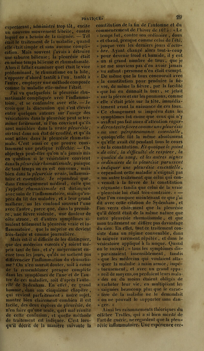 expectorant, administré trop tôt, excite un nouveau mouvement fébrile, contre lequel on a besoin de la saignée. — Tel était Je traitement de la maladie , quand elle était simple et sans aucune compli- cation. Mais souvent j’avais à détruire une saburre bilieuse ; la pleurésie était en même temps bilieuse et rhumatismale. Alors il fallait examiner quel était le vice prédominant, le rhumatisme ou la bile, s’opposer d’abord tantôt à l’un , tantôt a l’autre, employer une méthode composée comme la maladie elle-même l’était. J’ai vu quelquefois la pleurésie rhu- matismale compliquée avec l’inflamma- toire, et se confondre avec elle.—Je crois que la discussion qui s’est élevée entre quelques auteurs sur l’usage des vésicatoires dans la pleurésie peut se ter- miner facilement, si l’on convient qu’ils sont nuisibles dans la vraie pleurésie, surtout dans son état de crudité, et qu’ils sont utiles dans la pleurésie rhumatis- male. C’est aussi ce que prouve cons- tamment une pratique réfléchie. — On objectera peut-être qu’on n’a jamais mis en question si le vésicatoire convient dans la pleurésie rhumatismale, puisque de tout temps on en est convenu, mais bien dans la pleurésie vraie, inflamma- toire et essentielle. Je répondrai que, dans l'enseignement médical, celle que j’appelle rhumatismale est distinguée avec soin de l’inflammatoire, maisqu’au- près du lit des malades, et à leur grand malheur, on les confond souvent l’une avec l’autre , parce que, dans la premiè- re , une fièvre violente, une douleur de côte atroce, et d’autres symptômes si- mulent tellement la pleurésie vraie et in- flammatoire , que la méprise en devient très-facile et comme journalière. Mais est-il si difficile de les distinguer, que des médecins exercés s’y soient mé- pris tant de fois, et s’y méprennent en- core tous les jours, qu’ils ne sachent pas différencier l’inflammation du rhumatis- me? On n’en saurait douter, soit à cause de la ressemblance presque complète dans les symptômes de l’une et de l’au- tre de ces maladies, soit d’après l’aulo- rité de Sydenham. En effet, ce grand homme, dans son cinquième chapitre, qui revient parfaitement à notre sujet, montre bien clairement combien il est facile, des deux espèces de pleurésie, de n’en faire qu’une seule, quel mal résulte de celte confusion, et quelle méthode de traitement est indiquée. C’est lors- qu’il décrit de la manière suivante la constitution de là fin de l’automne et du commencement de l’hiver de 1675 : « Le )> lemps fut, contre son ordinaire , doux « et chaud, presque comme celui de l’été, » jusque vers les derniers jours d'octo- 3) bre. Ayant changé alors tout-à-coup m pour devenir froid et humide, il y eut 33 un si grand nombre de toux, que je 3> ne me souviens pas d’en avoir jamais 33 vu autant : personne n’en était exemp t. 33 De même que la toux concourait avec 33 la constitution pour produire la fiè- 33 vre, de même la fièvre , par la facilité 3> que lui en donnait la toux , se jetait » sur la plèvre et sur les poumons, comme 3) elle s’était jetée sur la tête, immédia- 33 tement avant la naissance de ces toux. 3) Ce changement si imprévu dans les 33 symptômes fut cause que ceux qui n’y 33 avaient pas fait assez d’attention regar- 3> dèrent cette fièvre comme unepleurésic 33 ou une péripneumonie essentielle, 33 quoiqu’elle fût la même absolument >3 qu’elle avait été pendant tous le cours 33 de lu constitution. Et quoiquele point » de côté, la difficulté de respirer, la 33 qualité du sang, et les autres signes 33 ordinaires de la pleurésie parussent 3> indiquer une pleurésie essentielle, 33 cependant cette maladie n’exigeait pas 3> un autre traitement que celui qui con- » venait à la fièvre de la constitution 3> régnante : tandis que celui de la vraie 3> pleurésie lui était très-contraire. 3> — Que l’on compare maintenant ce que j’ai dit avec cette citation de Sydenham, et l’on verra clairement que la pleurésie qu’il décrit était de la même nature que notre pleurésie rhumatismale , et que mon traitement ne diffère pas davantage du sien. En effet, tout ce traitement con- siste dans un régime convenable, dans la saignée rarement répétée , et dans le vésicatoire appliqué à la nuque. Quand on le suivait, « tous les symptômes dis— j) paraissaient insensiblement, tandis 3) que les médecins qui voulaient alla- 3) qtier la maladie à main armée, irnpé- 33 tueusement, et avec un grand appa- 3) reil de moyens,ou perdaient leurs mula- 3) des ou du moins étaient obligés de 3> racheter leur vie, en multipliant les 3) saignées beaucoup plus que le carac- 3> 1ère de la maladie ne le demandait 33 ou ne pouvait le supporter sans dan- 33'ger. j) Ainsi les raisonnements théoriques du célèbre Tralles, qui a si bien mérité de l’art de guérir, ne regardent que la pleu- résie inflammatoire. Une expérience cer-*