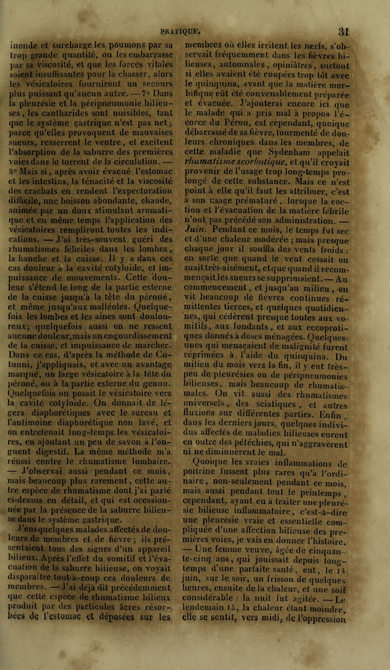inonde et surcharge les poumons par sa trop grande quantité, ou les embarrasse par sa viscosité, et que les forces vitales soient insuffisantes pour la chasser, alors les vésicatoires fourniront un secours plus puissant qu’aucun autre. —7° Dans la pleurésie et la péripneumonie bilieu- ses , les cantharides sont nuisibles, tant que le système gastrique n’est pas net ; parce qu’elles provoquent de mauvaises sueurs, resserrent le ventre, et excitent l’absorption de la saburre des premières voies dans le torrent de la circulation. — 8° Mais si, après avoir évacué l’estomac et les intestins, la ténacité et la viscosité des crachats en rendent l’expectoration difficile, une boisson abondante, chaude, animée par un doux stimulant aromati- que et en même temps l’application des vésicatoires rempliront toutes les indi- cations. — J’ai très-souvent guéri des rhumatismes fébriles dans les lombes, la hanche et la cuisse. Il y a dans ces cas douleur à la cavité cotyloïde, et im- puissance de mouvements. Cette dou- leur s’étend le long de la partie externe de la cuisse jusqu’à la tête du péroné, et même jusqu’aux malléoles. Quelque- fois les lombes et les aines sont doulou- reux; quelquefois aussi on ne ressent aucune douleur,mais un engourdissement de la cuisse, et impuissance de marcher. Dans ce cas, d’après la méthode de Co- tunni, j’appliquais, et avec un avantage, marqué, un large vésicatoire à la tête du péroné, ou à la partie externe du genou. Quelquefois on posait le vésicatoire vers la cavité cotyloïde. On donnait de lé- gers diaphorétiques avec le sureau et l’antimoine diaphorétique non lavé, et on entretenait long-temps les vésicatoi- res, en ajoutant un peu de savon à l’on- guent digestif. La même méthode m’a réussi contre le rhumatisme lombaire. — J’observai aussi pendant ce mois, mais beaucoup plus rarement, cette au- tre espèce de rhumatisme dont j’ai parlé ci-dessus en détail, et qui est occasion- née par la présence de la saburre bilieu- se dans le système gastrique. .l’eusquelques malades affectés de dou- leurs de membres et de fièvre; ils pré- sentaient tous des signes d’un appareil bilieux. Après l’effet du vomitif et l’éva- cuation de la saburre bilieuse, on voyait disparaître tout-à-coup ces douleurs de membres. — J’ai déjà dit précédemment que cette espèce de rhumatisme bilieux produit par des particules âcres résor- bées de l’estomac et déposées sur les membres où elles irritent les nerfs, s’ob- servait fréquemment dans les fièvres bi- lieuses, automnales, opiniâtres, surtout si elles avaient été coupées trop tôt avec le quinquina, avant que la matière mor- bifique eût été convenablement préparée et évacuée. J’ajouterai encore ici que le malade qui a pris mal à propos l’é- corce du Pérou, est cependant, quoique débarrassé de sa fièvre, tourmenté de dou- leurs chroniques dans les membres, de cette maladie que Sydenham appelait rhumatisme scorbutique, et qu’il croyait provenir de l’usage trop long-temps pro- longé de cette substance. Mais ce n’est point à elle qu’il faut les attribuer, c’est à son usage prématuré , lorsque la coc- tion et l’évacuation de la matière fébrile n’ont pas précédé son administration. — Juin. Pendant ce mois, le temps fut sec et d’une chaleur modérée-; mais presque chaque jour il souffla des vents froids : en sorte que quand le vent cessait on suait très-aisément, et que quand il recom- mençait les sueurs se supprimaient. — Au commencement, et jusqu’au milieu, on vit beaucoup de fièvres continues ré- mittentes tierces, et quelques quotidien- nes, qui cédèrent presque toutes aux vo- mitifs, aux fondants, et aux eccoproti- ques donnés à doses ménagées. Quelques- unes qui menaçaient de malignité furent réprimées à l’aide du quinquina. Du milieu du mois vers la fin, il y eut très- peu de pleurésies ou de péripneumonies bilieuses, mais beaucoup de rhumatis- males. On vit aussi des rhumatismes universels., des sciatiques , et autres fluxions sur différentes parties. Enfin , dans les derniers jours, quelques indivi- dus affectés de maladies bilieuses eurent en outre des pétéchies, qui n’aggravèrent ni ne diminuèrent le mal. Quoique les vraies inflammations de poitrine fussent plus rares qu’à l’ordi- naire, non-seulement pendant ce mois, mais aussi pendant tout le printemps ’ cependant, ayant eu à traiter une pleuré- sie bilieuse inflammatoire, c’est-à-dire une pleurésie vraie et essentielle com- pliquée d’une affection bilieuse des pre- mières voies, je vais en donner l’histoire. — Une femme veuve, âgée de cinquan- te-cinq ans, qui jouissait depuis long- temps d’une parfaite santé, eut, le 14 juin, sur le soir, un frisson de quelques heures, ensuite delà chaleur, et une soif considérable : la nuit lut agitée. Le lendemain 15, la chaleur étant moindre, elle se sentit, vers midi, de l’oppressiou