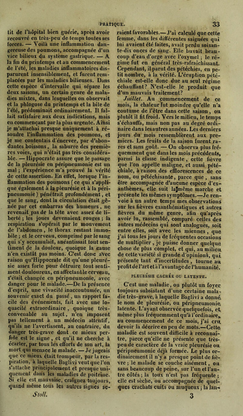 lit de l’hôpital bien guérie, après avoir recouvré en très-peu de temps toutes ses forces. — YoiJà une inflammation dan- gereuse des poumons, accompagnée d’un vice bilieux du système gastrique. — A la fin du printemps et au commencement de l’été, les maladies inflammatoires dis- parurent insensiblement, et furent rem- placées par les maladies bilieuses. Dans cette espèce d’intervalle qui sépare les deux saisons, un certain genre de mala- dies mixtes, dans lesquelles on observait et la phlogose du printemps et la bile de l’été, prédominait ordinairement. Il fal- lait satisfaire aux deux indications, mais en commençant par la plus urgente. Ainsi je m’attachai presque uniquement à ré- soudre l’inflammation des poumons, et je me contentais d’énerver, par d’abon- dantes boissons , la saburre des premiè- res voies, qui n’était pas très-considéra- ble. — Hippocrate assure que le passage de la pleurésie en péripneumonie est un mal ; l’expérience m’a prouvé la vérité de celte assertion. En effet, lorsque l’in- flammation des poumons ( ce qui s’appli- que également à la pleurésie et à la péri- pneumonie ) pénétrait profondément, et que le sang, dont la circulation était gê- née par cet embarras des humeurs , ne revenait pas de la tête avec assez de li- berté ; les joues devenaient rouges ; la respiration s’opérait par le mouvement de l’abdomen, le thorax restant immo- bile ; et le cerveau, comprimé par le sang qui s’y accumulait, anéantissait tout sen- timent de la douleur, quoique la cause n’en existât pas moins. C’est donc avec raison qu’Hippocrate dit qu’une pleuré- sie assez forte pour détruire tout senti- ment douloureux, en affectant le cerveau, S’était changée en péripneumonie, avec danger pour le malade.—De la présence d'esprit, une vivacité inaccoutumée, un souvenir exact du passé , un rapport fa- cile des événements, fait avec une lo- quacité extraordinaire, quoique très- convenable au sujet, n’en imposent pas tellement à un médecin attentif, qu’ils ne l’avertissent, au contraire, du danger très-grave dont ce mieux per- fide est le signe , et qu’il ne cherche à écarter, par tous les efforts de son art, la mort qui menace le malade. — Je jugeais que ce mieux était trompeur, par la res- piration, à laquelle Baglivi veut que l’on s’attache principalement et presque uni- quement dans les maladies de poitrine. Si elle est mauvaise, craignez toujours, quand même tous les autres signes se- StolL raient favorables.—J’ai calculé que cette femme, dans les différentes saignées qui lui avaient été faites, avait perdu soixan- te-dix onces de sang. Elle buvait beau- coup d’eau d’orge avec l’oxymel ; le ré- gime fut en général très-rafraîchissant. Cependant, il parut des pétéchies, en pe- tit nombre, à la vérité. L’éruption pété- chiale est-elle donc due au seul régime échauffant? N’est-elle le produit que d’un mauvais traitement? Juillet. Au commencement de ce mois, la chaleur fut moindre qu’elle n’a coutume de l’être dans cette saison , ou plutôt il fit froid. Vers le milieu, le temps s’échauffa, mais non pas au degré ordi- naire dans les autres années. Les derniers jours du mois ressemblèrent aux pre- miers. Les fruits de la saison furent ra- res et sans goût. — On observa plus fré- quemment que dans les mois précédents, parmi la classe indigente , cette fièvre que l’on appelle maligne, et aussi pété- chiale, à raison des efflorescences de ce nom, ou pétéchisante, parce que , sans être accompagnée d’aucune espèce d’ex- anthèmes, elle suit lajmême marche et présente les mêmes symptômes.—Je ren- voie à un autre temps mes observations sur les fièvres exanthématiques et autres fièvres du même genre, afin qu’après avoir lu, rassemblé, comparé celles des autres médecins qui sont analogues, soit entre elles, soit avec les miennes , que j’ai tous les jours de fréquentes occasions de multiplier , je puisse donner quelque chose de plus complet, et qui, au milieu de cette variété si grande d’opinions, qui présente tant d’incertitudes , tourne au profit de l’art et à l’avantage de l’humanité. PLEURÉSIE CACHÉE OU LATENTE. C’est une maladie, ou plutôt un foyer toujours subsistant d’une certaine mala- die très-grave, à laquelle Baglivi a donné, le nom de pleurésie, ou péripneumonie, latente. L’ayapt observée quelquefois, et même plus fréquemment qu’à l’ordinaire^ au commencement de ce mois, j’ai cru devoir la décrire en peu de mots.—Cette maladie est souvent difficile à reconnaî- tre, parce qu’elle ne présente que très- peu de caractère de la vraie pleurésie ou péripneumonie déjà formée. Le plus or- dinairement il n’y a presque point de fiè- vre ; le malade se couche aisément, ou sans beaucoup de peine, sur l’un et l’au- tre côtés ; la toux n’est pas fréquente ; elle est sèche, ou accompagnée de quel- ques crachats cuits ou muqueux ; la lan- 3