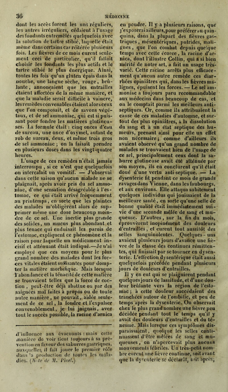 dont les accès furent les uns réguliers, les autres irréguliers, cédaient à l’usage des fondants entremêlés quelquefois avec la solution de tartre stibié, laquelle était même dans certains cas réitérée plusieurs lois. Les fièvres de ce mois eurent seule- ment ceci de particulier, qu’il fallait choisir les fondants les plus actifs et le tartre stibié le plus énergique. Ainsi, toutes les fois qu’un gluten épais dans la nouche, une langue sèche, rouge, brû- lante, annonçaient que les entrailles étaient affectées de la même manière, et que la maladie serait difficile à vaincre, les remèdes convenables étaient alors ceux que l’on composait, et de savons végé- taux, et de sel ammoniac, qui est si puis- sant pour fondre les matières glutineu- ses. La formule était : cinq onces d’eau de sureau, une once d’oxymel, autant de rob de sureau, deux, et même trois gros de sel ammoniac ; on la faisait prendre en plusieurs doses dans les vingt-quatre heures. L’usage de ces remèdes n’était jamais interrompu , si ce n’est que quelquefois on intercalait un vomitif. — J’observai dans celle saison qu’aucun malade ne se plaignait, après avoir pris du sel ammo- niac, d’une sensation désagréable à l’es- tomac, ce qui était arrivé fréquemment au printemps, en sorte que les plaintes des malades m’obligèrent alors de sup- primer même une dose beaucoup moin- dre de ce sel. Une inertie plus grande des solides, un mucus plus abondant et plus tenace qui enduisait les parois de l’estomac, expliquent ce phénomène et la raison pour laquelle un médicament in- cisif et atténuant était indiqué.—Je n’ai employé que ces moyens pour le plus grand nombre des malades dont les for- ces vitales étaient suffisantes pour domp- ter la matière morbifique. Mais lorsque l’abondance et la ténacité de cette matière se trouvaient telles que la force de coc- tion , peut-être déjà abattue ou par des saignées mal faites à propos ou de toule autre manière , ne pouvait, aidée seule- ment de ce sel, la fondre et l’expulser convenablement, je lui joignais, avec tout le succès possible, la racine d’arnica d’influence aux évacuants : mais celte manière de voir lient toujours à sa pré- vention en faveur des saburresgastriques, auxquelles il fait jouer le premier rôle dans \a production de toutes les mala- dies. (JSote de JL Pinel.) en poudre. Il y a plusieurs raisons, què j’exposerai ailleurs, pour préférer au quin- quina, dans la plupart des fièvres gas- triques , mésentériques, putrides, mali- gnes , que l’on combat depuis quelque temps avec cette écorce, la racine d’ar- nica, dont l'illustre Collin, qui a si bien mérité de notre art, a fait un usage très- varié. Cette racine arrêta plus efficace- ment qu’aucun autre remède ces diar- rhées opiniâtres qui, dans les fièvres ma- lignes, épuisent les forces. — Le sel am- moniac a toujours paru recommandable aux médecins dans beaucoup de cas, et on le comptait parmi les meilleurs anti- septiques. Or, comme ils attribuaient la cause de ces maladies d’automne, et sur- tout des plus opiniâtres, à la dissolution du sang et à un état septique des hu- meurs, prenant ainsi pour elle un effet non nécessaire ; comme d’ailleurs ils avaient observé qu’un grand nombre de malades se trouvaient bien de l’usage de ce sel, principalement ceux dont la sa- burre glutineuse avait été atténuée par son moyen, ils en conclurent qu’il était doué d’une vertu anti-septique. — La dysenterie fit pendant ce mois de grands ravages dans Yienne, dans les faubourgs, et aux environs. Elle attaqua subitement quelques individus qui jouissaient de la meilleure santé , en sorte qu’une selle de bonne qualité était immédiatement sui- vie d’une seconde mêlée de sang et mu- queuse. D’autres , sur la fin du mois, éprouvèrent inopinément des douleurs d’entrailles, et eurent tout aussitôt des selles sanguinolentes. Quelques - uns avaient plusieurs jours d’avance une fiè- vre de la classe des continues rémitten- tes, qui finissait par se tourner en dysen- terie. L’effection dysentérique était aussi quelquefois précédée pendant plusieurs jours de douleurs d’entrailles. Il y en eut qui se plaignirent pendant quelques jours de lassitude, et d’une dou- leur brûlante vers la région de l’esto- mac ; à cette douleur succédaient des tranchées autour de l’ombilic, et peu de temps après la dysenterie. On observait chez le plus grand nombre une fièvre peu décidée pendant tout le temps qu’il y avait des douleurs d’entrailles et du té- nesme. Mais lorsque ces symptômes dis- paraissaient , quoique les selles conti- nuassent d’être mêlées de sang et mu- queuses , on n’apercevait plus aucuns mouvements fébriles. Un très-petit nom- bre eurent une fièvre continue, soit avant que la dysenterie se déclarât, soit après;