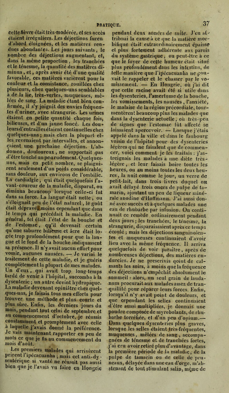 celte fièvre était très‘modérée, et ses accès pendant deux années de suite. J’en aC' étaient irréguliers. Les déjections furen tribuai la cause à ce que la matière inor- d’abord éloignées, et les matières ren- bilique était extraordinairement épaisse dues abondantes. Les jours suivants, le et plus fortement adhérente aux parois nombre des déjections augmentant, et, du système gastrique, ou peut-être à ce dans la même proportion , les tranchées que le foyer de cette humeur était situé et le ténesme, la quantité des matières di- plus profondément dans les intestins, de minua , et, après avoir été d'une qualité telle manière que l’ipécacuanha ne pou- favorable, ces matières varièrent pour la vait le rappeler et le chasser par le vo- couleur et la consistance, rouillées chez missement. — En Hongrie, où j’ai dit plusieurs, chez quelques-uns semblables que cette racine avait été si utile dans à de la lie, très-vertes, muqueuses, me- les dysenteries, l’amertume de la bouche, lées de sang. La maladie étant bien con- les vomissements, les nausées , l’anxiété, firmée, il s’y joignit des envies fréquen- le malaise de la région précordiale, tour- tes d uriner, avec strangurie. Les urines mentèreni beaucoup plus les malades que étaient en petite quantité chaque fois, dans la dysenterie actuelle, où très-peu bilieuses, et d’un jaune foncé. Les dou- de signes que l’estomac fût affecté se leursd’entraillesétaient continuelles chez laissaient apercevoir. — Lorsque j’étais quelques-uns ; mais chez la plupart el- appelé dans la ville et dans le faubourg les revenaient par intervalles, et annon- voisin de l’hôpital pour des dysenteries çaient une prochaine déjection. L’ab- légères qui ne faisaient que de commen- dpmen, douloureux , ne supportait /pas cer, voici comment je les traitais : j’as- d être touché unpeurudement.Quelques- treignais les malades à une diète très- uns, mais en petit nombre, se plaigni- légère, et leur faisais boire toutes les rent seulement d’un poids considérable, heures, ou au moins toutes les deux heu- sans douleur, aux environs de l’ombilic, res, la nuit comme le jour, un verre de La cardialgie, qui était quelquefois l’a- petit-lait, dans trois livres duquel ou vant-coureur de la maladie, disparut, ou avait délayé trois onces de pulpe de ta- diminua beaucoup lorsque celle-ci fut marin, ajoutant un peu de liqueur miné- dans sa force. La langue était nette, ou raie anodine d’Hoffmann. J’ai aussi don- s éloignait peu de 1 état naturel, le goût né avec succès et à quelques malades une était dépravé&moms cependant que dans eau de rhubarbe par infusion. On conti- le temps qui précédait la maladie. En nliait ce remède ordinairement pendant général, tel était 1 état de la bouche et deux jours ; les tranchées, le ténesme, la de 1 estomac, qq’il devenait certain strangurie, disparaissaient après ce temps qu une saburre biiiferrse et acre était lo- écoulé ; mais les déjections sanguinoîen- gee trop profondément pour que la lan- tes et muqueuses continuaient d’avoir gue et le iond de la bouche indiquassent lieu avec la même fréquence. Il arriva sa presence. Il n’y avait aucun effort pour quelquefois de voir paraître , après de vomir, aucunes nausées. — Je variai le nombreuses déjections, des matières en- traitement de cette maladie, et je guéris durcies. Je ne prescrivis qoiut de cal- completement la plupart de mes malades, niants les soirs, à moins que la fréquence Un d eux , qui avait trop long-temps des déjections n’empêchât absolument le tarde de venir à l’hôpital, succomba à la sommeil : alors, un seul grain de lauda- dysenterie ; un autre devint bydropique. num procurait aux malades assez de tran- La maladie devenant opiniâtre chez quel- quillité pour réparer leurs forces. Enfin, ques-uns, je taisais tous mes efforts pour lorsqu’il n’y avait point de douleurs, et trouver une méthode et plus courte et que cependant les selles continuaient plus sure. Enfin, les derniers jours du d’être aussi multipliées, je donnais une mois, pendant tout celui de septembre et poudre composée de myrobolants, de rliu- au commencement d’octobre, je réussis barbe torréfiée* et d’un peu d’opium.— constamment et promptement avec celle Dans quelques dysenteries plus graves, a laquelle j’avais donné la préférence, lorsque les selles étaient très-fréquentes. Je vais maintenant rapporter en peu de muqueuses, mêlées de sang , accompa- mols ce que je fis au commencement du gnées de ténesme et de tranchées fortes, mois a août. j’ai cru avoir retiré plus d’avantage, dans Les premiers malades qui arrivèrent la première période de la maladie, de la purent 1 îptcacuanha-, mais ect anti-dy - pulpe de tamarin ou de celle de pru- senterique si^ vante ne réussit pas aussi neaux, délayée dans une eau d’orge, m’ab- tnen que je 1 avais vu faire en Hongrie stenant de tout stimulant salin, même de