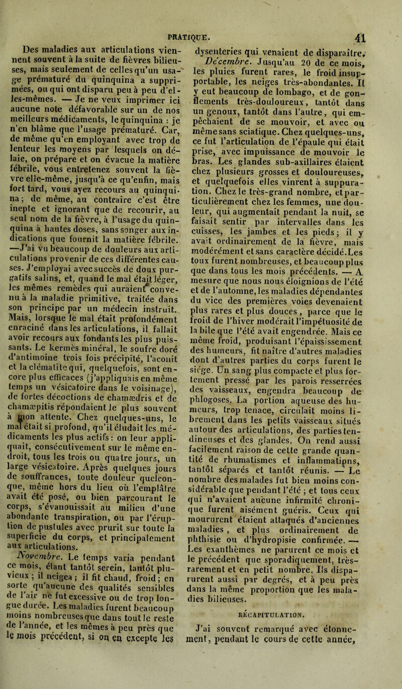 Des maladies aux articulations vien- nent souvent à la suite de fièvres bilieu- ses, mais seulement de celles qu’un usa- ge prématuré du quinquina a suppri- mées, ou qui ont disparu peu à peu d'el- les-mêmes. — Je ne veux imprimer ici aucune note défavorable sur un de nos meilleurs médicaments, le quinquina : je n’en blâme que l’usage prématuré. Car, de même qu’en employant avec trop de lenteur les moyens par lesquels on dé- laie, on prépare et on évacue la matière fébrile, vous entretenez souvent la fiè- vre elle-même, jusqu’à ce qu’enfin, mais fort tard, vous ayez recours au quinqui- na; de même, au contraire c’est être inepte et ignorant que de recourir, au seul nom de la fièvre, à l’usage du quin- quina à hautes doses, sans songer aux in- dications que fournit la matière fébrile. —J’ai vu beaucoup de douleurs aux arti- culations provenir de ces différentes cau- ses. J’employai avec succès de doux pur- gatifs salins, et, quand le mal était léger, les mêmes remèdes qui auraient; conve- nuà la maladie primitive, traitée dans son principe par un médecin instruit. Mais, lorsque le mal était profondément enraciné dans les articulations, il fallait avoir recours aux fondants les plus puis- sants. Le kermès minéral, le soufre doré d’antimoine trois fois précipité, l’aconit et la clématite qui, quelquefois, sont en- core plus efficaces (j’appliquais en même temps un vésicatoire dans le voisinage], de fortes décoctions de chamædris et de chamæpitis répondaient le plus souvent à mon attente. Chez quelques-uns, le mal était si profond, qu’il éludait les mé- dicaments les plus actifs : on leur appli- quait, consécutivement sur le même en- droit, tous les trois ou quatre jours, un large vésicatoire. Après quelques jours de souffrances, toute douleur quelcon- que, même hors du lieu où l’emplâtre avait été posé, ou bien parcourant le corps, s’évanouissait au milieu d’une abondante transpiration, ou par l’érup- tion de pustules avec prurit sur toute la superficie du corps, et principalement aux articulations. Novembre. Le temps varia pendant ce mois, étant tantôt serein, tantôt plu- vieux ; il neigea ; il fit chaud, froid; en sorte qu aucune des qualités sensibles de 1 air ne fut excessive ou de trop lon- gue duree. Les maladies furent beaucoup moins nombreuses que dans tout le reste de 1 annee, et les mêmes à peu près que le mois précédent, si on en excepte les dysenteries qui venaient de disparaître,' Décembre. Jusqu’au 20 de ce mois, les pluies furent rares, le froid insup- portable, les neiges très-abondantes. Il y eut beaucoup de lombago, et de gon- flements très-douloureux, tantôt dans un genoux, tantôt dans l’autre, qui em- pêchaient de se mouvoir, et avec ou même sans sciatique. Chez quelques-uns, ce fut l’articulation de l’épaule qui était prise, avec impuissance de mouvoir le bras. Les glandes sub-axillaires étaient chez plusieurs grosses et douloureuses, et quelquefois elles vinrent à suppura- tion. Chez le très-grand nombre, etpar- ticulièrement chez les femmes, une dou- leur, qui augmentait pendant la nuit, se faisait sentir par intervalles dans les cuisses, les jambes et les pieds; il y avait ordinairement de la fièvre, mais modérément et sans caractère décidé.Les toux furent nombreuses, et beaucoup plus que dans tous les mois précédents. — A mesure que nous nous éloignions de l’été et de l’automne, les maladies dépendantes du vice des premières voies devenaient plus rares et plus douces , parce que le froid de l’hiver modérait l’impétuosité de la bile que l’été avait engendrée. Mais ce même froid, produisant l’épaississement des humeurs, fit naître d’autres maladies dont d’autres parties du corps furent le siège. Un sang plus compacte et plus for- tement pressé par les parois resserrées des vaisseaux, engendra beaucoup de phlogoses, La portion aqueuse des hu- meurs, trop tenace, circulait moins li- brement dans les petits vaisseaux situés autour des articulations, des parties ten- dineuses et des glandes. On rend aussi facilement raison de cette grande quan- tité de rhumatismes et inflammations, tantôt séparés et tantôt réunis. —- Le nombre des malades fut bien moins con- sidérable que pendant l’été ; et tous ceux qui n’avaient aucune infirmité chroni- que furent aisément guéris. Ceux qui moururent étaient attaqués d’anciennes maladies , et plus ordinairement de phthisie ou d’hydropisie confirmée. — Les exanthèmes ne parurent ce mois et le précédent que sporadiquement, très- rarement et en petit nombre. Ils dispa- rurent aussi par degrés, et à peu près dans la même proportion que les mala- dies bilieuses. RECAPITULATION. J’ai souvent remarqué avec étonne- ment, pendant le cours de cette année,