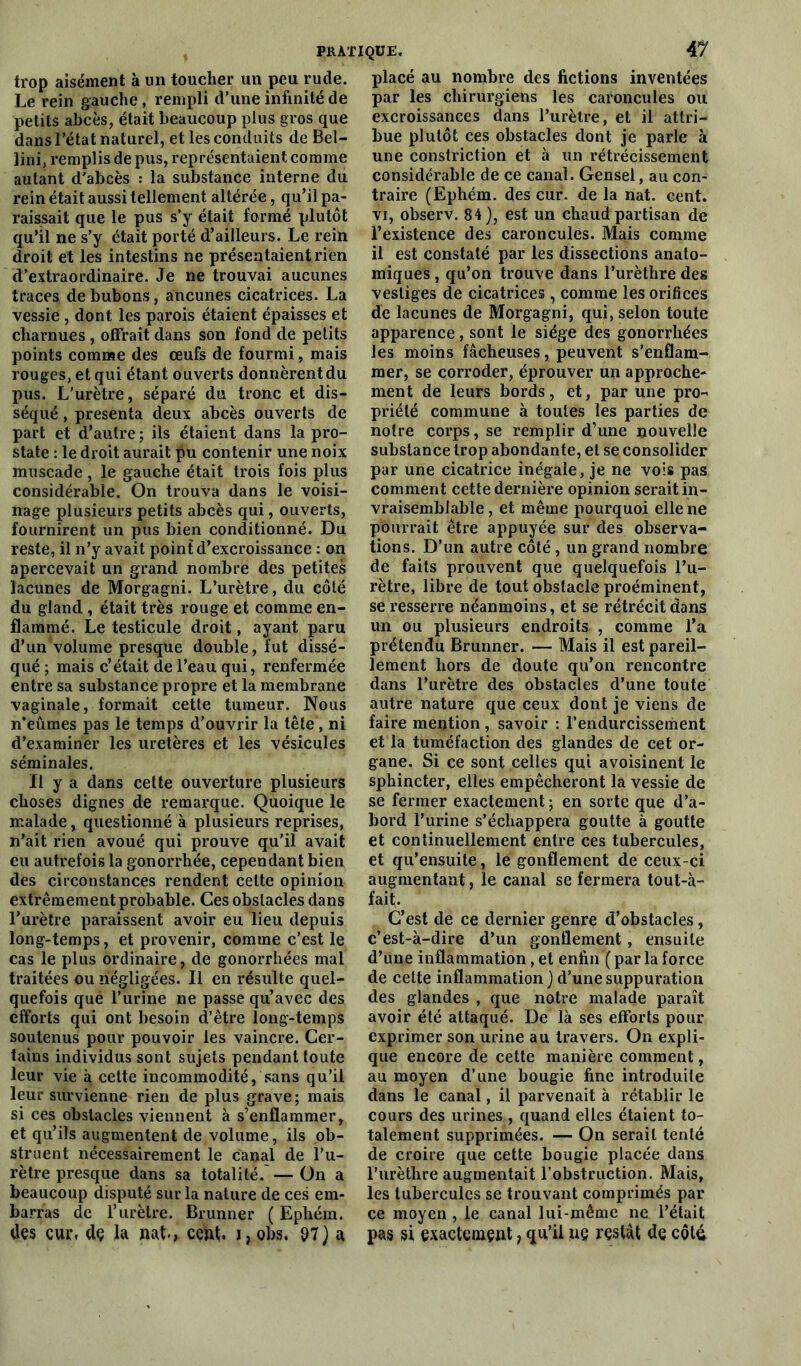 trop aisément à un toucher un peu rude. Le rein gauche, rempli d’une infinité de petits abcès, était beaucoup plus gros que dans l’état naturel, et les conduits de Bel- lini, remplis de pus, représentaient comme autant d'abcès : la substance interne du rein était aussi tellement altérée, qu’il pa- raissait que le pus s’y était formé plutôt qu’il ne s’y était porté d’ailleurs. Le rein droit et les intestins ne présentaient rien d’extraordinaire. Je ne trouvai aucunes traces de bubons, aucunes cicatrices. La vessie , dont les parois étaient épaisses et charnues , offrait dans son fond de petits points comme des œufs de fourmi, mais rouges, et qui étant ouverts donnèrent du pus. L’urètre, séparé du tronc et dis- séqué , présenta deux abcès ouverts de part et d’autre ; ils étaient dans la pro- state : le droit aurait pu contenir une noix muscade , le gauche était trois fois plus considérable. On trouva dans le voisi- nage plusieurs petits abcès qui, ouverts, fournirent un pus bien conditionné. Du reste, il n’y avait point d’excroissance : on apercevait un grand nombre des petites lacunes de Morgagni. L’urètre, du côté du gland , était très rouge et comme en- flammé. Le testicule droit, ayant paru d’un volume presque double, fut dissé- qué ; mais c’était de l’eau qui, renfermée entre sa substance propre et la membrane vaginale, formait cette tumeur. Nous n’eûmes pas le temps d’ouvrir la tête, ni d’examiner les uretères et les vésicules séminales. Il y a dans cette ouverture plusieurs choses dignes de remarque. Quoique le malade, questionné à plusieurs reprises, n’ait rien avoué qui prouve qu'il avait eu autrefois la gonorrhée, cependant bien des circonstances rendent cette opinion extrêmement probable. Ces obstacles dans l’urètre paraissent avoir eu lieu depuis long-temps, et provenir, comme c’est le cas le plus ordinaire, de gonorrhées mal traitées ou négligées. Il en résulte quel- quefois qué l’urine ne passe qu’avec des efforts qui ont besoin d’être long-temps soutenus pour pouvoir les vaincre. Cer- tains individus sont sujets pendant toute leur vie à cette incommodité, sans qu’il leur survienne rien de plus grave; mais si ces obstacles viennent à s’enflammer, et qu’ils augmentent de volume, ils ob- struent nécessairement le canal de l’u- rètre presque dans sa totalité/—On a beaucoup disputé sur la nature de ces em- barras de l’urètre. Brunner ( Ephém. des cur, dç la nat-, cent. i?gbs. 97) a placé au nombre des fictions inventées par les chirurgiens les caroncules ou excroissances dans l’urètre, et il attri- bue plutôt ces obstacles dont je parle à une constriction et à un rétrécissement considérable de ce canal. Gensel, au con- traire (Ephém. des cur. de la nat. cent, vi, observ. 84), est un chaud partisan de l’existence des caroncules. Mais comme il est constaté par les dissections anato- miques, qu’on trouve dans l’urèthre des vestiges de cicatrices , comme les orifices de lacunes de Morgagni, qui, selon toute apparence, sont le siège des gonorrhées les moins fâcheuses, peuvent s’enflam- mer, se corroder, éprouver un approche- ment de leurs bords, et, par une pro- priété commune à toutes les parties de notre corps, se remplir d’une nouvelle substance trop abondante, et se consolider par une cicatrice inégale, je ne vois pas comment cette dernière opinion serait in- vraisemblable, et même pourquoi elle ne pourrait être appuyée sur des observa- tions. D’un autre côté, un grand nombre de faits prouvent que quelquefois l’u- rètre, libre de tout obstacle proéminent, se resserre néanmoins, et se rétrécit dans un ou plusieurs endroits , comme l’a prétendu Brunner. — Mais il est pareil- lement hors de doute qu’on rencontre dans l’urètre des obstacles d’une toute autre nature que ceux dont je viens de faire mention , savoir : l’endurcissement et la tuméfaction des glandes de cet or- gane. Si ce sont celles qui avoisinent le sphincter, elles empêcheront la vessie de se fermer exactement ; en sorte que d’a- bord l’urine s’échappera goutte à goutte et continuellement entre ces tubercules, et qu’ensuite, le gonflement de ceux-ci augmentant, le canal se fermera tout-à- fait. C’est de ce dernier genre d’obstacles, c’est-à-dire d’un gonflement , ensuite d’une inflammation, et enfin ( par la force de cette inflammation ) d’une suppuration des glandes , que notre malade paraît avoir été attaqué. De là ses efforts pour exprimer son urine au travers. On expli- que encore de cette manière comment, au moyen d’une bougie fine introduite dans le canal, il parvenait à rétablir le cours des urines , quand elles étaient to- talement supprimées. — On serait tenté de croire que cette bougie placée dans l’urèthre augmentait l’obstruction. Mais, les tubercules se trouvant comprimés par ce moyen , le canal lui-même ne l’était pas si exactement, qu’il ne restât de côté