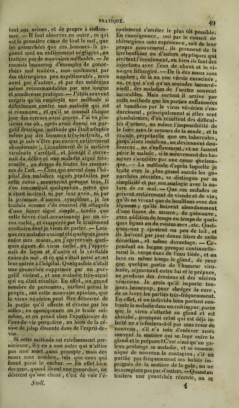 tant aux urines, et de propre à enflam- mer. — Tl faut observer en outre , ce qui est la première cause de tout le mal, que les gonorrhées que ces hommes-là ga- gnent sont ou entièrement négligées, ou traitées par de mauvaises méthodes. — Je connais beaucoup d’exemples de gonor- rhées mal traitées , non-seulement par des chirurgiens peu expérimentés , mais aussi par d’autres, et par des médecins même recommandables par une longue et nombreuse pratique. — J’étais souvent surpris qu’on employât une méthode si défectueuse contre une maladie qui est si commune, et qu’il se commît chaque jour des erreurs aussi graves. J’ai vu plu- sieurs cas où, après avoir donné un pur- gatif drastique (méthode qui était adoptée même par des hommes très-instruits,, et que je sais n’être pas encore entièrement abandonnée), l’écoulement de la matière virulente s’arrêtait, et bientôt il surve- nait du délire et une maladie aiguë très- cruelle , au dessus de toutes les ressour- ces de l’art. — Ceux qui eurent dans l’hô- pital des maladies aiguës produites par cette cause , moururent presque tous. Il s’en rencontrait quelquefois, parce que n’étant instruit ni par leur aveu, ni par la présence d’aucun symptôme, je les traitais comme s’ils eussent été attaqués d’une fièvre aiguë simple, tandis que cette fièvre était occasionnée par un vi- rus caché , et exaspérée par le traitement contraire dont je viens de parler. — Lors- que ces malades avaient été quelques jours entre mes mains, ou j’apercevais quel- ques signes de virus caché, ou j’appre- nais de façon et d’autre et la véritable cause du mal , et ce qui s'était passé avant leur entrée à l’hôpital. Quelquefois c’était une gonorrhée supprimée par un pur- gatif violent, et une maladie très-aiguë qui en était résultée. En effet, un grand nombre de personnes, surtout parmi le peuple, ont cette mauvaise opinion, que le virus vénérien peut être détourné de la partie qu’il affecte et évacué par les selles ; en conséquence on se traite soi- même, et on prend chez l'apothicaire de l’eau-de-vie purgative , ou bien de la ré- sine de jalap dissoute dans de l’esprit-de- vin. Si cette méthode est extrêmement per- nicieuse, il y en a une autre qui n’attire pas une mort aussi prompte , mais des maux sans nombre, tels que ceux qui firent périr le cocher. — En effet bien des gens, quand ils ont une gonorrhée, ne désirent qu’une chose , c’est dç voir l’é- StolL coulement s’arrêter le plus tôt possible. En conséquence, soit par le conseil de chirurgiens sans expérience, soit de leur propre mouvement, ils prennent de là terebenthine ou d’autres stypiiques oui arrêtent 1 écoulement, ou bien ils font des injections avec l’eau de chaux et le vi- naigre lithargiré. - De là des maux sans nombre ; de là ou une vérole enracinée ou, ce qui n est qu un moindre inconvé- nient , des maladies de l’urètre souvent incurables. Mais surtout il arrive par cette méthode que les parties enflammées et tuméfiées par le virus vénérien s’en- durcissent , principalement si elles sont glanduleuses; d’où résultent des difficul- tés d’uriner, ou même l’impossibilité de le faire sans Je secours de la sonde, et la crainte perpétuelle que ces tubercules jusqu alors indolens , ne deviennent dou- loureux , ne s’enflamment, et ne fassent périr le malade, si le mouvement des hu- meurs s accélère par une cause quelcon- que. — La méthode d’après laquelle je traite avec le plus grand succès les go- norrhées récentes, se distingue par sa simplicité et par son analogie avec la na- ture de ce mai. — Que ces malades se privent entièrement de viande et de vin - qu ils ne vivent que de bouillons avec des légumes; qu ils boivent abondamment d une tisane de mauve , de guimauve avec addition de temps en temps de quel- ques figues ou de raisins secs , etc. Quel- ques-uns y ajoutent un peu de lait, et ils boivent par jour douze litres de celte décoction, et même davantage. — Ce- pendant on baigne presque continuelle- ment la verge dans de l’eau tiède, et ou lave en meme temps le gland, de peur que quelque partie de l’humeur viru- lente, séjournant entre lui et le prépuce ne produise des érosions et des ulcères vénériens. Je crois qu’il importe tou- jours beaucoup, pour abréger la cure , de se laver les parties très-fréquemment! En eliet, si un individu bien portant con- tacte la maladie dans un coït impur parce que le virus s’attache au gland et est absorbé, pourquoi celui qui est déjà in- fecté ne s infectera-t-il pas sans cesse de nouveau, s il n a soin d’enlever assez souvent la matière qui se loge entre le gland et le prépuce? C’est ainsi qu’un ga- ie.11* prolonge sa maladie, et se commu- nique de nouveau la contagion, s’il ne purifie pas fréquemment ses habits im- prégnés de la matière de la gale, ou ne les remplace pas par d’autres. —Quand on traitera une gonorrhée récente, on sç 4