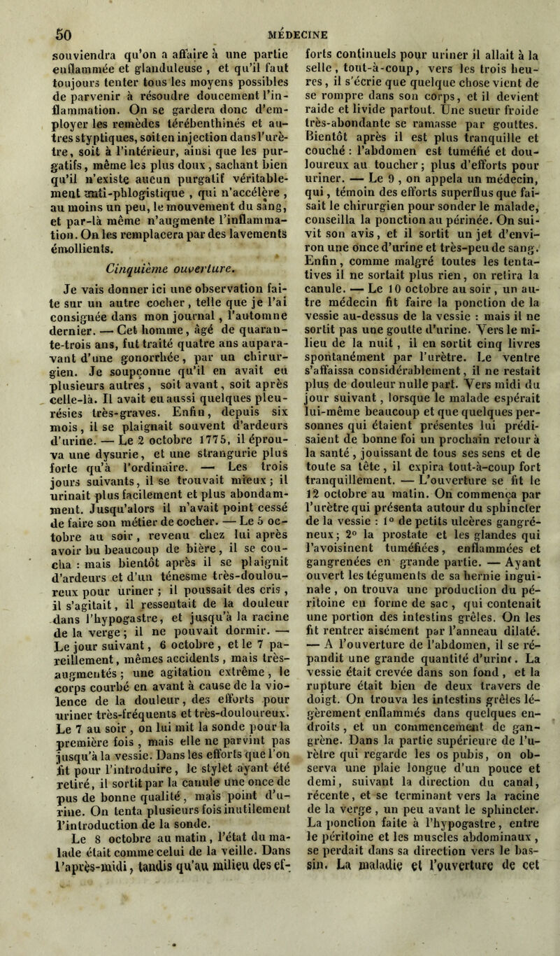 souviendra qu’on a affaire à une partie enflammée et glanduleuse , et qu’il faut toujours tenter tous les moyens possibles de parvenir à résoudre doucement l’in- flammation. On se gardera donc d’em- ployer les remèdes térébenthinés et au- tres styptiques, soiten injection dansl'urè- tre, soit à l’intérieur, ainsi que les pur- gatifs , même les plus doux, sachant bien qu’il n’existe aucun purgatif véritable- ment œadi-phlogistique , qui n’accélère , au moins un peu, le mouvement du sang, et par-là même n’augmente l’inflamma- tion. On les remplacera par des lavements émollients. Cinquième ouverture. Je vais donner ici une observation fai- te sur un autre cocher, telle que je l’ai consignée dans mon journal, l’automne dernier. — Cet homme, âgé de quaran- te-trois ans, fut traité quatre ans aupara- vant d’une gonorrhée, par un chirur- gien. Je soupçonne qu’il en avait eu plusieurs autres, soit avant, soit après celle-là. Il avait eu aussi quelques pleu- résies très-graves. Enfin, depuis six mois, il se plaignait souvent d’ardeurs d’urine. — Le 2 octobre 1775, il éprou- va une dysurie, et une strangurie plus forte qu’à l’ordinaire. — Les trois jours suivants, il se trouvait mieux; il urinait plus facilement et plus abondam- ment. Jusqu’alors il n’avait point cessé de faire son métier de cocher. — Le 5 oc- tobre au soir , revenu chez lui après avoir bu beaucoup de bière, il se cou- cha : mais bientôt après il se plaignit d’ardeurs et d’un ténesme très-doulou- reux pour uriner ; il poussait des cris, il s’agitait, il ressentait de la douleur dans l’hypogastre, et jusqu’à la racine de la verge ; il ne pouvait dormir. — Le jour suivant, 6 octobre , et le 7 pa- reillement , mêmes accidents , mais très- augmentés; une agitation extrême , le corps courbé en avant à cause de la vio- lence de la douleur, des efforts pour uriner très-fréquents et très-douloureux. Le 7 au soir , on lui mit la sonde pour la première fois , mais elle ne parvint pas jusqu’à la vessie. Dans les efforts que l’on fit pour l’introduire, le stylet ayant été retiré, il sortit par la canule une once de pus de bonne qualité, mais point d’u- rine. On tenta plusieurs fois inutilement l’introduction de la sonde. Le 8 octobre au matin , l’état du ma- lade était comme celui de la veille. Dans l’après-midi, tandis qu’au milieu des ef- forts continuels pour uriner il allait à la selle, tout-à-coup, vers les trois heu- res , il s’écrie que quelque chose vient de se rompre dans son corps, et il devient raide et livide partout. Une sueur froide très-abondante se ramasse par gouttes. Bientôt après il est plus tranquille et couché : l’abdomen est tuméfié et dou- loureux au toucher ; plus d’efforts pour uriner. — Le 9 , on appela un médecin, qui, témoin des efforts superflus que fai- sait le chirurgien pour sonder le malade, conseilla la ponction au périnée. On sui- vit son avis, et il sortit un jet d’envi- ron une once d’urine et très-peu de sang. Enfin, comme malgré toutes les tenta- tives il ne sortait plus rien, on retira la canule. — Le 10 octobre au soir , un au- tre médecin fit faire la ponction de la vessie au-dessus de la vessie : mais il ne sortit pas une goutte d’urine. Vers le mi- lieu de la nuit, il en sortit cinq livres spontanément par l’urètre. Le ventre s’affaissa considérablement, il ne restait plus de douleur nulle part. Vers midi du jour suivant, lorsque le malade espérait lui-même beaucoup et que quelques per- sonnes qui étaient présentes lui prédi- saient de bonne foi un prochain retour à la santé , jouissant de tous ses sens et de toute sa tête , il expira tout-à-coup fort tranquillement. — L’ouverture se fit le 12 octobre au matin. On commença par l’urètre qui présenta autour du sphincter de la vessie : t° de petits ulcères gangré- neux ; 2° la prostate et les glandes qui l’avoisinent tuméfiées, enflammées et gangrenées en grande partie. — Ayant ouvert les téguments de sa hernie ingui- nale , on trouva une production du pé- ritoine en forme de sac , qui contenait une portion des intestins grêles. On les fit rentrer aisément par l’anneau dilaté. — A l’ouverture de l’abdomen, il se ré- pandit une grande quantité d’urine. La vessie était crevée dans son fond , et la rupture était bien de deux travers de doigt. On trouva les intestins grêles lé- gèrement enflammés dans quelques en- droits , et un commencement de gan- grène. Dans la partie supérieure de l’u- rètre qui regarde les os pubis, on ob- serva une plaie longue d’un pouce et demi, suivant la direction du canal, récente, et se terminant vers la racine de la verge , un peu avant le sphincter. La ponction faite à l’hypogastre, entre le péritoine et les muscles abdominaux , se perdait dans sa direction vers le bas- sin. La maladie et l’ouverture de cet