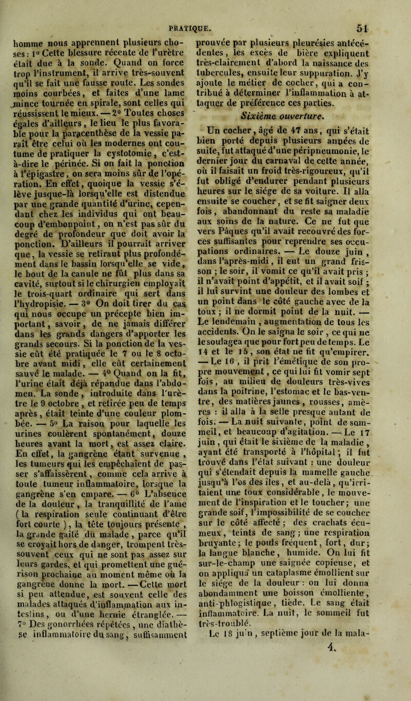 homme nous apprennent plusieurs cho- ses: 1° Celte blessure récente de l’urètre était due à la sonde. Quand on force trop l’instrument, il arrive très-souvent qu’il se fait une fausse route. Les sondes moins courbées, et faites d’une lame mince tournée en spirale, sont celles qui réussissent le mieux. — 2° Toutes choses égales d’ailleurs , le lieu le plus favora- ble pour la par^centhëse de la vessie pa- raît être celui ou les modernes ont cou- tume de pratiquer la cystotomie , c’est- à-dire le périnée. Si on fait la ponction à 1*épigastre, on sera moins sûr de l’opé- ration. En effet, quoique la vessie s’é- lève jusque-là lorsqu’elle est distendue par une grande quantité d’urine, cepen- dant chez les individus qui ont beau- coup d’embonpoint, on n’est pas sûr du degré de profondeur que doit avoir la ponction. D’ailleurs il pourrait arriver que, la vessie se retirant plus profondé- ment dans le bassin lorsqu'elle se vide, le bout de la canule ne fût plus dans sa cavité, surtout si le chirurgien employait le trois-quart ordinaire qui sert dans l’hydropisie. — 3° On doit tirer du çaa qui nous occupe un précepte bien im- portant , savoir, de ne jamais différer dans les grands dangers d’apporter les grands secours. Si la ponction de la ves- sie eût été pratiquée le 7 ou le 8 octo- bre avant midi, elle eût certainement sauvé le malade. — 4° Quand on la fit, l’urine était déjà répandue dans l’abdo- men. La sonde , introduite dans l'urè- tre le 9 octobre , et retirée peu de temps après, était teinte d’une couleur plom- bée. — 5° La raison pour laquelle les urines coulèrent spontanément, douze heures avant la mort, est assez claire. En effet, la gangrène étant survenue , les tumeurs qui les empêchaient de pas- ser s'affaissèrent, comme cela arrive à toute tumeur inflammatoire, lorsque la gangrène s’en empare. — 6° L’absence de la douleur, la tranquillité de l'ame ( la respiration seule continuant d’être fort courte ), la tête toujours présente , la grande gaîté du malade , parce qu’il se croyait hors de danger, trompent très- souvent ceux qui ne sont pas assez sur leurs gardes, et qui promettent une gué- rison prochaine au moment même où la gangrène donne la mort.—Cette mort si peu attendue, est souvent celle des malades attaqués d’inflammation aux in- testins , ou d’une hernie étranglée. — 7° Des gonorrhées répétées , une diathè- se inflammatoire du sang, suffisamment prouvée par plusieurs pleurésies antécé- dentes , les excès de bière expliquent très-clairement d’abord la naissance des tubercules, ensuite leur suppuration, j’y ajoute le métier de cocher, qui a con- tribué à déterminer l’inflammation à at- taquer de préférence ces parties. Sixième ouverture. Un cocher, âgé de 47 ans, qui s’était bien porté depuis plusieurs années de suite, fut attaqué d’une péripneumonie, le dernier jour du carnaval de cette année, où il faisait un froid très-rigoureux, qu’il fut obligé d’endurer pendant plusieurs heures sur le siège de sa voiture. Il alla ensuite se coucher, et se fit saigner deux fois, abandonnant du reste sa maladie aux soins de la nature. Ce ne fut que vers Pâques qu’il avait recouvré des for- ces suffisantes pour reprendre ses occu- pations ordinaires. — Le douze juin , dans l’après-midi, il eut un grand fris- son ; le soir, il vomit ce qu’il avait pris ; il n’avait point d’appétit, et il avait soif ; il lui survint une douleur des lombes et un point dans le côté gauche avec de la toux ; il ne dormit point de la nuit. — Le lendemain , augmentation de tous les accidents. On le saigna le soir , ce qui ne le soulagea que pour fort peu de temps. Le 14 et le 15, son état ne fit qu’empirer. — Le 16 , il prit l’émétique de son pro- pre mouvement, ce qui lai fit vomir sept fois, au milieu de douleurs très-vives dans la poitrine, l’estomac et le bas-ven- tre, des matières jaunes , rousses, amè- res : il alla à la selle presque autant de fois. — La nuit suivante, point de som- meil, et beaucoup d’agitation. —Le 17 juin , qui était le sixième de 1^ maladie , ayant été transporté à l’hôpital ; il fut trouvé dans l’état suivant : une douleur qui s’étendait depuis la mamelle gauche jusqu’à l’os des îles, et au-delà, qu’irri- taient une toux considérable, le mouve- ment de l’inspiration et le toucher; une grande soif, l’impossibilité de se coucher sur le côté affecté ; des crachats écu- meux, teints de sang ; une respiration bruyante; le pouls fréquent, fort, dur; la langue blanche, humide. On lui fit sur-le-champ une saignée copieuse, et on appliqua un cataplasme émollient sur le siège de la douleur : on lui donna abondamment une boisson émolliente, anti-phlogistique, tiède. Le sang était inflammatoire. La nuit, le sommeil fut très-troublé. Le 18 jutii, septième jour de la mala- 4.