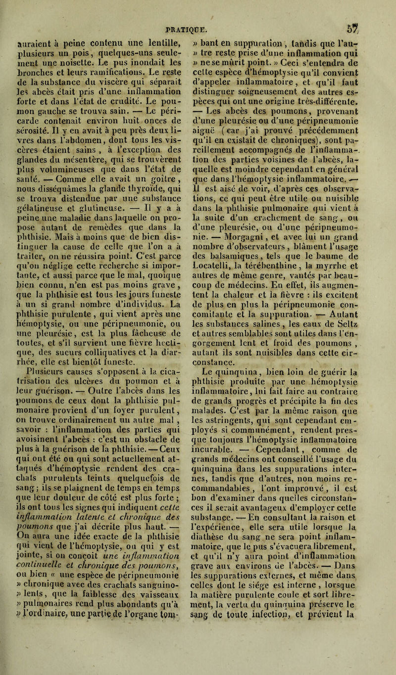 auraient à peine contenu une lentille, plusieurs un pois, quelques-uns seule- ment une noisette. Le pus inondait les bronches et leurs ramifications. Le reste de la substance du viscère qui séparait les abcès était pris d’une inflammation forte et dans l’état de crudité. Le pou- mon gauche se trouva sain. — Le péri- carde contenait environ huit onces de sérosité. Il y en avait à peu près deux li- vres dans l’abdomen, dont tous les vis- cères étaient sains , à l’exception des glandes du mésentère, qui se trouvèrent plus volumineuses que dans l’état de santé. — Comme elle avait un goitre , nous disséquâmes la glande thyroïde, qui se trouva distendue par une substance gélatineuse et glutineuse. — Il y a à peine une maladie dans laquelle on pro- pose autant de remèdes que dans la phthisie. Mais à moins que de bien dis- tinguer la cause de celle que l’on a à traiter, on ne réussira point. C’est parce qu’on néglige cette recherche si impor- tante, et aussi parce que le mal, quoique bien connu, n’en est pas moins grave , que la phthisie est tous les jours funeste à un si grand nombre d’individus. La phthisie purulente , qui vient après une liémoptysie, ou une péripneumonie, ou une pleurésie, est la plus fâcheuse de toutes, et s’il survient une fièvre hecti- que, des sueurs colliquatives et la diar- rhée, elle est bientôt funeste. Plusieurs causes s’opposent à la cica- trisation des ulcères du poumon et à leur guérison. — Outre l’abcès dans les poumons de ceux dont la phthisie pul- monaire provient d’un foyer purulent, on trouve ordinairement un autre mal , savoir : l’inflammation des parties qui avoisinent l’abcès : c’est un obstacle de plus à la guérison de la phthisie. — Ceux qui ont été ou qui sont actuellement at- taqués d’hémoptysie rendent des cra- chats purulents teints quelquefois de sang; ils se plaignent de temps en temps que leur douleur de côté est plus forte ; ils ont tous les signes qui indiquent celle inflammation latente et chronique des poumons que j’ai décrite plus haut. — On aura une idée exacte de la phtbisie qui vient de l’hémoptysie, ou qui y est jointe, si on conçoit une inflammation continuelle et chronique des poumons, ou bien « une espèce de péripneumonie « chronique avec des crachats sanguino- lents, que la faiblesse des vaisseaux » pulmonaires rend plus abondants qu’à » |’ord>'naire, une partie de l’organe tom- » bant en suppuration , tandis que l’au- » tre reste prise d’une inflammation qui » ne se mûrit point. » Ceci s’entendra de celte espèce d’hémoptysie qu’il convient d’appeler inflammatoire, et qu’il faut distinguer soigneusement des autres es- pèces qui ont une origine très-différente. —- Les abcès des poumons, provenant d’une pleurésie ou d’une péripneumonie aiguë ( car j’ai prouvé précédemment qu’il en existait de chroniques), sont pa- reillement accompagnés de l’inflamma- tion des parties voisines de l’abcès, la- quelle est moindre cependant en général que dans l’hémoptysie inflammatoire. 11 est aisé de voir, d'après ces observa- tions, ce qui peut être utile ou nuisible dans la phthisie pulmonaire qui vient à la suite d’un crachement de sang, ou d’une pleurésie, ou d’une péripneumo- nie. — Morgagni, et avec lui un grand nombre d’observateurs , blâment l’usage des balsamiques, tels que le baume de Locatelli, la térébenthine, la myrrhe et autres de même genre, vantés par beau- coup de médecins. En effet, ils augmen- tent la chaleur et la fièvre : ils excitent de plus en plus la péripneumonie con- comitante et la suppuration. — Autant les substances salines, les eaux de Seltz et autres semblables sont utiles dans l’en- gorgement lent et froid des poumons , autant ils sont nuisibles dans cette cir- constance. Le quinquina, bien loin de guérir la phthisie produite par une hémoptysie inflammatoire, lui fait faire au contraire de grands progrès et précipite la fin des malades. C’est par la même raison que les astringents, qui sont cependant em- ployés si communément, rendent pres- que toujours l’hémoptysie inflammatoire incurable. — Cependant, comme de grands médecins ont conseillé l’usage du quinquina dans les suppurations inter- nes, tandis que d’autres, non moins re- commandables , l’ont improuvé , il est bon d’examiner dans quelles circonstan- ces il serait avantageux d’employer cette substance. —En consultant la raison et l’expérience, elle sera utile lorsque la diathèse du sang ne sera point inflam- matoire, que le pus s’évacuera librement, et qu’il n’y aura point d’inflammation grave aux environs de l’abcès. — Dans les suppurations externes, et même dans celles dont le siège est interne , lorsque la matière purulente coule et sort libre- ment, la vertu du quinquina préserve le sang de toute infection, et prévient la