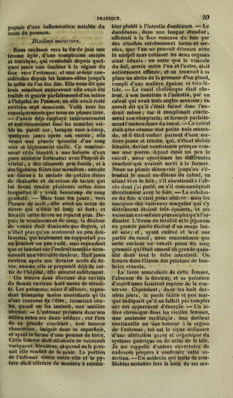 pagnée d’une inflammation notable du reste du poumon. Dixième ouverture. Nous reçûmes vers la fin de juin une femme âgée, d’une complexion maigre et ictérique, qui ressentait depuis quel- ques jours une douleur à la région du foie vers l’estomac, et une ardeur con- sidérable depuis les fausses-côtes jusqu’à la crête de l’os des îles. Elle nous dit que trois semaines auparavant elle avait été traitée et guérie parfaitement d’un ictère à l’hôpital de Pazmart, où elle avait resté environ sept semaines. Voilà tous les renseignements que nous en pûmes tirer. — J’avais déjà employé intérieurement et extérieurement tous les remèdes usi- tés en pareil cas, lorsque lout-à-coup, quelques jours après son entrée , elle vomit une grande quantité d’un sang noir et légèrement caillé. Ce vomisse- ment céda bientôt à une boisson d’eau pure acidulée fortement avec l’esprit de vitriol, à des aliments pris froids , et à des ligatures faites aux membres : ensuite on donna à la malade de petites doses de rhubarbe et de crème de tartre, qui lui firent rendre plusieurs selles dans lesquelles il y avait beaucoup de sang grumelé. — Mais tous les jours , vers l’heure de midi, elle avait un accès de fièvre qui n’était ni long ni fort ; et bientôt cette fièvre ne reparut plus. De- puis le vomissement de sang, la douleur de ventre était diminuée par degrés, et n’était plus qu’un sentiment un peu dou- loureux, qui seulement ne supportait pas un toucher un peu rude, sans cependant que ce toucher sur l’endroit sensible occa- sionnât une véritable douleur. Huit jours environ après son dernier accès de fiè- vre, comme elle se proposait déjà de sor- tir de l’hôpital, elle mourut subitement. On trouva dans chacune des cavités du thorax environ huit onces de sérosi- té. Les poumons, sains d’ailleurs, cepen- dant beaucoup moins consistants qu’ils n’ont coutume de l’être, laissaient cou- ler, quand on les incisait, une matière séreuse. — L’estomac présenta dans son milieu entre ses deux orifices , sur l’arc de sa grande courbure , une tumeur chancreuse, inégale dans sa superficie, et ayant la forme d’une pomme de terre. Celte tumeur était sillonnée de vaisseaux variqueux, bleuâtres; etquand onia pres- sait elle rendait de la sanie. La portion de l’estomac située entre elle et le py- lore était rétrécie de manière à ressem- bler plutôt à l’intestin duodénum. — Le duodénum , dans une longue étendue, adhérait à la face concave du foie par des attaches extrêmement fortes et ser- rées, que l’on ne pouvait détruire avec le scalpel sans entamer les deux organes ainsi réunis : en sorte que la vésicule du fiel, serrée entre l’un et l’autre, était entièrement effacée, et on trouvait à sa place un abcès de la grosseur d’un gland, rempli d’une matière épaisse et très-fé- tide.— Le canal cholédoque était obs- trué, à son insertion à l’intestin, par un calcul qui avait trois angles mousses ; on aurait dit qu’il s’était formé dans l’en- droit même , car il remplissait exacte- ment son réceptacle, et fermait parfaite- ment l’embouchure du canal. —Ce calcul était gros comme une petite noix musca- de, et il était enduit partout d’une ma- tière jaune et tenace, qui, s’étant séchée bientôt, devint consistante presque com- me une pierre. Ayant cassé un peu le calcul, nous aperçûmes les différentes couches qui avaient servi à le former. Nous ne pûmes découvrir jnsqu’où s’é- tendait le canal au-dessus du calcul, en allant vers le foie ; s’il aboutissait à l’ab- cès dont j’ai parlé, ou s’il communiquait directement avec le foie. —La substan- ce du foie n’était point altérée : mais les tuniques des vaisseaux sanguins qui s’y distribuent étaient très-épaisses, et ces vaisseaux eux-mêmes plus amples qu’à l’or- dinaire. L’ileum en totalité elle jéjunum en grande partie étaient d’un rouge fon- cé sale ; et, ayant enlevé et lavé une partie du canal, nous reconnûmes que cette couleur ne venait point du sang grumelé qui était amassé en grande quan- tité dans tout le tube intestinal. On trouva dans l’ileum des pelotons de lom- brics vivants. La force musculaire de cette femme, l’absence de la douleur, et sa présence d’esprit nous faisaient espérer de la con- server. Cependant, dans les huit der- niers jours, le pouls faible et peu mar- qué indiquait qu’il ne fallait pas compter sur ces apparences d’énergie. — Un ic- tère chronique dans les vieilles femmes, une ancienne cardialgic, une douleur continuelle ou une tumeur à la région de l’estomac, tel est le signe ordinaire d’une altération grave et organique du système gastrique ou de celui de la bile. Je me rappelle d’autres ouvertures de cadavres propres à confirmer cette as- sertion.— Un médecin qui traite de sem- blables maladies fera le bien de ses ma-