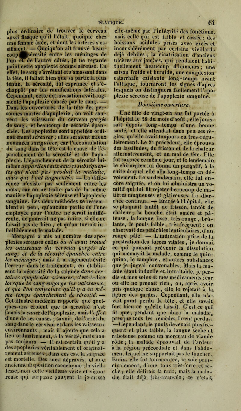 PÎIÀI'ÏQÜÊ. (Ji plus ordinaire de trouver îe cerveau aussi flasque qu’il l’était, quoique chez une femme âgée, et dont les artères s’os- sifiaient. — Quoiqu’on ait trouvé beau- coup Jftsérosité entre les méninges de l’un eide l’autre côtés, je ne regarde point cette apoplexie comme séreuse. En effet, le sang s’arrêtant et s’amassant dans la tête, il fallait bien que sa partie la plus ténue, la sérosité, fût exprimée et s’é- chappât par les ramifications latérales. Cependant, cette extravasation avait aug- menté l’apoplexie causée par le sang. — Dans les ouvertures de la tête des per- sonnes mortes d’apoplexie , on voit sou- vent les vaisseaux du cerveau gorgés de sang , et beaucoup de sérosité épan- chée. Ces apoplexies sont appelées ordi- nairement séreuses ; elles seraient mieux nommées sanguines, car l’accumulation du sang dans la tête est la cause de l’é- panchement de la sérosité et de l’apo- plexie. L’épanchement de la sérosité lui- même appartient aux causes subséquen- tes qui ni!ont pas produit la maladie, mais qui l'ont augmentée. — La diffé- rence n’existe pas seulement entre les mots, car on ne traite pas de la même manière l’apoplexie séreuse et l’apoplexie sanguine. Les deux méthodes se ressem- blent si peu , qu’aucune partie de l’une employée pour l’autre ne serait indiffé- rente, ne pourrait ne pas nuire, si elle ne faisait pas de bien, et qu’on tuerait in- failliblement le malade. Morgagni a mis au nombre des apo- plexies séreuses celles ou il avait trouvé les vaisseaux du cerveau gorgés de sang, et de la sérosité épanchée entre les méninges ; mais il a sagement évité l’erreur dans le traitement, en établis- sant la nécessité de la saignée dans cer- taines apoplexies séreuses, c’est-à-dire lorsque le sang engorge les vaisseaux, et que l'on conjecture qu'il y a en me- me temps épanckement de sérosité. — Cet illustre médecin rapporte que quel- ques-uns croient que la sérosité n’est jamais la cause de l'apoplexie, mais Veffet d’une de ses causes ; savoir, de l’arrêt du sang dans le cerveau et dans les vaisseaux environnants ; mais il ajoute que cela a lieu ordinairement, à la vérité, mais non pas toujours. — Il est certain qu’il y a des apoplexies véritablement et originai- rement séreuses ; dans ces cas, la saignée est mortelle. Des sucs dépravés, et une ancienne disposition cacochyme ; la vieil- lesse, non cette vieillesse verte et vigou- reuse qui surpasse souvent la jeunesse elle-même par l’Intégrité des fonctions, mais celle qui est faible et cassée; des boissons acidulés prises avec excès et inconsidérément par certains vieillards déjà débiles ; la cicatrisation d’anciens ulcères aux jambes, qui rendaient habi- tuellement beaucoup d’humeurs; une saison froide et humide, une complexion catarrhale existante long-temps avant l’attaque, fourniront les signes d’après lesquels on distinguera facilement l’apo- plexie séreuse de l’apoplexie sanguine. Douzième ouverture. Une fille de vingt-six ans fut portée à l’hôpital le 28 du mois d’août ; elle jouis- sait depuis long-temps d’une bonne santé, et elle attendait dans peu ses rè- gles, qu’elle avait toujours eu très-régu- lièrement. Le 21 précédent, elle éprouva des lassitudes, du frisson et de la chaleur alternativement, et un mal de tête. Elle fut saignée ce même jour, et le lendemain le chirurgien lui donna un purgatif, à la suite duquel elle alla long-temps en dé- voiement. Le surlendemain, elle fut en- core saignée, et on lui administra un vo- mitif qui lui fit rejeter beaucoup de ma- tières muqueuses et glaireuses. La diar- rhée continua. — Entrée à l’hôpital, elle se plaignait tantôt de frisson, tantôt de chaleur ; la bouche élait amère et pâ- teuse , la langue lisse, très-rouge, brû- lante, le pouls faible, très-fréquent ; on observait des pétéchies lenticulaires, d’un rouge pâle. — L’indication prise de la prostration des forces vitales , je donnai ce qui pouvait prévenir la dissolution qui menaçait la malade, comme le quin- quina, le camphre, et autres substances que je jugeai convenables. Mais la ma- lade étant indocile etjntïailable, je per- dis et mes soins et mes médicaments ; car ou elle ne prenait rien , ou, après avoir pris quelque chose, elle le rejetait à la. figure des gardes. Cependant, elle n’a- vait point perdu la tôle, et elle savait fort bien ce qu’elle faisait. C’est ce qui fit que, pendant que dura la maladie* presque tous les remèdes furent perdus. —Cependant, le pouls devenait plusfré- quent et plus faible, la langue sèche et raboteuse comme un morceau de viande, rôtie ; la malade éprouvait de l’ardeur à la région précordiale et dans l’abdo- men, lequel ne supportait pas le toucher. Enfin, elle fut tourmentée, le soir prin- cipalement, d'une toux très-forte et sè- che ; elle délirait la nuit; mais la mala- die était déjà très avancée ; ce n'était;