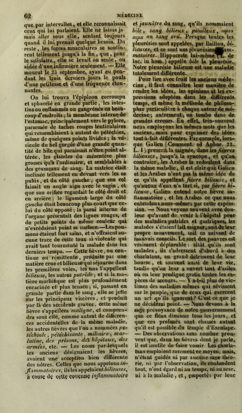 que par intervalles, et elle reconnaissait ceux qui lui parlaient. Elle ne laissa ja- mais aller sous elle, sentant toujours quand il lui prenait quelque besoin. Du reste, les forces musculaires se soutin- rent tellement jusqu’à la fin , que , pour le satisfaire , elle se levait ou seule, ou aidée d’une infirmière seulement. — Elle mourut le 23 septembre, ayant eu pen- dant les trois derniers jours le pouls d’une petitesse et d’une fréquence éton- nantes. On lui trouva l’épiploon corrompu et sphacélé en grande partie , les intes- tins ou enflammés ou gangrénés en beau- coup d’endroits ; la membrane interne de l’estomac, principalement vers le pylore, parsemée de taches rouges lenticulaires qui ressemblaient à autant de pétéchies, même de quelques points livides ; la vé- sicule du bel gorgée d’une grande quan- tité de bile qui paraissait n’être point al- térée, les glandes du mésentère plus grosses qu’à l’ordinaire, et semblables à des grumeaux de sang. La matrice était inclinée tellement en devant vers les os pubis, et du côté gauche , que son col faisait un angle aigu avec le vagin , et que son orifice regardait le côté droit et en arrière ; le ligament large du côté gauche était beaucoup plus court que ce- lui du côté opposé ; la paroi interne de l’organe présentait des lignes rouges, et de petits points de même couleur qui n’excédaient point sa surface.—Les pou- mons étaient fort sains, et n’offraient au- cune trace de cette toux si violente qui avait tant tourmenté la malade dans les derniers temps. — Cette fièvre, ou con- tinue ou rémittente , produite par une matière crue et bilieuse qui séjourne dans les premières voies, les uns l’appellent bilieuse, les autres putride ; et si la ma- tière morbifique est plus profondément enracinée et plus tenace ; si, passant en grande partie dans le sang, elle se jette sur les principaux viscères, et produit par là des accidents graves , eette même fièvre s’appellera maligne, et compren- dra sous elle, comme autant de différen- ces accidentelles de la même maladie, les autres fièvres que l’on a nommées pé- téchiale , pétéchisante , miliaire , scar- latine, des prisons, de$ hôpitaux, des armées, etc. — Les noms par lesquels les anciens désignaient les fièvres, avaient une acception bien différente des nôtres. Celles que nous appelons in- flammatoire*, ilsles appelaient bilieuses, à cause de cette couenne inflammatoire et jaunâtre du sang, qu’ils nommaient bile , sang, bilieux, pituiteux, wpov capot, ou sang cru. Presque toutes les pleurésies sont appelées, par Baillou, bi- lieuses, et ce sont nos pleurésiesdHam- matoires. Hippocrate lui-même^L. de loc. in hom.) appelle bile la pleurésie. Notre pleurésie bilieuse est une maladie totalement différente. Pour lire avec fruft les anciens méde- cins , il faut connaître leur manière de rendre les idées, les opinions et les ex- pressions adoptées dans les différents temps, et même la méthode de philoso- pher particulière à chaque auteur de mé- decine ; autrement, on tombe dans de grandes erreurs. En effet, très-souvent nous employons les mêmes mots que les anciens, mais pour exprimer des idées tout-à-fait différentes. Par exemple, lors- que Galien ( Comment, ad Aphor. 23. L. I ) prescrit-la saignée, dans les fièvres bilieuses, jusqu’à la syncope, et qu’au contraire, les Arabes la redoutent dans la même maladie, il est clair que Galien et les Arabes n’ont pas la même idée de ce qu’ils appellent fièvre bilieuse, et qu’aucun d’eux n’a tort si, par fièvre lieuse, Galien entend notre fièvre in- flammatoire , et les Arabes ce que nous entendons nous-mêmes par cette expres- sion. — Nous voyons souvent avec dou- leur qu’avant de venir à l’hôpital pour des maladies putrides et gastriques, les malades s’élaient fait saigner, soit de leur propre mouvement, soit en suivant de mauvais conseils. Le sort des pauvres est vraiment déplorable : sitôt qu’ils sont malades, ils s’adressent d’abord à des charlatans, au grand détriment de leur bourse , et souvent aussi de leur vie, tandis qu’on leur a ouvert tant d’asiles où on leur prodigue gratis toutes les esr pèces de secours. — Y a-t-il plus de vic- times des maladies mêmes qui sévissent sur le peuple, que de ceux qui exercent un art qu’ils ignorent ? C’est ce que je ne déciderai point. — Nous devons à la sage prévoyance de notre gouvernement que ce fléau diminue tous les jours, et que ces profanes sont chassés autant qu’il est possible du temple d’Escuiape. — Des observations sans nombre prou- vent que, dans les fièvres dont je parle, il est inutile de faire vomir Les charla- tans emploient rarement ce moyen; mais, n’étant guidés ni par aucune sage théo- rie, ni par l’observation, ils confondent tout, n’ont égard ni au temps, ni au sexe, ni à la maladie , et, emporté;» par leur