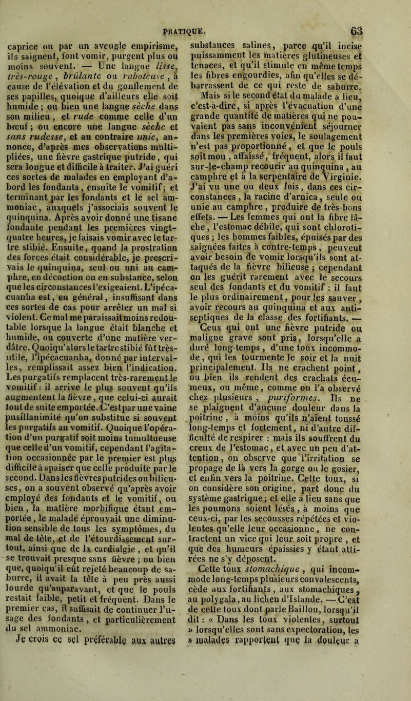 caprice ou par un aveugle empirisme, ils saignent, font vomir, purgent plus ou moins souvent. — Une langue lisse, très-rouge , brûlante ou raboteuse , à cause de l’élévation et du gonflement de ses papilles, quoique d’ailleurs elle soit humide ; ou bien une langue sèche dans son milieu, et rude comme celle d’un bœuf ; ou encore une langue sèche et sans rudesse, et au contraire unie, an- nonce, d’après mes observations multi- pliées, une fièvre gastrique putride, qui sera longue et difficile à traiter. J?ai guéri ces sortes de malades en employant d’a- bord les fondants, ensuite le vomitif; et terminant par les fondants et le sel am- moniac, auxquels j’associais souvent le quinquina. Après avoir donné une tisane fondante pendant les premières vingt- quatre heures, je faisais vomir avec le tar- tre stibié. Ensuite, quand la prostration des forces était considérable, je prescri- vais le quinquina, seul ou uni au cam- phre, en décoction ou en substance, selon que les circonstances l’exigeaient. L’ipéca- cuanhaest, en général, insuffisant dans ces sortes de cas pour arrêter un mal si violent. Ce mal me paraissaitmoins redou- table lorsque la langue était blanche et humide, ou couverte d’une matière ver- dâtre. Quoiqu’alors le tartre stibié fût très- utile, l’ipécacuanha, donné par interval- les, remplissait assez bien l’indication. Les purgatifs remplacent très-rarement le vomitif : il arrive le plus souvent qu’ils augmentent la fièvre , que celui-ci aurait tout de suite emportée. C’estpar une vaine pusillanimité qu’on substitue si souvent les purgatifs au vomitif. Quoique l’opéra- tion d’un purgatif soit moins tumultueuse que celle d’un vomitif, cependant l’agita- tion occasionnée par le premier est plus difficile à apaiser que celle produite par le second. Dans les fièvresputrides oubilieu- ses, on a souvent observé qu’après avoir employé des fondants et le vomitif, ou bien , la matière morbifique étant em- portée, le malade éprouvait une diminu- tion sensible de tous les symptômes, du mal de tête, et de l’étourdissement sur- tout, ainsi que de la cardialgie , et qu’il se trouvait presque sans fièvre ; ou bien que, quoiqu’il eût rejeté beaucoup de sa- burre, il avait la tête à peu près aussi lourde qu’auparavant, et que le pouls restait faible, petit et fréquent. Dans le premier cas, il suffisait de continuer l’u- sage des fondants, et particulièrement du sel ammoniac. Je crois ce sel préférable aux autres substances salines, parce qu’il incise puissamment les matières glutineuses et tenaces, et qu’il stimule en même temps les fibres engourdies, afin qu’elles se dé- barrassent de ce qui reste de saburre. Mais si le second état du malade a lieu, c’est-à-dire, si après l’évacuation d’une grande quantité de matières qui ne pou- vaient pas sans inconvénient séjourner dans les premières voies, le soulagement n’est pas proportionné, et que le pouls soit mou , affaissé, fréquent, alors il faut sur-le-champ recourir au quinquina , au camphre et à la serpentaire de Virginie. J’ai vu une ou deux fois, dans ces cir- constances , la racine d’arnica, seule ou unie au camphre , produire de très-bons effets. — Les femmes qui ont la fibre lâ- che, l’eâtomac débile, qui sont chloroti- ques; les hommes faibles, épuisés par des saignées faites à contre-temps , peuveut avoir besoin de vomir lorsqu’ils sont at- taqués de la fièvre bilieuse ; cependant on les guérit rarement avec le secours seul des fondants et du vomitif : il faut le plus ordinairement, pour les sauver, avoir recours au quinquina et aux anti- septiques de la classe des fortifiants.— Ceux qui ont une fièvre putride ou maligne grave sont pris, lorsqu’elle a duré long temps , d’une toux incommo- de , qui les tourmente le soir et la nuit principalement. Ils ne crachent point, ou bien ils rendent des crachats écu- meux, ou même, comme on l’a observé chez plusieurs , purifonnes. Us ne se plaignent d’aucune douleur dans la poitrine, à moins qu'ils n’aient toussé long-temps et fortement, ni d’autre dif- ficulté de respirer : mais ils souffrent du creux de l’estomac, et avec un peu d’at- tention , on observe que l’irritation se propage de là vers la gorge ou le gosier, et enfin vers la poitrine. Cette toux, si on considère son origine, part donc du système gastrique ; et elle a lieu sans que les poumons soient lésés , à moins que ceux-ci, par les secousses répétées et vio- lentes qu’elle leur occasionne , ne con- tractent un vice qui leur soit propre , et que des humeurs épaissies y étant atti- rées ne s'y déposent. Cette toux stomachique , qui incom- mode long-temps plusieurs convalescents, cède aux fortifiants , aux stomachiques , au polygala, au lichen d’Islande. — C'est de cette toux dont parle Baillou, lorsqu'il dit: « Dans les toux violentes, surtout » lorsqu’elles sont sans expectoration, les » malades rapportent que la douleur a