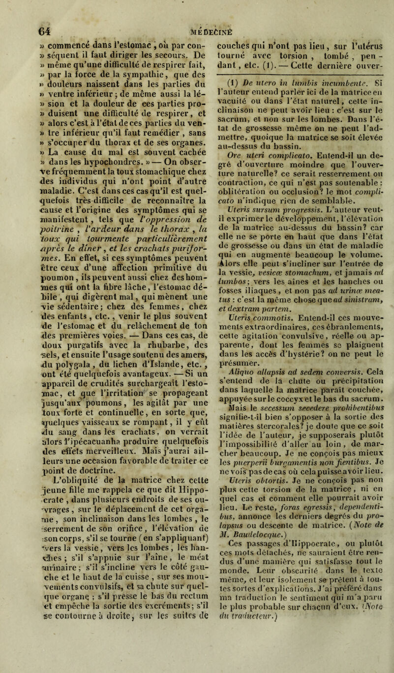 » commencé dans l’estomac , où par con- » séquent il faut diriger les secours. De » même qu’une difficulté de respirer fait, » par la force de la sympathie, que des » douleurs naissent dans les parties du » ventre inférieur ; de même aussi la lé- » sion et la douleur de ces parties pro- » duisent une difficulté de respirer, et « alors c’est à l'état de ces parties du ven- « tre inférieur qu’il faut remédier , sans » s’occuper du thorax et de ses organes. »> La cause du mal est souvent cachée » dans les hypochondres. » — On obser- ve fréquemment la toux stomachique chez des individus qui n’ont point d’autre maladie. C’est dans ces cas qu’il est quel- quefois très difficile de reconnaître la cause et l’origine des symptômes qui se manifestent , tels que l'oppression de poitrine , l'ardeur dans le thorax , la toux qui tourmente particulièrement après le dîner, et les crachats purijor- mes. En effet, si ces symptômes peuvent être ceux d’une affection primitive du poumon, ilspeuvent aussi chez des hom- mes qui ont la fibre lâche, l’estomac dé- bile , qui digèrent mal, qui mènent une vie sédentaire ; chez des femmes, chez des enfants, etc., venir le plus souvent de l’estomac et du relâchement de ton des premières voies. ■— Dans ces cas, de doux purgatifs avec la rhubarbe, des ■sels, et ensuite l’usage soutenu des amers, du polygala , du lichen d’Islande, etc. , ont été quelquefois avantageux. —Si un appareil de crudités surchargeait l’esto- mac, et que l’irritation se propageant jusqu’aux' poumons, les agitât par une toux forte et continuelle, en sorte que, quelques vaisseaux se rompant, il y eut du sang dans les crachats, on verrait alors l’ipécacuanha produire quelquefois des effets merveilleux. Mais j’aurai ail- leurs une occasion favorable de traiter ce point de doctrine. L’obliquité de la matrice chez cette jeune fille me rappela ce que dit Hippo- crate , dans plusieurs endroits de ses ou- vrages , sur le déplacement de cet orga- me, son inclinaison dans les lombes , le •serrement de son orifice , l’élévation de :Son corps, s’il se tourne ( en s’appliquant) 'vers la vessie , vers les lombes , les han- x3ies ; s’il s’appuie sur l’aîne, le méat ■-urinaire ; s’il s’incline vers le côté gau- che et le haut de la cuisse , sur ses mou- vements convulsifs, et sa chute sur quel- que organe ; s’il presse le bas du rectum et empêche la sortie des excréments; s’il se contourne à droite, sur les suites de couches qui n’ont pas lieu , sur l’utérus tourné avec torsion , tombé , pen - dant, etc. (1). — Cette dernière ouver- (1) De utero in lumbis incumbente. Si l’auteur entend parler ici de la matrice en vacuité ou dans l’état naturel, cette in- clinaison ne peut avoir lieu: c’est sur le sacrum, et non sur les lombes. Dans l’é- tat de grossesse même on ne peut l’ad- mettre, quoique la matrice se soit élevée au-dessus du bassin. Ore uteri coniplicato. Entend-il un de- gré d’ouverture moindre que l'ouver- ture naturelle? ce serait resserrement ou contraction, ce qui n’est pas soutenable : oblitération ou occlusion? le mot compli- cato n’indique rien de semblable. Uteris sursum progressas. L’auteur veut- il exprimer le développement, l’élévation de la matrice au-dessus du bassin? car elle ne se porte en haut que dans l’état de grossesse ou dans un état de maladie qui en augmente beaucoup le volume. Alors elle peut s’incliner sur l'entrée de la vessie, vesicœ stomachum, et jamais ad lumbos ; xers les aines et les hanches ou fosses iliaques , et non pas ad urinœ mea- tus : c’est la même chose que ad sinistram, et dextram partent. Uteris.commotis. Entend-il ces mouve- ments extraordinaires, ces ébranlements, cette agitation convulsive, réelle ou ap- parente, dont les femmes se plaignent dans les accès d’hystérie? on ne peut le présumer. Aliquo allapsis ad sedem conversis. Cela s’entend de la chute ou précipitation dans laquelle la matrice paraît couchée, appuyée sur le coccyx et le bas du sacrum. Mais le secessum secedere prohibentibus signifie-t-il bien s’opposer à la sortie des matières stercorales? je doute que ce soit l’idée de l’auteur, je supposerais plutôt l’impossibililé d'aller au loin, de mar- cher beaucoup. Je ne conçois pas mieux les puerperii burgamentis non Jientibus. Je ne voiîTpasdecas où cela puisse avoir lieu. Uteris obtortis. Je ne conçois pas non plus cette torsion de la matrice , ni en quel cas et comment elle pourrait avoir lieu. Le reste, foras egressis, dependenti- bus, annonce les derniers degrés du pro- lapsus ou descente de matrice. (Note de il/. Baudelocque.) Ces passages d’Hippocrate, ou plutôt ces mots détachés, ne sauraient être ren- dus d’une manière qui satisfasse tout le monde. Leur obscurité dans le texte même, et leur isolement se prêtent à tou- tes sortes d’explications. J’ai préféré dans ma traduction le sentiment qui m'a paru le plus probable sur chacun d’eux. \JSote- du traducteur.)