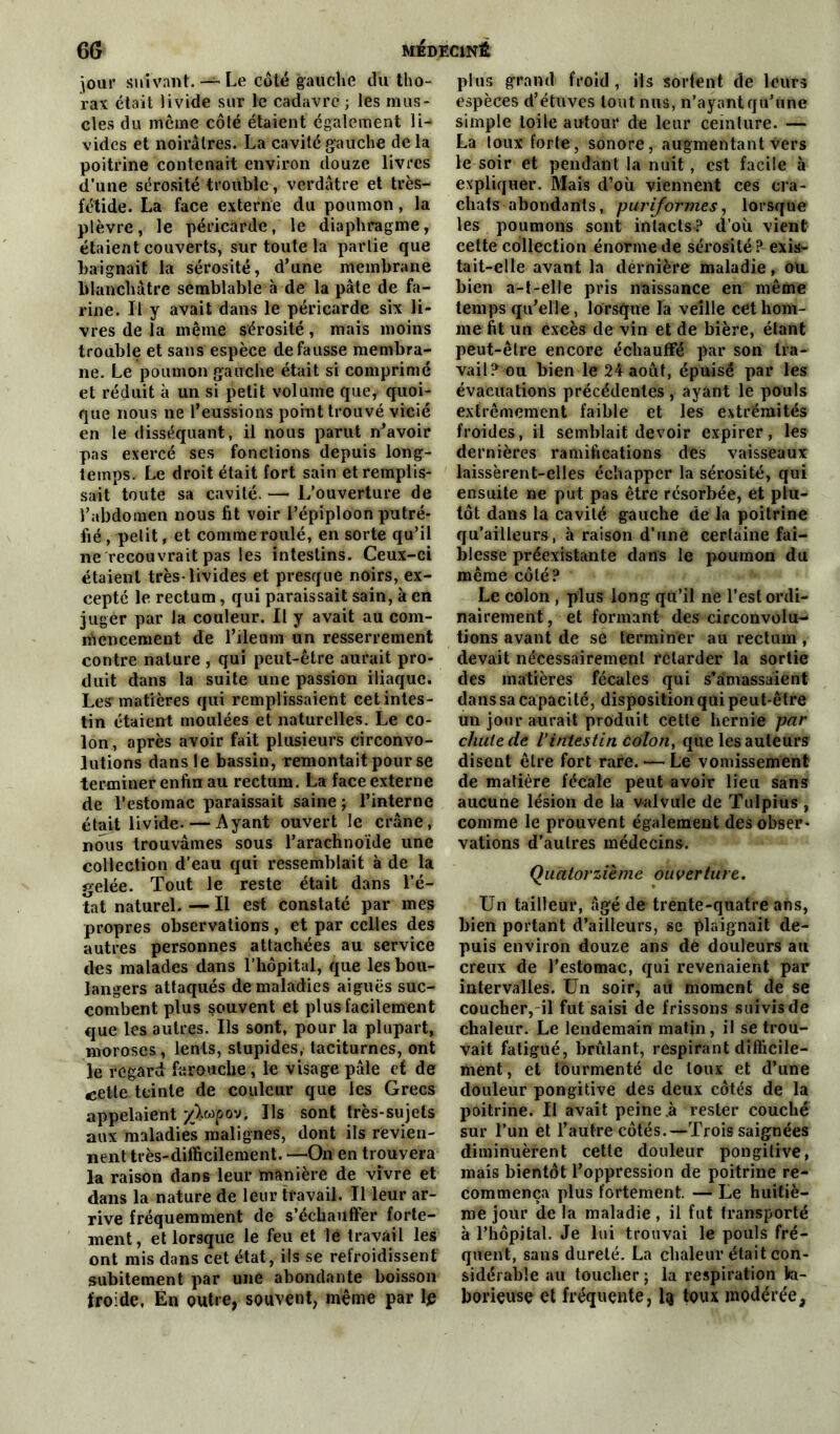 jour suivant.— Le côté gauche du tho- rax était livide sur le cadavre ; les mus- cles du meme côté étaient également li-* vides et noirâtres. La cavité gauche de la poitrine contenait environ douze livres d’une sérosité trouble, verdâtre et très- fétide. La face externe du poumon, la plèvre, le péricarde, le diaphragme, étaient couverts, sur toute la partie que baignait la sérosité, d’une membrane blanchâtre semblable à de la pâte de fa- rine. Il y avait dans le péricarde six li- vres de la même sérosité, mais moins trouble et sans espèce défaussé membra- ne. Le poumon gauche était si comprimé et réduit à un si petit volume que, quoi- que nous ne l’eussions point trouvé vicié en le disséquant, il nous parut n’avoir pas exercé ses fonctions depuis long- temps. Le droit était fort sain et remplis- sait toute sa cavité. — L’ouverture de l’abdomen nous fit voir l’épiploon putré- fié , petit, et comme roulé, en sorte qu’il ne recouvrait pas les intestins. Ceux-ci étaient très-livides et presque noirs, ex- cepté le rectum, qui paraissait sain, à en juger par la couleur. Il y avait au com- mencement de l’ileum un resserrement contre nature , qui peut-être aurait pro- duit dans la suite une passion iliaque. Les'matières qui remplissaient cet intes- tin étaient moulées et naturelles. Le co- lon, après avoir fait plusieurs circonvo- lutions dans le bassin, remontait pour se terminer enfin au rectum. La face externe de l’estomac paraissait saine ; l’interne était livide. — Ayant ouvert le crâne, nous trouvâmes sous l’arachnoïde une collection d’eau qui ressemblait à de la gelée. Tout le reste était dans l’é- tat naturel. — Il est constaté par mes propres observations, et par celles des autres personnes attachées au service des malades dans l’hôpital, que les bou- langers attaqués de maladies aiguës suc- combent plus souvent et plus facilement que les autres. Ils sont, pour la plupart, moroses, lents, stupides, taciturnes, ont le regard farouche, le visage pâle et de cette teinte de couleur que les Grecs appelaient £>.wpov. Ils sont très-sujets aux maladies malignes, dont ils revien- nent très-difficilement. —On en trouvera la raison dans leur manière de vivre et dans la nature de leur travail. Il leur ar- rive fréquemment de s’échauffer forte- ment, et lorsque le feu et le travail les ont mis dans cet état, ils se refroidissent subitement par une abondante boisson froide, En outre, souvent, même par le plus grand froid, ils sortent de leurs espèces d’étuves tout nus, n’ayant qu’une simple toile autour de leur ceinture. — La toux forte, sonore, augmentant vers le soir et pendant la nuit, est facile à expliquer. Mais d’où viennent ces cra- chats abondants, puriformes, lorsque les poumons sont intacts? d’où vient cette collection énorme de sérosité ? exis- tait-elle avant la dernière maladie, ou. bien a-t-elle pris naissance en même temps qu’elle, lorsque la veille cet hom- me fit un excès de vin et de bière, étant peut-être encore échauffé par son tra- vail? ou bien le 24 août, épuisé par les évacuations précédentes, ayant le pouls extrêmement faible et les extrémités froides, il semblait devoir expirer, les dernières ramifications des vaisseaux laissèrent-elles échapper la sérosité, qui ensuite ne put pas être résorbée, et plu- tôt dans la cavité gauche de la poitrine qu’ailleurs, à raison d’une certaine fai- blesse préexistante dans le poumon du même côté? Le colon , plus long qu’il ne l’est ordi- nairement, et formant des circonvolu-* tions avant de se terminer au rectum , devait nécessairement retarder la sortie des matières fécales qui s’amassaient dans sa capacité, disposition qui peut-être un jour aurait produit cette hernie par chute de l’intestin colon, que les auteurs disent être fort rare. — Le vomissement de matière fécale peut avoir lieu sans aucune lésion de la valvule de Tulpius , comme le prouvent également des obser- vations d’autres médecins. Quatorzième ouverture. Un tailleur, âgé de trente-quatre ans, bien portant d’ailleurs, se plaignait de- puis environ douze ans dé douleurs au creux de l'estomac, qui revenaient par intervalles. Un soir, au moment de se coucher, il fut saisi de frissons suivis de chaleur. Le lendemain matin, il se trou- vait fatigué, brûlant, respirant difficile- ment, et tourmenté de toux et d’une douleur pongitive des deux côtés de la poitrine. II avait peine .à rester couché sur l’un et l’autre côtés.—Trois saignées diminuèrent cette douleur pongilive, mais bientôt l’oppression de poitrine re- commença plus fortement. — Le huitiè- me jour de la maladie , il fut transporté à l’hôpital. Je lui trouvai le pouls fré- quent, sans dureté. La chaleur était con- sidérable au toucher ; la respiration la- borieuse et fréquente, l<j toux modérée.